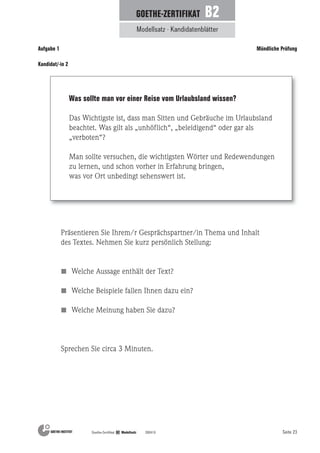 Seite 23Goethe-Zertifikat B2 Modellsatz 200410
Modellsatz · Kandidatenblätter
GOETHE-ZERTIFIKAT B2
Aufgabe 1 Mündliche Prüfung
Präsentieren Sie Ihrem/r Gesprächspartner/in Thema und Inhalt
des Textes. Nehmen Sie kurz persönlich Stellung:
Welche Aussage enthält der Text?
Welche Beispiele fallen Ihnen dazu ein?
Welche Meinung haben Sie dazu?
Sprechen Sie circa 3 Minuten.
Was sollte man vor einer Reise vom Urlaubsland wissen?
Das Wichtigste ist, dass man Sitten und Gebräuche im Urlaubsland
beachtet. Was gilt als „unhöflich“, „beleidigend“ oder gar als
„verboten“?
Man sollte versuchen, die wichtigsten Wörter und Redewendungen
zu lernen, und schon vorher in Erfahrung bringen,
was vor Ort unbedingt sehenswert ist.
Kandidat/-in 2
 
