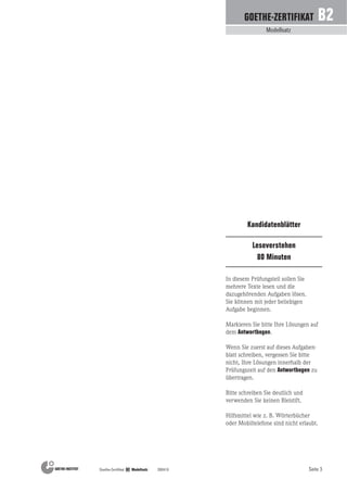 Seite 3Goethe-Zertifikat B2 Modellsatz 200410
Modellsatz
GOETHE-ZERTIFIKAT B2
Leseverstehen
80 Minuten
Kandidatenblätter
In diesem Prüfungsteil sollen Sie
mehrere Texte lesen und die
dazugehörenden Aufgaben lösen.
Sie können mit jeder beliebigen
Aufgabe beginnen.
Markieren Sie bitte Ihre Lösungen auf
dem Antwortbogen.
Wenn Sie zuerst auf dieses Aufgaben-
blatt schreiben, vergessen Sie bitte
nicht, Ihre Lösungen innerhalb der
Prüfungszeit auf den Antwortbogen zu
übertragen.
Bitte schreiben Sie deutlich und
verwenden Sie keinen Bleistift.
Hilfsmittel wie z. B. Wörterbücher
oder Mobiltelefone sind nicht erlaubt.
 
