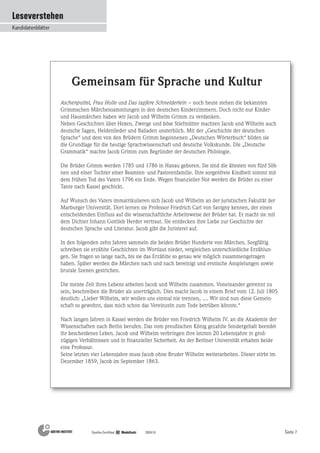 Seite 7
Leseverstehen
Kandidatenblätter
Goethe-Zertifikat B2 Modellsatz 200410
Aschenputtel, Frau Holle und Das tapfere Schneiderlein – noch heute stehen die bekannten
Grimmschen Märchensammlungen in den deutschen Kinderzimmern. Doch nicht nur Kinder-
und Hausmärchen haben wir Jacob und Wilhelm Grimm zu verdanken.
Neben Geschichten über Hexen, Zwerge und böse Stiefmütter machten Jacob und Wilhelm auch
deutsche Sagen, Heldenlieder und Balladen unsterblich. Mit der „Geschichte der deutschen
Sprache“ und dem von den Brüdern Grimm begonnenen „Deutschen Wörterbuch“ bilden sie
die Grundlage für die heutige Sprachwissenschaft und deutsche Volkskunde. Die „Deutsche
Grammatik“ machte Jacob Grimm zum Begründer der deutschen Philologie.
Die Brüder Grimm werden 1785 und 1786 in Hanau geboren. Sie sind die ältesten von fünf Söh-
nen und einer Tochter einer Beamten- und Pastorenfamilie. Ihre sorgenfreie Kindheit nimmt mit
dem frühen Tod des Vaters 1796 ein Ende. Wegen finanzieller Not werden die Brüder zu einer
Tante nach Kassel geschickt.
Auf Wunsch des Vaters immatrikulieren sich Jacob und Wilhelm an der juristischen Fakultät der
Marburger Universität. Dort lernen sie Professor Friedrich Carl von Savigny kennen, der einen
entscheidenden Einfluss auf die wissenschaftliche Arbeitsweise der Brüder hat. Er macht sie mit
dem Dichter Johann Gottlieb Herder vertraut. Sie entdecken ihre Liebe zur Geschichte der
deutschen Sprache und Literatur. Jacob gibt die Juristerei auf.
In den folgenden zehn Jahren sammeln die beiden Brüder Hunderte von Märchen. Sorgfältig
schreiben sie erzählte Geschichten im Wortlaut nieder, vergleichen unterschiedliche Erzählun-
gen. Sie fragen so lange nach, bis sie das Erzählte so genau wie möglich zusammengetragen
haben. Später werden die Märchen nach und nach bereinigt und erotische Anspielungen sowie
brutale Szenen gestrichen.
Die meiste Zeit ihres Lebens arbeiten Jacob und Wilhelm zusammen. Voneinander getrennt zu
sein, beschreiben die Brüder als unerträglich. Dies macht Jacob in einem Brief vom 12. Juli 1805
deutlich: „Lieber Wilhelm, wir wollen uns einmal nie trennen, .... Wir sind nun diese Gemein-
schaft so gewohnt, dass mich schon das Vereinzeln zum Tode betrüben könnte.“
Nach langen Jahren in Kassel werden die Brüder von Friedrich Wilhelm IV. an die Akademie der
Wissenschaften nach Berlin berufen. Das vom preußischen König gezahlte Sondergehalt beendet
ihr bescheidenes Leben. Jacob und Wilhelm verbringen ihre letzten 20 Lebensjahre in groß-
zügigen Verhältnissen und in finanzieller Sicherheit. An der Berliner Universität erhalten beide
eine Professur.
Seine letzten vier Lebensjahre muss Jacob ohne Bruder Wilhelm weiterarbeiten. Dieser stirbt im
Dezember 1859, Jacob im September 1863.
Gemeinsam für Sprache und Kultur
 