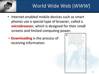 World Wide Web (WWW)
• Internet-enabled mobile devices such as smart
  phones use a special type of browser, called a
  microbrowser, which is designed for their small
  screens and limited computing power.
• Downloading is the process of
  receiving information.




                                                    9
 