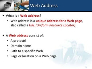 Web Address
 What is a Web address?
  • Web address is a unique address for a Web page,
    also called a URL (Uniform Resource Locator).

 A Web address consist of:
   • A protocol
   • Domain name
   • Path to a specific Web
   • Page or location on a Web page.

                                                      3
 
