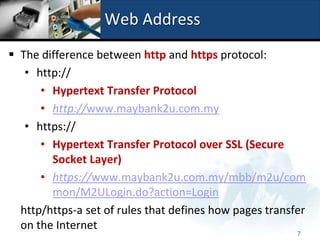 Web Address
 The difference between http and https protocol:
   • http://
      • Hypertext Transfer Protocol
      • http://www.maybank2u.com.my
   • https://
      • Hypertext Transfer Protocol over SSL (Secure
        Socket Layer)
      • https://www.maybank2u.com.my/mbb/m2u/com
        mon/M2ULogin.do?action=Login
  http/https-a set of rules that defines how pages transfer
  on the Internet
                                                         7
 