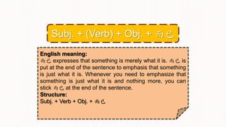 English meaning:
而已 expresses that something is merely what it is. 而已 is
put at the end of the sentence to emphasis that something
is just what it is. Whenever you need to emphasize that
something is just what it is and nothing more, you can
stick 而已 at the end of the sentence.
Structure:
Subj. + Verb + Obj. + 而已
Subj. + (Verb) + Obj. + 而已
 