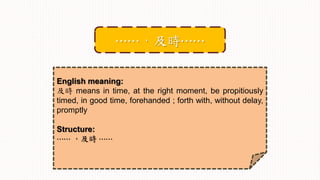 English meaning:
及時 means in time, at the right moment, be propitiously
timed, in good time, forehanded ; forth with, without delay,
promptly
Structure:
⋯⋯ ，及時 ⋯⋯
⋯⋯，及時⋯⋯
 