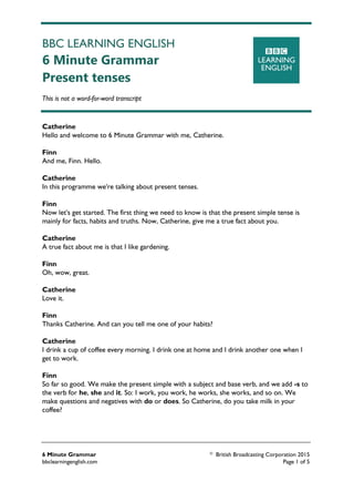 BBC LEARNING ENGLISH
6 Minute Grammar
Present tenses
This is not a word-for-word transcript
6 Minute Grammar © British Broadcasting Corporation 2015
bbclearningenglish.com Page 1 of 5
Catherine
Hello and welcome to 6 Minute Grammar with me, Catherine.
Finn
And me, Finn. Hello.
Catherine
In this programme we're talking about present tenses.
Finn
Now let's get started. The first thing we need to know is that the present simple tense is
mainly for facts, habits and truths. Now, Catherine, give me a true fact about you.
Catherine
A true fact about me is that I like gardening.
Finn
Oh, wow, great.
Catherine
Love it.
Finn
Thanks Catherine. And can you tell me one of your habits?
Catherine
I drink a cup of coffee every morning. I drink one at home and I drink another one when I
get to work.
Finn
So far so good. We make the present simple with a subject and base verb, and we add -s to
the verb for he, she and it. So: I work, you work, he works, she works, and so on. We
make questions and negatives with do or does. So Catherine, do you take milk in your
coffee?
 