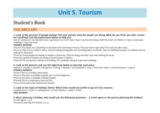 Unit 5. Tourism
Student's Book
VOCABULARY
1. Look at the pictures of people abroad. Teli your partner what the people are doing. What do you think was their reason
for travelling? Use the expressions below to help you.
look for adventure • do volunteer work • get away from it all • take it easy • see historical places fulfil the dream of a lifetime • take on a personal
challenge • meet the locals
POSSIBLE ANSWERS
Picture 1: The people are sunbathing on the beach and swimming in the sea. They just want to get away from it all and take it easy.
Picture 2: They are on a safari in Africa. They are taking photographs and recording videos of animals. They are fulfilling the dream of a lifetime and are
looking for adventure.
Picture 3: Young people are helping to rebuild a community. They are doing volunteer work and meeting the locals.
Picture 4: A group of tourists are seeing a historical place in Athens.
Picture 5: This young man is doing rock-climbing. He is probably taking on a personal challenge.
2. Look at the pictures and use the adjectives below to describe each place.
isolated • crowded • peaceful • dangerous • boring • relaxing • fun impressive • noisy • historical • lively • underdeveloped • unspoilt
POSSIBLE ANSWERS
Picture 1 This is a crowded, noisy beach.
Picture 2 This place is probably unspoilt, but it can be dangerous.
Picture 3 This place is probably underdeveloped.
Picture 4 This is an impressive, historical site.
Picture 5 This place looks isolated and unspoilt.
3. Look at the types of holidays below. Which ones would you prefer to go on? Give reasons.
a guided tour • a cruise • a camping trip • a resort holiday • a safari • a trek
FREE ANSWERS
4. When planning a holiday, who would ask the following questions - a travel agent or the person planning the holiday?
A travel agent: 2, 3, 6
The person planning the holiday: 1, 4, 5, 7
 