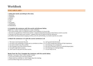 WorkBook
VOCABULARY
1. Write the words according to the clues.
1. ISOLATED
2. CROWDED
3. BORING
4. LIVELY
5. FUN
6. RELAXING
7. IMPRESSIVE
8. DANGEROUS
2. Complete the sentences with the words and phrases below.
guided tour • safari • look for adventure • cruise • historical
1. The cruise includes visits to 10 different islands in the Caribbean on a luxury ship.
2. We went on a guided tour of Rome last summer. I enjoyed seeing historical places where famous events occurred.
3. They go to the same place every summer. I suppose they have no desire to look for adventure .
4. My father had always dreamt of going to Africa, so for his 50th birthday, my mother took him on a safari
3. Match the sentences in A with the correct sentences in B
A B
1. The music is very loud near the pool. 6 a Let's go and meet the locals.
2. He wants to do something in his gap year to contribute to others. 4 b It's worth seeing them because of their importance.
3. He wants to take it easy this summer. 5 c He should go on a camping trip.
4. We are going to see many historical places. 2 d He can do volunteer work in an underdeveloped place.
5. He wants to get back to nature. 3 e He should go on a relaxing holiday.
6. I don't want to stay with the other tourists. 1 f It's too noisy for me.
Words from the Text. Complete the sentences with the words below.
reminder • occurred • sites • thrill • justify • events
1. It was such a thrill to go in the hot-air balloon.
2. Please send me a reminder so I don't forget about the meeting.
3. Some terrible things have occurred this year.
 