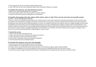 2: The tour guide, for whom we had been waiting, finally arrived.
3: I don't think that the new Johnny Depp film, about which everybody is talking, is very good.
5 Combine the sentences. Use the informal structure.
1: Hugh, (who) I often play basketball with, is a guitarist.
2: The cruise company which / that / Ø she works for is based in Athens.
3: The girl who /that / Ø everyone is talking about is very beautiful.
6 Complete the passage with who, whom, which, where, whose or that. There may be more than one possible answer.
TOURISTS — BE ON GOOD BEHAVIOUR ABROAD!
Tourism, (1). which is a multi-billion-pound industry, is an important part of many cities' economies. Generally, local residents of cities (2) which / that
are popular tourist destinations are helpful and friendly to tourists. But tourists (3) who / that don't behave well when abroad can create resentment
among locals, even those (4) whose livelihoods depend on tourism. For example, hotel, pub and restaurant owners in Prague and Riga, (5) where many
young British men and women go for pre-wedding weekend parties, have long complained about problems related to their drunken behaviour. And
recently, residents of Venice (6) who / that complained about littering by tourists insisted that the authorities prohibit the sale of take-away food in the
city's famous St. Mark's Square, and begin fining people (7) who /that litter. So remember, when you're abroad, you're a guest in a foreign country.
Don't be one of the tourists about (8) whom "ugly foreigner" stories are told.
7 Correct the errors.
1. I think I know the driver who picked me up
2. Tatiana. who was born near Chernobyl, visits Spain every summer.
3. I know a girl whose mother survived the 9/11 attack.
4. Some tourists love going to places where disasters happened.
5. Is he the waiter that you've complained about?
8 Translate the sentences into your own language
1: Hay unos precios fantasticos para gente que busca aventura.
2: ¿Visitarías alguna vez un lugar donde ocurrieron cosas terribles?
3: El turismo oscuro, que ha existido durante cientos de años, es fomentado por algunos países subdesarrollados.
4: Los lugares de tragedias sirven como recordatorio de cosas que nunca se deberían permitir que ocurrieran de nuevo.
5: La Zona Cero, que es el lugar del atentado terrorista del 11 de septiembre en la ciudad de Nueva York, atrae a miles de turistas..
 