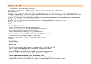 VOCABULARY
1 Complete the e- mail with the words below
departure time • foreign country • baggage • scenery made reservations • journey • location • guidebook
Dear Mum and Dad,
Joni and I arrived in Prague earlier today. It's exciting to be in a (1) foreign country . The train (2) journey from Berlin was great, although the
(3) departure time was delayed and we left half an hour late. We saw some pretty (4) scenery and also talked to some Dutch students. Their English
was excellent, and they all spoke at least one other language.
The hotel is full. If we hadn't (5) made reservations, we wouldn't have had a room. It is in a perfect (6) location in the city centre. We just left our
(7) baggage in the room and found a restaurant to have dinner.
Tomorrow, we're going to go sightseeing. We've already read the (8) guidebook and decided where we want to go.
I'll ring you at the weekend!
Emma
2 Choose the correct answer.
1. These are famous landmarks: (B) They were built before 1866.
2. David went on a package holiday. (B) He bought the flight and hotel together.
3. I love going abroad. (A) I love going to different countries.
4. There's an impressive view from here. (B) You can see the entire city.
5. I want to meet some of the locals. (A) It would be nice to meet people who live here.
3 Complete the speech bubbles with the words below
service charge • boarding card • traveller's cheques • seat belts • airfare
1. seat belts.
2. service charge.
3. traveller's cheques.
4. airfare.
5. boarding card.
4 Complete the sentences with the words or phrases from Exercises 1, 2 or 3
1. There are a lot of mountains and trees here! I've never seen such impressive scenery.
2. Linda enjoys going abroad. She's going to Japan soon.
3. I prefer not to use cash or a credit card when I travel. I take traveller's cheques with me.
4. We visited some famous landmarks in Paris, including the Eiffel Tower and the Louvre.
5 Rewrite the following sentences using the infinitive form.
1. Vera was happy when she saw all her old friends. Vera was happy to see all her old friends.
2. Travelling from Europe to the Far East costs a lot of money. It's very expensive to travel from Europe to the East.
 