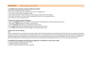 WRITING A Description of a Place
1 Complete the sentences with the adjectives below
hard • safe • secluded • boring • carefully
1. The sea is very calm today, so it's safe to swim. There's no danger here.
2. I'm so tired! I worked hard in the garden today.
3. That museum tour was so dull! I hope the city tour we go on tomorrow isn't as boring!
4. This road is fairly narrow, so we must drive carefully and watch for cars coming towards us.
5. Our hotel is on a quiet, secluded street.
2 Circle the correct adverb of degree.
1. John was completely shocked last night. He had no idea that we had planned a surprise birthday party for him.
2. This project is pretty good, but I think you can improve it.
3. Fiona is extremely angry with John, and refuses to speak to him.
4. He was farly certain that he had locked the door, but he went back to check.
5. I was rather pleased that Ron called, although I wanted Brad to ask me out.
3 Circle the correct answer.
LIMA
Lima, the capital of Peru, is situated on the country's Pacific coast. The metropolitan area extends from the (1) flat land of its river valleys to mountains
as high as 500 metres. Lima is noted for its (2) wide streets and mix of architectural styles, from the beautiful, (3) historical, colonial-era buildings to the
(4) modern high-rise office buildings in the financial district. Lima also offers beaches, water-sports and excellent cuisine from all over the world. It is
also the starting point for tourists wanting to visit the many (5) fascinating tourist destinations in Peru, such as the Inca city, Machu Picchu.
4 Complete the sentences by placing the adjectives in brackets in the correct order.
1. We saw a beautiful old painting in the museum.
2. I bought a small silver ring on holiday.
3. They had a delicious Italian meal at the restaurant.
 
