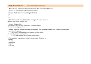 EXTRA READING Air Travel In New Delhi
1. Read the text and choose the correct answer. The purpose of the text is
1. to inform the reader about an original business enterprise
2 Choose the best answer according to the text.
1: b.
2: b.
3: a.
3 Write four words from the text that have got the same sound as:
horse /]+/ your, normal, boarding, more
4 Answer the question
In paragraph 2, why is the word "passengers" in inverted commas?
They are not travelling any where.
5 Are the following sentences true (T) or false (R? Find evidence in the text to support your answers.
1. Few Indians fly regularly.
T Since flying is something that is too expensive for many Indians…
The Airbus A300 is a normal-sized plane.
F … cut it.down to about two thirds of its normal length…
6 Find words or expressions in the text that mean the same as:
1.far from
2. situated
3. reassembled
4.begged
5. frustration
 
