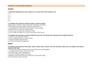 CHECK YOUR PROGRESS
Vocabulary
1. Match the beginning of each sentence in A to the end of the sentence in B.
1 + c.
2 + e.
3 + d.
4 + a.
5 + f.
6 + b.
2. Complete the sentences with the words or phrases below
foreign country • location • make a reservation • landmarks • impressive
1. This map shows the exact location of every bus stop in the city.
2. Our guidebook lists all the important landmarks in the area. foreign
3. I'd love to live in a country for a couple of years.
4. We saw some very impressive architecture in Paris.
5. You can make a reservation for a room in most hotels on the Interne?
3 Complete the sentences using the infinitive form. Do not change the meaning of the original sentence.
1. It was fun to tour around the old city.
2. We were surprised to get an e-mail from Brian.
3. Wendy was thrilled to hear the news.
4. It isn't easy to make the arrangements
Grammar
4 Complete the sentences with when, where, which, who or whose. Tick the sentences where you can replace the relative
pronoun with that.
1. The head teacher spoke to all the parents whose children were studying English.
2. I've got pictures from 2006, when I went to Italy.
3. The corner where I fell is very dangerous.
4. We have five tables for guests who smoke.
5. Madonna, who has been famous for a long time, is still a popular singer.
6. This is the popcorn which I like best.
 