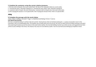 5 Combine the sentences using the correct relative pronouns.
1. We met at the restaurant. My cousin works there. We met at the restaurant where my cousin works.
2. I received the news. I had been waiting for it. I received the news which / that I had been waiting for.
3. I wanted to talk to the girl. She went home early. I wanted to talk to the girl who / that went home early.
4. She is buying the suitcase. It is on special offer. She is buying the suitcase which / that is on special offer.
Writing
6 Complete the passage with the words below
steep • fairly • thrilling • secluded • huge • completely breathtaking • brown • narrow
OUR MOUNTAIN HOLIDAY
We had a wonderful holiday in northern Italy last summer. We found just what we had been looking for — a quiet, (1) secluded resort in the
mountains, with a (2) breathtaking view. The weather was (3) fairly warm but not too hot. We went on hikes up the (4) steep mountains and spent
time exploring the quiet, (5) narrow streets of the small towns nearby. The most (6) thrilling moment was when we saw a (7) huge (8) brown bear
while we were walking in the forest. We stayed at the resort for two fabulous weeks. Then we returned home feeling (9) completely rested.
 
