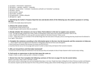 (l. 35) aspect = characteristic / appearance.
(l. 36) special → specially = especial → especially.
(l. 39) mind: mente; remind → reminder = recordar [no confundir con 'remember': acordarse].
(l. 40) allow = permit.
(l. 45) connected = related.
(l. 46) trouble = problem.
(l. 47) appropriate = suitable, adequate.
(l. 48) approve = agree.
1. Identifying the Author's Purpose: Read the text and decide which of the following was the author's purpose in writing
the text
1: to inform the reader about dark tourism
2. Choose the correct answer.
1. The popularity of dark tourism is (a)
2. People who go to dark tourism sites are usually (b)
3. Decide whether the sentences are true or false. Find evidence in the text to support your answers
1: True. "Through the ages, people have made a habit of visiting places where saints were murdered and buried." (lines 16-18).
2: False. "Experts find it difficult to come up with concrete reasons for this kind of tourism." (lines 25-26).
3. True."... these sites serve as a reminder of the terrible things that men have done in the past, and as a warning that they should never be allowed to
occur again." (lines 38-41)
4. Complete the sentences according to the information given in the text. Use the keywords and the connectors to help you
1: …since it doesn't seem very logical to be interested in visiting places which do not have a fun atmosphere.
2: Some tourists go to disaster sites because of curiosity and the thrill of it.
3: Countries that are not so rich encourage dark tourism in order to make money and improve their economic situation.
5. Why are Ground Zero and Chernobyl mentioned?
1: Ground Zero and Chernobyl are mentioned in the text because they are examples of sites of major disasters which tourists enjoy visiting.
6. Find words or expressions in the text that mean the same as:
1: break. 2: hectic. 3: safe. 4: come up with. 5: mixture. 6: troubles.
7. Words from the Text: Complete the following summary of the text on page 59. Use the words below.
events • occurred • sites • thrill • reminder • justify
Dark tourism, which is attracting more and more people these days, is not new. People have been visiting the (1) sites of famous murders and disasters
for centuries. Experts say that the reason for this is the (2) thrill of visiting a place where terrible things (3) occurred. Supporters of dark tourism (4)
 
