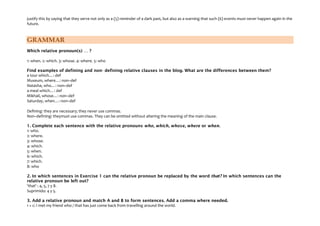 justify this by saying that they serve not only as a (5) reminder of a dark past, but also as a warning that such (6) events must never happen again in the
future.
GRAMMAR
Which relative pronoun(s) … ?
1: when. 2: which. 3: whose. 4: where. 5: who
Find examples of defining and non- defining relative clauses in the blog. What are the differences between them?
a tour which…: def
Museum, where…: non–def
Natasha, who…: non–def
a meal which…: def
Mikhail, whose…: non–def
Saturday, when…: non–def
Defining: they are necessary; they never use commas.
Non–defining: theymust use commas. They can be omitted without altering the meaning of the main clause.
1. Complete each sentence with the relative pronouns who, which, whose, where or when.
1: who.
2: where.
3: whose.
4: which.
5: when.
6: which.
7: which.
8: who
2. In which sentences in Exercise 1 can the relative pronoun be replaced by the word that? In which sentences can the
relative pronoun be left out?
'that' : 4, 5, 7 y 8.
Suprimido: 4 y 5.
3. Add a relative pronoun and match A and B to form sentences. Add a comma where needed.
1 + c: I met my friend who / that has just come back from travelling around the world.
 