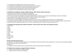 2 + b: We stayed in the village where a famous writer was born.
3 + a: The police will contact Mrs Jones, whose stolen purse they have found.
4 + f: He lost all the money which / that he had earned the previous year.
5 + d: The polar bear is an animal which / that is found in the Arctic.
6 + e: Summer is a time when millions of tourists come to Spain.
4. Combine the sentences using a relative clause. Add commas where necessary.
1: We went to see the film which / that / Ø you recommended.
2: I will introduce you to Kate, whose exhibition is opening next week.
3: Dr Harris, who works at City Hospital, is an expert in heart disease. / Dr Harris, who is an expert in heart disease, works at City Hospital.
4: You must give me the recipe for the cake which / that/ Ø you made for Sam's birthday.
5: Please take me to the shopping centre where your mother works.
6: Tom, who is an excellent singer, is starting his own band soon. / Tom, who is starting his own band soon, is an excellent singer.
7: This painting, which was painted by an unknown artist, is my favourite. / This painting, which is my favourite, was painted by an unknown artist.
8: Indian food, which has got lots of spices in it, is very hot. / Indian food, which is very hot, has got lots of spices in it.
5. Complete the passage with relative pronouns. There may be more than one possible answer.
1: which / that.
2: who.
3: which.
4: which.
5: where.
6: which / that.
7: who.
8: which.
9: which / that.
10: which / that.
11: whose
Formal and Informal Structure.
1: In sentence a, the relative pronoun appears next to the preposition which the relative clause complements. In sentence b, the preposition appears
right after the main verb in the relative clause.
2: sentence b.
3: In Spanish, the informal option doesn't exist (the relative pronoun always follows the preposition).
6. Combine the sentences using the formal structure.
1: … letter for which I had been waiting for weeks.
2: … salesperson about whom you complained.
 