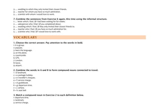 3: … wedding to which they only invited their closest friends.
4: … teacher for whom you have so much admiration.
5: … scientist with whom I would love to work.
7. Combine the sentences from Exercise 6 again, this time using the informal structure.
1: … letter which / that / Ø I had been waiting for for weeks.
2: … salesperson who / that / Ø you complained about.
3: … wedding which / that / Ø they only invited their closest friends to.
4: … teacher who / that / Ø you have so much admiration for.
5: … scientist who / that / Ø I would love to work with.
VOCABULARY
1. Choose the correct answer. Pay attention to the words in bold.
1: in a group.
2: popular.
3: learn the language.
4: on the plane.
5: countryside.
6: GPS.
7: London.
8: leave.
9: airport.
2. Combine the words in A and B to form compound nouns connected to travel.
1 + b landmark.
2 + a: package holiday.
3 + e: traveller's cheques.
4 + f: service charge.
5 + d: guidebook.
6 + g: departure time.
7 + c: airfare.
8 + h: seat belt
3. Match a compound noun in Exercise 2 to each definition below.
1: departure time.
2: landmark.
3: service charge.
 