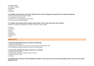 4: package holiday.
5: traveller's cheques.
6: guidebook.
7: airfare.
8: seat belt.
4. Complete the sentences using the infinitive form. Do not change the meaning of the original sentences.
1: She was sad to leave her friends in London.
2: It is expensive to travel abroad.
3: They were sorry to say goodbye to their guests.
4: It's not easy to visit sites of tragedy.
5. Complete the passage with suitable words below. Then listen and check your answers
impressive • landmarks • guided tours • locals • location • book • foreign
1: location.
2: landmarks.
3: locals.
4: foreign.
5: impressive.
6: guided tours.
7: book
WRITING
1. Read the description below and find the following:
1: Cape Town (South Africa).
2: Fairly large city situated in the south–west of the country, on the Atlantic coast.
3: Visit the fantastic aquarium, boat trips, a drive to Boulders Beach.
2. Look at the model description in Exercise 1 and find:
1: beautiful, spacious, large.
2: breathtaking, spectacular, relaxing, modern, fantastic.
3: totally, fairly, very, really.
4: strongly.
3. Complete the sentences with the adjectives below. There may be more than one possible answer. Do not use the same
adjective twice
 