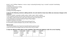 ancient • rural • thrilling • dangerous • narrow • steep • exhausting fascinating • busy • crowded • secluded • breathtaking
1: secluded / rural.
2: exhausting, breathtaking / thrilling.
3: narrow / crowded / busy.
4: ancient / fascinating.
5: thrilling / fascinating / dangerous
4. Rewrite the following sentences adding adverbs. Use each adverb at least once. Make any necessary changes to the
sentences
completely • heavily • extremely • totally • pretty • rather • quite • fairly • suddenly
1: I was completely surprised when the waiter presented us with an extremely expensive bill.
2: The village is totally secluded and it takes quite a long time to get to the nearest city.
3: The local people are extremely friendly and ready to help strangers.
4: Suddenly it started to rain heavily.
5: There is a fairly famous restaurant which serves pretty good food.
6: In the heavily crowded marketplace they sell rather cheap souvenirs.
Adjective Order.
1: the beautiful, spacious city of Cape Town beautiful (opinion), spacious (size).
2: black and white African penguins black and white (colour), African (origin)
5. Copy the adjective order above in your notebook. Then write each adjective under the correct heading.
opinion size or age colour origin material
impressive
peaceful
ancient
narrow
modern
huge
pale
blue
Italian glass
wooden
 