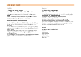 LOOKING BACK
Vocabulary
1. Choose the correct answer.
1: a. 2: b. 3: a. 4: a. 5: b. 6: a. 7: b. 8: b.
2 Complete the passage with the words and phrases
below
scenery • guidebook • book • landmarks discounts • fall in love •
foreign country airfare • get to know • make friends
Have a Great Time with Singles International
Are you single? Do you like to travel? With Singles International Tours,
you can visit a (1) foreign country and meet fantastic people at the
same time!
See beautiful (2) scenery and all the important (3) landmarks with the
help of our expert tour guides. No need for a map or (4) guidebook it's
all done for you.
(5) Get to know the other singles in the group and (6) make friends
with great people. Who knows? You might even (7) fall in love and
decide to get married!
So (8) book a place now. Prices include (9) airfare and hotels. There are
(10) discounts for International Youth Hostel members!
Grammar
3. Choose the correct answer.
1: b. 2: a. 3: a. 4: b. 5: a.
4. Rewrite the sentences with the words in brackets. Do
not change the original meaning.
1: The book which you lent me last week is fascinating.
2: I wish he would change his mind.
3: This is my cousin Simone, with whom I often go cycling.
4: The old man watched while his home was being destroyed.
5: Lausanne, where many people go on holiday, is a well-known resort. /
Lausanne is a well-known resort, where many people go on holiday.
6: I won't enjoy the trip unless you come with us.
Writing
5. Choose the correct answer.
1: brown.
2: Obviously.
3: as a result of.
4: as well as.
5: Nevertheless.
6: so that.
 