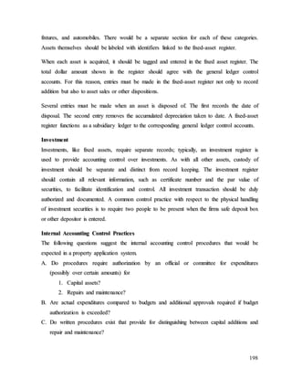 198
f
fi
ix
xt
tu
ur
re
es
s,
, a
an
nd
d a
au
ut
to
om
mo
ob
bi
il
le
es
s.
. T
Th
he
er
re
e w
wo
ou
ul
ld
d b
be
e a
a s
se
ep
pa
ar
ra
at
te
e s
se
ec
ct
ti
io
on
n f
fo
or
r e
ea
ac
ch
h o
of
f t
th
he
es
se
e c
ca
at
te
eg
go
or
ri
ie
es
s.
.
A
As
ss
se
et
ts
s t
th
he
em
ms
se
el
lv
ve
es
s s
sh
ho
ou
ul
ld
d b
be
e l
la
ab
be
el
le
ed
d w
wi
it
th
h i
id
de
en
nt
ti
if
fi
ie
er
rs
s l
li
in
nk
ke
ed
d t
to
o t
th
he
e f
fi
ix
xe
ed
d-
-a
as
ss
se
et
t r
re
eg
gi
is
st
te
er
r.
.
W
Wh
he
en
n e
ea
ac
ch
h a
as
ss
se
et
t i
is
s a
ac
cq
qu
ui
ir
re
ed
d,
, i
it
t s
sh
ho
ou
ul
ld
d b
be
e t
ta
ag
gg
ge
ed
d a
an
nd
d e
en
nt
te
er
re
ed
d i
in
n t
th
he
e f
fi
ix
xe
ed
d a
as
ss
se
et
t r
re
eg
gi
is
st
te
er
r.
. T
Th
he
e
t
to
ot
ta
al
l d
do
ol
ll
la
ar
r a
am
mo
ou
un
nt
t s
sh
ho
ow
wn
n i
in
n t
th
he
e r
re
eg
gi
is
st
te
er
r s
sh
ho
ou
ul
ld
d a
ag
gr
re
ee
e w
wi
it
th
h t
th
he
e g
ge
en
ne
er
ra
al
l l
le
ed
dg
ge
er
r c
co
on
nt
tr
ro
ol
l
a
ac
cc
co
ou
un
nt
ts
s.
. F
Fo
or
r t
th
hi
is
s r
re
ea
as
so
on
n,
, e
en
nt
tr
ri
ie
es
s m
mu
us
st
t b
be
e m
ma
ad
de
e i
in
n t
th
he
e f
fi
ix
xe
ed
d-
-a
as
ss
se
et
t r
re
eg
gi
is
st
te
er
r n
no
ot
t o
on
nl
ly
y t
to
o r
re
ec
co
or
rd
d
a
ad
dd
di
it
ti
io
on
n b
bu
ut
t a
al
ls
so
o t
to
o a
as
ss
se
et
t s
sa
al
le
es
s o
or
r o
ot
th
he
er
r d
di
is
sp
po
os
si
it
ti
io
on
ns
s.
.
S
Se
ev
ve
er
ra
al
l e
en
nt
tr
ri
ie
es
s m
mu
us
st
t b
be
e m
ma
ad
de
e w
wh
he
en
n a
an
n a
as
ss
se
et
t i
is
s d
di
is
sp
po
os
se
ed
d o
of
f.
. T
Th
he
e f
fi
ir
rs
st
t r
re
ec
co
or
rd
ds
s t
th
he
e d
da
at
te
e o
of
f
d
di
is
sp
po
os
sa
al
l.
. T
Th
he
e s
se
ec
co
on
nd
d e
en
nt
tr
ry
y r
re
em
mo
ov
ve
es
s t
th
he
e a
ac
cc
cu
um
mu
ul
la
at
te
ed
d d
de
ep
pr
re
ec
ci
ia
at
ti
io
on
n t
ta
ak
ke
en
n t
to
o d
da
at
te
e.
. A
A f
fi
ix
xe
ed
d-
-a
as
ss
se
et
t
r
re
eg
gi
is
st
te
er
r f
fu
un
nc
ct
ti
io
on
ns
s a
as
s a
a s
su
ub
bs
si
id
di
ia
ar
ry
y l
le
ed
dg
ge
er
r t
to
o t
th
he
e c
co
or
rr
re
es
sp
po
on
nd
di
in
ng
g g
ge
en
ne
er
ra
al
l l
le
ed
dg
ge
er
r c
co
on
nt
tr
ro
ol
l a
ac
cc
co
ou
un
nt
ts
s.
.
I
In
nv
ve
es
st
tm
me
en
nt
t
I
In
nv
ve
es
st
tm
me
en
nt
ts
s,
, l
li
ik
ke
e f
fi
ix
xe
ed
d a
as
ss
se
et
ts
s,
, r
re
eq
qu
ui
ir
re
e s
se
ep
pa
ar
ra
at
te
e r
re
ec
co
or
rd
ds
s;
; t
ty
yp
pi
ic
ca
al
ll
ly
y,
, a
an
n i
in
nv
ve
es
st
tm
me
en
nt
t r
re
eg
gi
is
st
te
er
r i
is
s
u
us
se
ed
d t
to
o p
pr
ro
ov
vi
id
de
e a
ac
cc
co
ou
un
nt
ti
in
ng
g c
co
on
nt
tr
ro
ol
l o
ov
ve
er
r i
in
nv
ve
es
st
tm
me
en
nt
ts
s.
. A
As
s w
wi
it
th
h a
al
ll
l o
ot
th
he
er
r a
as
ss
se
et
ts
s,
, c
cu
us
st
to
od
dy
y o
of
f
i
in
nv
ve
es
st
tm
me
en
nt
t s
sh
ho
ou
ul
ld
d b
be
e s
se
ep
pa
ar
ra
at
te
e a
an
nd
d d
di
is
st
ti
in
nc
ct
t f
fr
ro
om
m r
re
ec
co
or
rd
d k
ke
ee
ep
pi
in
ng
g.
. T
Th
he
e i
in
nv
ve
es
st
tm
me
en
nt
t r
re
eg
gi
is
st
te
er
r
s
sh
ho
ou
ul
ld
d c
co
on
nt
ta
ai
in
n a
al
ll
l r
re
el
le
ev
va
an
nt
t i
in
nf
fo
or
rm
ma
at
ti
io
on
n,
, s
su
uc
ch
h a
as
s c
ce
er
rt
ti
if
fi
ic
ca
at
te
e n
nu
um
mb
be
er
r a
an
nd
d t
th
he
e p
pa
ar
r v
va
al
lu
ue
e o
of
f
s
se
ec
cu
ur
ri
it
ti
ie
es
s,
, t
to
o f
fa
ac
ci
il
li
it
ta
at
te
e i
id
de
en
nt
ti
if
fi
ic
ca
at
ti
io
on
n a
an
nd
d c
co
on
nt
tr
ro
ol
l.
. A
Al
ll
l i
in
nv
ve
es
st
tm
me
en
nt
t t
tr
ra
an
ns
sa
ac
ct
ti
io
on
n s
sh
ho
ou
ul
ld
d b
be
e d
du
ul
ly
y
a
au
ut
th
ho
or
ri
iz
ze
ed
d a
an
nd
d d
do
oc
cu
um
me
en
nt
te
ed
d.
. A
A c
co
om
mm
mo
on
n c
co
on
nt
tr
ro
ol
l p
pr
ra
ac
ct
ti
ic
ce
e w
wi
it
th
h r
re
es
sp
pe
ec
ct
t t
to
o t
th
he
e p
ph
hy
ys
si
ic
ca
al
l h
ha
an
nd
dl
li
in
ng
g
o
of
f i
in
nv
ve
es
st
tm
me
en
nt
t s
se
ec
cu
ur
ri
it
ti
ie
es
s i
is
s t
to
o r
re
eq
qu
ui
ir
re
e t
tw
wo
o p
pe
eo
op
pl
le
e t
to
o b
be
e p
pr
re
es
se
en
nt
t w
wh
he
en
n t
th
he
e f
fi
ir
rm
ms
s s
sa
af
fe
e d
de
ep
po
os
si
it
t b
bo
ox
x
o
or
r o
ot
th
he
er
r d
de
ep
po
os
si
it
to
or
r i
is
s e
en
nt
te
er
re
ed
d.
.
I
In
nt
te
er
rn
na
al
l A
Ac
cc
co
ou
un
nt
ti
in
ng
g C
Co
on
nt
tr
ro
ol
l P
Pr
ra
ac
ct
ti
ic
ce
es
s
T
Th
he
e f
fo
ol
ll
lo
ow
wi
in
ng
g q
qu
ue
es
st
ti
io
on
ns
s s
su
ug
gg
ge
es
st
t t
th
he
e i
in
nt
te
er
rn
na
al
l a
ac
cc
co
ou
un
nt
ti
in
ng
g c
co
on
nt
tr
ro
ol
l p
pr
ro
oc
ce
ed
du
ur
re
es
s t
th
ha
at
t w
wo
ou
ul
ld
d b
be
e
e
ex
xp
pe
ec
ct
te
ed
d i
in
n a
a p
pr
ro
op
pe
er
rt
ty
y a
ap
pp
pl
li
ic
ca
at
ti
io
on
n s
sy
ys
st
te
em
m.
.
A
A.
. D
Do
o p
pr
ro
oc
ce
ed
du
ur
re
es
s r
re
eq
qu
ui
ir
re
e a
au
ut
th
ho
or
ri
iz
za
at
ti
io
on
n b
by
y a
an
n o
of
ff
fi
ic
ci
ia
al
l o
or
r c
co
om
mm
mi
it
tt
te
ee
e f
fo
or
r e
ex
xp
pe
en
nd
di
it
tu
ur
re
es
s
(
(p
po
os
ss
si
ib
bl
ly
y o
ov
ve
er
r c
ce
er
rt
ta
ai
in
n a
am
mo
ou
un
nt
ts
s)
) f
fo
or
r
1
1.
. C
Ca
ap
pi
it
ta
al
l a
as
ss
se
et
ts
s?
?
2
2.
. R
Re
ep
pa
ai
ir
rs
s a
an
nd
d m
ma
ai
in
nt
te
en
na
an
nc
ce
e?
?
B
B.
. A
Ar
re
e a
ac
ct
tu
ua
al
l e
ex
xp
pe
en
nd
di
it
tu
ur
re
es
s c
co
om
mp
pa
ar
re
ed
d t
to
o b
bu
ud
dg
ge
et
ts
s a
an
nd
d a
ad
dd
di
it
ti
io
on
na
al
l a
ap
pp
pr
ro
ov
va
al
ls
s r
re
eq
qu
ui
ir
re
ed
d i
if
f b
bu
ud
dg
ge
et
t
a
au
ut
th
ho
or
ri
iz
za
at
ti
io
on
n i
is
s e
ex
xc
ce
ee
ed
de
ed
d?
?
C
C.
. D
Do
o w
wr
ri
it
tt
te
en
n p
pr
ro
oc
ce
ed
du
ur
re
es
s e
ex
xi
is
st
t t
th
ha
at
t p
pr
ro
ov
vi
id
de
e f
fo
or
r d
di
is
st
ti
in
ng
gu
ui
is
sh
hi
in
ng
g b
be
et
tw
we
ee
en
n c
ca
ap
pi
it
ta
al
l a
ad
dd
di
it
ti
io
on
ns
s a
an
nd
d
r
re
ep
pa
ai
ir
r a
an
nd
d m
ma
ai
in
nt
te
en
na
an
nc
ce
e?
?
 