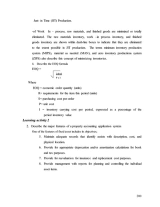 200
J
Ju
us
st
t-
- i
in
n T
Ti
im
me
e (
(J
JI
IT
T)
) P
Pr
ro
od
du
uc
ct
ti
io
on
n.
.
-
-o
of
f W
Wo
or
rk
k I
In
n –
– p
pr
ro
oc
ce
es
ss
s,
, r
ra
aw
w m
ma
at
te
er
ri
ia
al
ls
s,
, a
an
nd
d f
fi
in
ni
is
sh
he
ed
d g
go
oo
od
ds
s a
ar
re
e m
mi
in
ni
im
mi
iz
ze
ed
d o
or
r t
to
ot
ta
al
ll
ly
y
e
el
li
im
mi
in
na
at
te
ed
d.
. T
Th
he
e r
ra
aw
w m
ma
at
te
er
ri
ia
al
ls
s i
in
nv
ve
en
nt
to
or
ry
y,
, w
wo
or
rk
k –
–i
in
n p
pr
ro
oc
ce
es
ss
s i
in
nv
ve
en
nt
to
or
ry
y,
, a
an
nd
d f
fi
in
ni
is
sh
he
ed
d
g
go
oo
od
ds
s i
in
nv
ve
en
nt
to
or
ry
y a
ar
re
e s
sh
ho
ow
wn
n w
wi
it
th
hi
in
n d
da
as
sh
h-
-l
li
in
ne
e b
bo
ox
xe
es
s t
to
o i
in
nd
di
ic
ca
at
te
e t
th
ha
at
t t
th
he
ey
y a
ar
re
e e
el
li
im
mi
in
na
at
te
ed
d
t
to
o t
th
he
e e
ex
xt
te
en
nt
t p
po
os
ss
si
ib
bl
le
e i
in
n J
JI
IT
T p
pr
ro
od
du
uc
ct
ti
io
on
n.
. T
Th
he
e t
te
er
rm
ms
s m
mi
in
ni
im
mu
um
m i
in
nv
ve
en
nt
to
or
ry
y p
pr
ro
od
du
uc
ct
ti
io
on
n
s
sy
ys
st
te
em
m (
(M
MI
IP
PS
S)
),
, m
ma
at
te
er
ri
ia
al
l a
as
s n
ne
ee
ed
de
ed
d (
(M
MA
AN
N)
),
, a
an
nd
d z
ze
er
ro
o i
in
nv
ve
en
nt
to
or
ry
y p
pr
ro
od
du
uc
ct
ti
io
on
ns
s s
sy
ys
st
te
em
m
(
(Z
ZI
IP
PS
S)
) a
al
ls
so
o d
de
es
sc
cr
ri
ib
be
e t
th
hi
is
s c
co
on
nc
ce
ep
pt
t o
of
f m
mi
in
ni
im
mi
iz
zi
in
ng
g i
in
nv
ve
en
nt
to
or
ri
ie
es
s.
.
4
4.
. D
De
es
sc
cr
ri
ib
be
e t
th
he
e E
EO
OQ
Q f
fo
or
rm
mu
ul
la
a
E
EO
OQ
Q =
=
2
2x
xR
Rx
xS
S
P
P x
x I
I
W
Wh
he
er
re
e
E
EO
OQ
Q =
= e
ec
co
on
no
om
mi
ic
c o
or
rd
de
er
r q
qu
ua
an
nt
ti
it
ty
y (
(u
un
ni
it
ts
s)
)
R
R=
= r
re
eq
qu
ui
ir
re
em
me
en
nt
ts
s f
fo
or
r t
th
he
e i
it
te
em
m t
th
hi
is
s p
pe
er
ri
io
od
d (
(u
un
ni
it
ts
s)
)
S
S=
= p
pu
ur
rc
ch
ha
as
si
in
ng
g c
co
os
st
t p
pe
er
r o
or
rd
de
er
r
P
P=
= u
un
ni
it
t c
co
os
st
t
I
I =
= i
in
nv
ve
en
nt
to
or
ry
y c
ca
ar
rr
ry
yi
in
ng
g c
co
os
st
t p
pe
er
r p
pe
er
ri
io
od
d,
, e
ex
xp
pr
re
es
ss
se
ed
d a
as
s a
a p
pe
er
rc
ce
en
nt
ta
ag
ge
e o
of
f t
th
he
e
p
pe
er
ri
io
od
d i
in
nv
ve
en
nt
to
or
ry
y v
va
al
lu
ue
e
L
Le
ea
ar
rn
ni
in
ng
g a
ac
ct
ti
iv
vi
it
ty
y 2
2
2
2.
. D
De
es
sc
cr
ri
ib
be
e t
th
he
e m
ma
aj
jo
or
r f
fe
ea
at
tu
ur
re
es
s o
of
f a
a p
pr
ro
op
pe
er
rt
ty
y a
ac
cc
co
ou
un
nt
ti
in
ng
g a
ap
pp
pl
li
ic
ca
at
ti
io
on
n s
sy
ys
st
te
em
m
O
On
ne
e o
of
f t
th
he
e f
fe
ea
at
tu
ur
re
es
s o
of
f f
fi
ix
xe
ed
d a
as
ss
se
et
t i
in
nc
cl
lu
ud
de
es
s i
it
ts
s o
ob
bj
je
ec
ct
ti
iv
ve
es
s;
;
5
5.
. M
Ma
ai
in
nt
ta
ai
in
n a
ad
de
eq
qu
ua
at
te
e r
re
ec
co
or
rd
ds
s t
th
ha
at
t i
id
de
en
nt
ti
if
fy
y a
as
ss
si
is
st
ts
s w
wi
it
th
h d
de
es
sc
cr
ri
ip
pt
ti
io
on
n,
, c
co
os
st
t,
, a
an
nd
d
p
ph
hy
ys
si
ic
ca
al
l l
lo
oc
ca
at
ti
io
on
n.
.
6
6.
. P
Pr
ro
ov
vi
id
de
e f
fo
or
r a
ap
pp
pr
ro
op
pr
ri
ia
at
te
e d
de
ep
pr
re
ec
ca
at
ti
io
on
n a
an
nd
d/
/o
or
r a
am
mo
or
rt
ti
iz
za
at
ti
io
on
n c
ca
al
lc
cu
ul
la
at
ti
io
on
ns
s f
fo
or
r b
bo
oo
ok
k
a
an
nd
d t
ta
ax
x p
pu
ur
rp
po
os
se
es
s.
.
7
7.
. P
Pr
ro
ov
vi
id
de
e f
fo
or
r r
re
ee
ev
va
al
lu
ua
at
ti
io
on
n f
fo
or
r i
in
ns
su
ur
ra
an
nc
ce
e a
an
nd
d r
re
ep
pl
la
ac
ce
em
me
en
nt
t c
co
os
st
t p
pu
ur
rp
po
os
se
es
s.
.
8
8.
. P
Pr
ro
ov
vi
id
de
e m
ma
an
na
ag
ge
em
me
en
nt
t w
wi
it
th
h r
re
ep
po
or
rt
ts
s f
fo
or
r p
pl
la
an
nn
ni
in
ng
g a
an
nd
d c
co
on
nt
tr
ro
ol
ll
li
in
ng
g t
th
he
e i
in
nd
di
iv
vi
id
du
ua
al
l
a
as
ss
se
et
t i
it
te
em
ms
s.
.
 