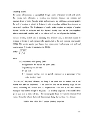 193
I
In
nv
ve
en
nt
to
or
ry
y c
co
on
nt
tr
ro
ol
l
T
Th
he
e c
co
on
nt
tr
ro
ol
l o
of
f i
in
nv
ve
en
nt
to
or
ri
ie
es
s i
is
s a
ac
cc
co
om
mp
pl
li
is
sh
he
ed
d t
th
hr
ro
ou
ug
gh
h a
a s
se
er
ri
ie
es
s o
of
f i
in
nv
ve
en
nt
to
or
ry
y r
re
ec
co
or
rd
ds
s a
an
nd
d r
re
ep
po
or
rt
ts
s
t
th
ha
at
t p
pr
ro
ov
vi
id
de
e s
su
uc
ch
h i
in
nf
fo
or
rm
ma
at
ti
io
on
n a
as
s i
in
nv
ve
en
nt
to
or
ry
y u
us
se
e,
, i
in
nv
ve
en
nt
to
or
ry
y b
ba
al
la
an
nc
ce
es
s,
, a
an
nd
d m
mi
in
ni
im
mu
um
m a
an
nd
d
m
ma
ax
xi
im
mu
um
m l
le
ev
ve
el
ls
s o
of
f s
st
to
oc
ck
k.
. R
Re
ec
co
or
rd
de
er
r p
po
oi
in
nt
ts
s a
an
nd
d p
pr
ro
oc
ce
ed
du
ur
re
es
s a
ar
re
e e
es
st
ta
ab
bl
li
is
sh
he
ed
d.
. A
A r
re
eo
or
rd
de
er
r p
po
oi
in
nt
t i
is
s
t
th
he
e l
le
ev
ve
el
l o
of
f i
in
nv
ve
en
nt
to
or
ry
y a
at
t w
wh
hi
ic
ch
h i
it
t i
is
s d
de
es
si
ir
ra
ab
bl
le
e t
to
o o
or
rd
de
er
r o
or
r p
pr
ro
od
du
uc
ce
e a
ad
dd
di
it
ti
io
on
na
al
l i
it
te
em
ms
s t
to
o a
av
vo
oi
id
d a
an
n
o
ou
ut
t-
-o
or
r-
-s
st
to
oc
ck
k c
co
on
nd
di
it
ti
io
on
n.
. T
Th
he
e d
de
ev
ve
el
lo
op
pm
me
en
nt
t o
of
f r
re
eo
or
rd
de
er
r p
po
oi
in
nt
ts
s r
re
eq
qu
ui
ir
re
es
s a
an
n a
an
na
al
ly
ys
si
is
s o
of
f p
pr
ro
od
du
uc
ct
t
d
de
em
ma
an
nd
d,
, o
or
rd
de
er
ri
in
ng
g o
or
r p
pr
ro
od
du
uc
ct
ti
io
on
n l
le
ea
ad
d t
ti
im
me
e,
, i
in
nv
ve
en
nt
to
or
ry
y h
ho
ol
ld
di
in
ng
g c
co
os
st
ts
s,
, a
an
nd
d t
th
he
e c
co
os
st
ts
s a
as
ss
so
oc
ci
ia
at
te
ed
d
w
wi
it
th
h a
an
n o
ou
ut
t-
-o
of
f-
-s
st
to
oc
ck
k c
co
on
nd
di
it
ti
io
on
n s
su
uc
ch
h a
as
s l
lo
os
st
t s
sa
al
le
es
s o
or
r i
in
ne
ef
ff
fi
ic
ci
ie
en
nt
t u
us
se
e o
of
f p
pr
ro
od
du
uc
ct
ti
io
on
n f
fa
ac
ci
il
li
it
ti
ie
es
s.
.
B
Be
ec
ca
au
us
se
e i
in
nv
ve
en
nt
to
or
ry
y c
co
on
nt
tr
ro
ol
l a
ai
im
ms
s a
at
t m
mi
in
ni
im
mi
iz
zi
in
ng
g t
to
ot
ta
al
l i
in
nv
ve
en
nt
to
or
ry
y c
co
os
st
t,
, a
an
n i
im
mp
po
or
rt
ta
an
nt
t d
de
ec
ci
is
si
io
on
n t
to
o
b
be
e m
ma
ad
de
e i
is
s t
th
he
e s
si
iz
ze
e o
of
f e
ea
ac
ch
h p
pu
ur
rc
ch
ha
as
se
e o
or
rd
de
er
r q
qu
ua
an
nt
ti
it
ty
y,
, t
th
ha
at
t i
is
s,
, t
th
he
e m
mo
os
st
t e
ec
co
on
no
om
mi
ic
c o
or
rd
de
er
r q
qu
ua
an
nt
ti
it
ty
y
(
(E
EO
OQ
Q)
).
. T
Th
he
e r
re
eo
or
rd
de
er
r q
qu
ua
an
nt
ti
it
ty
y m
mu
us
st
t b
ba
al
la
an
nc
ce
e t
tw
wo
o s
sy
ys
st
te
em
m c
co
os
st
ts
s-
- t
to
ot
ta
al
l c
ca
ar
rr
ry
yi
in
ng
g c
co
os
st
ts
s a
an
nd
d t
to
ot
ta
al
l
o
or
rd
de
er
ri
in
ng
g c
co
os
st
ts
s.
. A
A f
fo
or
rm
mu
ul
la
a f
fo
or
r c
ca
al
lc
cu
ul
la
at
ti
in
ng
g t
th
he
e E
EO
OQ
Q i
is
s
I
P
S
R
EOQ




2
w
wh
he
er
re
e
E
EO
OQ
Q =
= e
ec
co
on
no
om
mi
ic
c o
or
rd
de
er
r q
qu
ua
an
nt
ti
it
ty
y (
(u
un
ni
it
ts
s)
)
R
R=
= r
re
eq
qu
ui
ir
re
em
me
en
nt
ts
s f
fo
or
r t
th
he
e i
it
te
em
m t
th
hi
is
s p
pe
er
ri
io
od
d (
(u
un
ni
it
ts
s)
)
S
S=
= p
pu
ur
rc
ch
ha
as
si
in
ng
g c
co
os
st
t p
pe
er
r o
or
rd
de
er
r
P
P=
= u
un
ni
it
t c
co
os
st
t
I
I =
= i
in
nv
ve
en
nt
to
or
ry
y c
ca
ar
rr
ry
yi
in
ng
g c
co
os
st
t p
pe
er
r p
pe
er
ri
io
od
d,
, e
ex
xp
pr
re
es
ss
se
ed
d a
as
s a
a p
pe
er
rc
ce
en
nt
ta
ag
ge
e o
of
f t
th
he
e
p
pe
er
ri
io
od
d i
in
nv
ve
en
nt
to
or
ry
y v
va
al
lu
ue
e
O
On
nc
ce
e t
th
he
e E
EO
OQ
Q h
ha
as
s b
be
ee
en
n c
ca
al
lc
cu
ul
la
at
te
ed
d,
, t
th
he
e t
ti
im
mi
in
ng
g o
of
f t
th
he
e o
or
rd
de
er
r m
mu
us
st
t b
be
e d
de
ec
ci
id
de
ed
d;
; t
th
ha
at
t i
is
s,
, t
th
he
e
r
re
eo
or
rd
de
er
r p
po
oi
in
nt
t m
mu
us
st
t b
be
e d
de
et
te
er
rm
mi
in
ne
ed
d.
. I
If
f t
th
he
e o
or
rd
de
er
r l
le
ea
ad
d t
ti
im
me
e a
an
nd
d t
th
he
e i
in
nv
ve
en
nt
to
or
ry
y u
us
sa
ag
ge
e r
ra
at
te
e a
ar
re
e
k
kn
no
ow
wn
n,
, d
de
et
te
er
rm
mi
in
ni
in
ng
g t
th
he
e r
re
eo
or
rd
de
er
r p
po
oi
in
nt
t i
is
s s
st
tr
ra
ai
ig
gh
ht
tf
fo
or
rw
wa
ar
rd
d.
. L
Le
ea
ad
d t
ti
im
me
e i
is
s t
th
he
e t
ti
im
me
e b
be
et
tw
we
ee
en
n
p
pl
la
ac
ci
in
ng
g a
an
n o
or
rd
de
er
r a
an
nd
d t
th
he
e r
re
ec
ce
ei
ip
pt
t o
of
f t
th
he
e g
go
oo
od
ds
s.
. T
Th
he
e i
in
nv
ve
en
nt
to
or
ry
y u
us
sa
ag
ge
e r
ra
at
te
e i
is
s t
th
he
e q
qu
ua
an
nt
ti
it
ty
y o
of
f t
th
he
e
g
go
oo
od
ds
s u
us
se
ed
d o
ov
ve
er
r a
a p
pe
er
ri
io
od
d o
of
f t
ti
im
me
e.
. T
Th
he
e r
re
eo
or
rd
de
er
r p
po
oi
in
nt
t s
sh
ho
ou
ul
ld
d b
be
e w
wh
he
er
re
e t
th
he
e i
in
nv
ve
en
nt
to
or
ry
y l
le
ev
ve
el
l
r
re
ea
ac
ch
he
es
s t
th
he
e n
nu
um
mb
be
er
r o
of
f u
un
ni
it
ts
s t
th
ha
at
t w
wo
ou
ul
ld
d b
be
e c
co
on
ns
su
um
me
ed
d d
du
ur
ri
in
ng
g t
th
he
e l
le
ea
ad
d t
ti
im
me
e.
. I
In
n a
a f
fo
or
rm
mu
ul
la
a:
:
R
Re
eo
or
rd
de
er
r p
po
oi
in
nt
t =
= l
le
ea
ad
d t
ti
im
me
e x
x a
av
ve
er
ra
ag
ge
e i
in
nv
ve
en
nt
to
or
ry
y u
us
sa
ag
ge
e r
ra
at
te
e
 