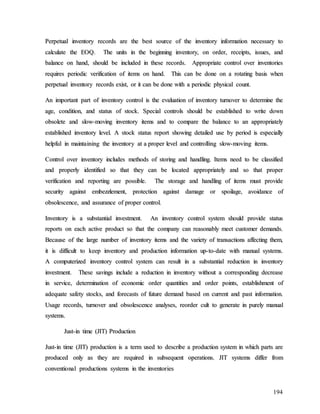 194
P
Pe
er
rp
pe
et
tu
ua
al
l i
in
nv
ve
en
nt
to
or
ry
y r
re
ec
co
or
rd
ds
s a
ar
re
e t
th
he
e b
be
es
st
t s
so
ou
ur
rc
ce
e o
of
f t
th
he
e i
in
nv
ve
en
nt
to
or
ry
y i
in
nf
fo
or
rm
ma
at
ti
io
on
n n
ne
ec
ce
es
ss
sa
ar
ry
y t
to
o
c
ca
al
lc
cu
ul
la
at
te
e t
th
he
e E
EO
OQ
Q.
. T
Th
he
e u
un
ni
it
ts
s i
in
n t
th
he
e b
be
eg
gi
in
nn
ni
in
ng
g i
in
nv
ve
en
nt
to
or
ry
y,
, o
on
n o
or
rd
de
er
r,
, r
re
ec
ce
ei
ip
pt
ts
s,
, i
is
ss
su
ue
es
s,
, a
an
nd
d
b
ba
al
la
an
nc
ce
e o
on
n h
ha
an
nd
d,
, s
sh
ho
ou
ul
ld
d b
be
e i
in
nc
cl
lu
ud
de
ed
d i
in
n t
th
he
es
se
e r
re
ec
co
or
rd
ds
s.
. A
Ap
pp
pr
ro
op
pr
ri
ia
at
te
e c
co
on
nt
tr
ro
ol
l o
ov
ve
er
r i
in
nv
ve
en
nt
to
or
ri
ie
es
s
r
re
eq
qu
ui
ir
re
es
s p
pe
er
ri
io
od
di
ic
c v
ve
er
ri
if
fi
ic
ca
at
ti
io
on
n o
of
f i
it
te
em
ms
s o
on
n h
ha
an
nd
d.
. T
Th
hi
is
s c
ca
an
n b
be
e d
do
on
ne
e o
on
n a
a r
ro
ot
ta
at
ti
in
ng
g b
ba
as
si
is
s w
wh
he
en
n
p
pe
er
rp
pe
et
tu
ua
al
l i
in
nv
ve
en
nt
to
or
ry
y r
re
ec
co
or
rd
ds
s e
ex
xi
is
st
t,
, o
or
r i
it
t c
ca
an
n b
be
e d
do
on
ne
e w
wi
it
th
h a
a p
pe
er
ri
io
od
di
ic
c p
ph
hy
ys
si
ic
ca
al
l c
co
ou
un
nt
t.
.
A
An
n i
im
mp
po
or
rt
ta
an
nt
t p
pa
ar
rt
t o
of
f i
in
nv
ve
en
nt
to
or
ry
y c
co
on
nt
tr
ro
ol
l i
is
s t
th
he
e e
ev
va
al
lu
ua
at
ti
io
on
n o
of
f i
in
nv
ve
en
nt
to
or
ry
y t
tu
ur
rn
no
ov
ve
er
r t
to
o d
de
et
te
er
rm
mi
in
ne
e t
th
he
e
a
ag
ge
e,
, c
co
on
nd
di
it
ti
io
on
n,
, a
an
nd
d s
st
ta
at
tu
us
s o
of
f s
st
to
oc
ck
k.
. S
Sp
pe
ec
ci
ia
al
l c
co
on
nt
tr
ro
ol
ls
s s
sh
ho
ou
ul
ld
d b
be
e e
es
st
ta
ab
bl
li
is
sh
he
ed
d t
to
o w
wr
ri
it
te
e d
do
ow
wn
n
o
ob
bs
so
ol
le
et
te
e a
an
nd
d s
sl
lo
ow
w-
-m
mo
ov
vi
in
ng
g i
in
nv
ve
en
nt
to
or
ry
y i
it
te
em
ms
s a
an
nd
d t
to
o c
co
om
mp
pa
ar
re
e t
th
he
e b
ba
al
la
an
nc
ce
e t
to
o a
an
n a
ap
pp
pr
ro
op
pr
ri
ia
at
te
el
ly
y
e
es
st
ta
ab
bl
li
is
sh
he
ed
d i
in
nv
ve
en
nt
to
or
ry
y l
le
ev
ve
el
l.
. A
A s
st
to
oc
ck
k s
st
ta
at
tu
us
s r
re
ep
po
or
rt
t s
sh
ho
ow
wi
in
ng
g d
de
et
ta
ai
il
le
ed
d u
us
se
e b
by
y p
pe
er
ri
io
od
d i
is
s e
es
sp
pe
ec
ci
ia
al
ll
ly
y
h
he
el
lp
pf
fu
ul
l i
in
n m
ma
ai
in
nt
ta
ai
in
ni
in
ng
g t
th
he
e i
in
nv
ve
en
nt
to
or
ry
y a
at
t a
a p
pr
ro
op
pe
er
r l
le
ev
ve
el
l a
an
nd
d c
co
on
nt
tr
ro
ol
ll
li
in
ng
g s
sl
lo
ow
w-
-m
mo
ov
vi
in
ng
g i
it
te
em
ms
s.
.
C
Co
on
nt
tr
ro
ol
l o
ov
ve
er
r i
in
nv
ve
en
nt
to
or
ry
y i
in
nc
cl
lu
ud
de
es
s m
me
et
th
ho
od
ds
s o
of
f s
st
to
or
ri
in
ng
g a
an
nd
d h
ha
an
nd
dl
li
in
ng
g.
. I
It
te
em
ms
s n
ne
ee
ed
d t
to
o b
be
e c
cl
la
as
ss
si
if
fi
ie
ed
d
a
an
nd
d p
pr
ro
op
pe
er
rl
ly
y i
id
de
en
nt
ti
if
fi
ie
ed
d s
so
o t
th
ha
at
t t
th
he
ey
y c
ca
an
n b
be
e l
lo
oc
ca
at
te
ed
d a
ap
pp
pr
ro
op
pr
ri
ia
at
te
el
ly
y a
an
nd
d s
so
o t
th
ha
at
t p
pr
ro
op
pe
er
r
v
ve
er
ri
if
fi
ic
ca
at
ti
io
on
n a
an
nd
d r
re
ep
po
or
rt
ti
in
ng
g a
ar
re
e p
po
os
ss
si
ib
bl
le
e.
. T
Th
he
e s
st
to
or
ra
ag
ge
e a
an
nd
d h
ha
an
nd
dl
li
in
ng
g o
of
f i
it
te
em
ms
s m
mu
us
st
t p
pr
ro
ov
vi
id
de
e
s
se
ec
cu
ur
ri
it
ty
y a
ag
ga
ai
in
ns
st
t e
em
mb
be
ez
zz
zl
le
em
me
en
nt
t,
, p
pr
ro
ot
te
ec
ct
ti
io
on
n a
ag
ga
ai
in
ns
st
t d
da
am
ma
ag
ge
e o
or
r s
sp
po
oi
il
la
ag
ge
e,
, a
av
vo
oi
id
da
an
nc
ce
e o
of
f
o
ob
bs
so
ol
le
es
sc
ce
en
nc
ce
e,
, a
an
nd
d a
as
ss
su
ur
ra
an
nc
ce
e o
of
f p
pr
ro
op
pe
er
r c
co
on
nt
tr
ro
ol
l.
.
I
In
nv
ve
en
nt
to
or
ry
y i
is
s a
a s
su
ub
bs
st
ta
an
nt
ti
ia
al
l i
in
nv
ve
es
st
tm
me
en
nt
t.
. A
An
n i
in
nv
ve
en
nt
to
or
ry
y c
co
on
nt
tr
ro
ol
l s
sy
ys
st
te
em
m s
sh
ho
ou
ul
ld
d p
pr
ro
ov
vi
id
de
e s
st
ta
at
tu
us
s
r
re
ep
po
or
rt
ts
s o
on
n e
ea
ac
ch
h a
ac
ct
ti
iv
ve
e p
pr
ro
od
du
uc
ct
t s
so
o t
th
ha
at
t t
th
he
e c
co
om
mp
pa
an
ny
y c
ca
an
n r
re
ea
as
so
on
na
ab
bl
ly
y m
me
ee
et
t c
cu
us
st
to
om
me
er
r d
de
em
ma
an
nd
ds
s.
.
B
Be
ec
ca
au
us
se
e o
of
f t
th
he
e l
la
ar
rg
ge
e n
nu
um
mb
be
er
r o
of
f i
in
nv
ve
en
nt
to
or
ry
y i
it
te
em
ms
s a
an
nd
d t
th
he
e v
va
ar
ri
ie
et
ty
y o
of
f t
tr
ra
an
ns
sa
ac
ct
ti
io
on
ns
s a
af
ff
fe
ec
ct
ti
in
ng
g t
th
he
em
m,
,
i
it
t i
is
s d
di
if
ff
fi
ic
cu
ul
lt
t t
to
o k
ke
ee
ep
p i
in
nv
ve
en
nt
to
or
ry
y a
an
nd
d p
pr
ro
od
du
uc
ct
ti
io
on
n i
in
nf
fo
or
rm
ma
at
ti
io
on
n u
up
p-
-t
to
o-
-d
da
at
te
e w
wi
it
th
h m
ma
an
nu
ua
al
l s
sy
ys
st
te
em
ms
s.
.
A
A c
co
om
mp
pu
ut
te
er
ri
iz
ze
ed
d i
in
nv
ve
en
nt
to
or
ry
y c
co
on
nt
tr
ro
ol
l s
sy
ys
st
te
em
m c
ca
an
n r
re
es
su
ul
lt
t i
in
n a
a s
su
ub
bs
st
ta
an
nt
ti
ia
al
l r
re
ed
du
uc
ct
ti
io
on
n i
in
n i
in
nv
ve
en
nt
to
or
ry
y
i
in
nv
ve
es
st
tm
me
en
nt
t.
. T
Th
he
es
se
e s
sa
av
vi
in
ng
gs
s i
in
nc
cl
lu
ud
de
e a
a r
re
ed
du
uc
ct
ti
io
on
n i
in
n i
in
nv
ve
en
nt
to
or
ry
y w
wi
it
th
ho
ou
ut
t a
a c
co
or
rr
re
es
sp
po
on
nd
di
in
ng
g d
de
ec
cr
re
ea
as
se
e
i
in
n s
se
er
rv
vi
ic
ce
e,
, d
de
et
te
er
rm
mi
in
na
at
ti
io
on
n o
of
f e
ec
co
on
no
om
mi
ic
c o
or
rd
de
er
r q
qu
ua
an
nt
ti
it
ti
ie
es
s a
an
nd
d o
or
rd
de
er
r p
po
oi
in
nt
ts
s,
, e
es
st
ta
ab
bl
li
is
sh
hm
me
en
nt
t o
of
f
a
ad
de
eq
qu
ua
at
te
e s
sa
af
fe
et
ty
y s
st
to
oc
ck
ks
s,
, a
an
nd
d f
fo
or
re
ec
ca
as
st
ts
s o
of
f f
fu
ut
tu
ur
re
e d
de
em
ma
an
nd
d b
ba
as
se
ed
d o
on
n c
cu
ur
rr
re
en
nt
t a
an
nd
d p
pa
as
st
t i
in
nf
fo
or
rm
ma
at
ti
io
on
n.
.
U
Us
sa
ag
ge
e r
re
ec
co
or
rd
ds
s,
, t
tu
ur
rn
no
ov
ve
er
r a
an
nd
d o
ob
bs
so
ol
le
es
sc
ce
en
nc
ce
e a
an
na
al
ly
ys
se
es
s,
, r
re
eo
or
rd
de
er
r c
cu
ul
lt
t t
to
o g
ge
en
ne
er
ra
at
te
e i
in
n p
pu
ur
re
el
ly
y m
ma
an
nu
ua
al
l
s
sy
ys
st
te
em
ms
s.
.
J
Ju
us
st
t-
-i
in
n t
ti
im
me
e (
(J
JI
IT
T)
) P
Pr
ro
od
du
uc
ct
ti
io
on
n
J
Ju
us
st
t-
-i
in
n t
ti
im
me
e (
(J
JI
IT
T)
) p
pr
ro
od
du
uc
ct
ti
io
on
n i
is
s a
a t
te
er
rm
m u
us
se
ed
d t
to
o d
de
es
sc
cr
ri
ib
be
e a
a p
pr
ro
od
du
uc
ct
ti
io
on
n s
sy
ys
st
te
em
m i
in
n w
wh
hi
ic
ch
h p
pa
ar
rt
ts
s a
ar
re
e
p
pr
ro
od
du
uc
ce
ed
d o
on
nl
ly
y a
as
s t
th
he
ey
y a
ar
re
e r
re
eq
qu
ui
ir
re
ed
d i
in
n s
su
ub
bs
se
eq
qu
ue
en
nt
t o
op
pe
er
ra
at
ti
io
on
ns
s.
. J
JI
IT
T s
sy
ys
st
te
em
ms
s d
di
if
ff
fe
er
r f
fr
ro
om
m
c
co
on
nv
ve
en
nt
ti
io
on
na
al
l p
pr
ro
od
du
uc
ct
ti
io
on
ns
s s
sy
ys
st
te
em
ms
s i
in
n t
th
he
e i
in
nv
ve
en
nt
to
or
ri
ie
es
s
 