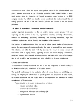 229
a
as
ss
su
ur
ra
an
nc
ce
es
s t
to
o m
me
ea
an
n a
a l
le
ev
ve
el
l t
th
ha
at
t w
wo
ou
ul
ld
d s
sa
at
ti
is
sf
fy
y p
pr
ru
ud
de
en
nt
t o
of
ff
fi
ic
ci
ia
al
ls
s i
in
n t
th
he
e c
co
on
nd
du
uc
ct
t o
of
f t
th
he
ei
ir
r o
ow
wn
n
a
af
ff
fa
ai
ir
rs
s.
. A
An
no
ot
th
he
er
r a
am
me
en
nd
dm
me
en
nt
t t
to
o t
th
he
e a
ac
cc
co
ou
un
nt
ti
in
ng
g p
pr
ro
ov
vi
is
si
io
on
ns
s l
li
im
mi
it
ts
s c
cr
ri
im
mi
in
na
al
l l
li
ia
ab
bi
il
li
it
ty
y t
to
o i
in
nt
te
en
n-
-
t
ti
io
on
na
al
l a
ac
ct
ti
io
on
ns
s t
ta
ak
ke
en
n t
to
o c
ci
ir
rc
cu
um
mv
ve
en
nt
t t
th
he
e i
in
nt
te
er
rn
na
al
l a
ac
cc
co
ou
un
nt
ti
in
ng
g c
co
on
nt
tr
ro
ol
l s
sy
ys
st
te
em
ms
s o
or
r t
to
o f
fa
al
ls
si
if
fy
y
c
co
om
mp
pa
an
ny
y r
re
ec
co
or
rd
ds
s.
. T
Th
he
e O
OT
TC
CA
A a
al
ls
so
o i
in
nc
cl
lu
ud
de
es
s s
se
ev
ve
er
ra
al
l a
am
me
en
nd
dm
me
en
nt
ts
s t
th
ha
at
t c
cl
la
ar
ri
if
fy
y o
or
r m
mo
od
di
if
fy
y t
th
he
e a
an
nt
t
b
br
ri
ib
be
er
ry
y p
pr
ro
ov
vi
is
si
io
on
ns
s o
of
f t
th
he
e F
FC
CP
PA
A a
an
nd
d i
in
nc
cr
re
ea
as
se
e p
pe
en
na
al
lt
ti
ie
es
s f
fo
or
r v
vi
io
ol
la
at
ti
io
on
n o
of
f t
th
he
e a
an
nt
t b
br
ri
ib
be
er
ry
y
p
pr
ro
ov
vi
is
si
io
on
ns
s.
.
T
Th
he
e I
Im
mp
pa
ac
ct
t o
of
f t
th
he
e B
Bu
us
si
in
ne
es
ss
s E
En
nv
vi
ir
ro
on
nm
me
en
nt
t o
on
n I
In
nt
te
er
rn
na
al
l C
Co
on
nt
tr
ro
ol
l
A
An
no
ot
th
he
er
r i
im
mp
po
or
rt
ta
an
nt
t c
co
on
ns
si
id
de
er
ra
at
ti
io
on
n i
is
s t
th
ha
at
t a
an
n e
en
nt
ti
it
ty
y'
's
s i
in
nt
te
er
rn
na
al
l c
co
on
nt
tr
ro
ol
l p
pr
ro
oc
ce
es
ss
s w
wi
il
ll
l v
va
ar
ry
y
d
de
ep
pe
en
nd
di
in
ng
g o
on
n t
th
he
e c
co
on
nt
te
ex
xt
t o
of
f i
it
ts
s s
si
iz
ze
e,
, o
or
rg
ga
an
ni
iz
za
at
ti
io
on
na
al
l s
st
tr
ru
uc
ct
tu
ur
re
e,
, o
ow
wn
ne
er
rs
sh
hi
ip
p c
ch
ha
ar
ra
ac
ct
te
er
ri
is
st
ti
ic
cs
s,
,
m
me
et
th
ho
od
ds
s o
of
f t
tr
ra
an
ns
sm
mi
it
tt
ti
in
ng
g,
, p
pr
ro
oc
ce
es
ss
si
in
ng
g,
, m
ma
ai
in
nt
ta
ai
in
ni
in
ng
g a
an
nd
d a
as
ss
se
es
ss
si
in
ng
g i
in
nf
fo
or
rm
ma
at
ti
io
on
n,
, l
le
eg
ga
al
l a
an
nd
d
r
re
eg
gu
ul
la
at
to
or
ry
y r
re
eq
qu
ui
ir
re
em
me
en
nt
ts
s,
, a
an
nd
d t
th
he
e d
di
iv
ve
er
rs
si
it
ty
y a
an
nd
d c
co
om
mp
pl
le
ex
xi
it
ty
y o
of
f i
it
ts
s o
op
pe
er
ra
at
ti
io
on
ns
s.
.
F
Fo
or
r e
ex
xa
am
mp
pl
le
e,
, i
in
n s
sm
ma
al
ll
l o
or
rg
ga
an
ni
iz
za
at
ti
io
on
ns
s t
th
he
er
re
e m
ma
ay
y n
no
ot
t b
be
e a
a l
la
ar
rg
ge
e e
en
no
ou
ug
gh
h n
nu
um
mb
be
er
r o
of
f e
em
mp
pl
lo
oy
ye
ee
es
s t
to
o
a
ac
ch
hi
ie
ev
ve
e t
th
he
e s
sa
am
me
e d
de
eg
gr
re
ee
e o
of
f s
se
ep
pa
ar
ra
at
ti
io
on
n o
of
f d
du
ut
ti
ie
es
s t
th
ha
at
t m
mi
ig
gh
ht
t b
be
e e
ex
xp
pe
ec
ct
te
ed
d i
in
n a
a l
la
ar
rg
ge
e c
co
om
mp
pa
an
ny
y.
.
T
Th
hi
is
s s
si
it
tu
ua
at
ti
io
on
n c
ca
an
n o
of
ft
te
en
n b
be
e d
de
ea
al
lt
t w
wi
it
th
h b
by
y i
in
nv
vo
ol
lv
vi
in
ng
g t
th
he
e o
ow
wn
ne
er
r i
in
n v
va
ar
ri
io
ou
us
s a
as
sp
pe
ec
ct
ts
s o
of
f
t
tr
ra
an
ns
sa
ac
ct
ti
io
on
ns
s,
, s
su
uc
ch
h a
as
s s
si
ig
gn
ni
in
ng
g c
ch
he
ec
ck
ks
s,
, a
ap
pp
pr
ro
ov
vi
in
ng
g i
in
nv
vo
oi
ic
ce
es
s,
, a
an
nd
d r
re
ec
co
or
rd
d k
ke
ee
ep
pi
in
ng
g.
. F
Fu
ur
rt
th
he
er
rm
mo
or
re
e,
,
p
pr
ro
oc
ce
ed
du
ur
re
e m
ma
an
nu
ua
al
ls
s,
, p
po
ol
li
ic
cy
y m
ma
an
nu
ua
al
ls
s,
, o
or
rg
ga
an
ni
iz
za
at
ti
io
on
n c
ch
ha
ar
rt
ts
s,
, a
an
nd
d m
ma
an
ny
y o
ot
th
he
er
r t
ty
yp
pe
es
s o
of
f d
do
oc
cu
um
me
en
nt
ta
a-
-
t
ti
io
on
n,
, a
as
s w
we
el
ll
l a
as
s p
po
ol
li
ic
ci
ie
es
s a
an
nd
d p
pr
ro
oc
ce
ed
du
ur
re
es
s,
, m
ma
ay
y p
pr
ro
ov
ve
e i
in
nf
fe
ea
as
si
ib
bl
le
e f
fo
or
r t
th
he
e s
sm
ma
al
ll
l o
or
rg
ga
an
ni
iz
za
at
ti
io
on
n.
.
C
Co
on
nt
tr
ro
ol
l E
En
nv
vi
ir
ro
on
nm
me
en
nt
t
A
An
n o
or
rg
ga
an
ni
iz
za
at
ti
io
on
n'
's
s c
co
on
nt
tr
ro
ol
l e
en
nv
vi
ir
ro
on
nm
me
en
nt
t,
, t
th
he
e f
fi
ir
rs
st
t o
of
f t
th
he
e f
fi
iv
ve
e c
co
om
mp
po
on
ne
en
nt
ts
s o
of
f i
in
nt
te
er
rn
na
al
l c
co
on
nt
tr
ro
ol
l,
, i
is
s
t
th
he
e f
fo
ou
un
nd
da
at
ti
io
on
n o
of
f a
al
ll
l o
ot
th
he
er
r c
co
om
mp
po
on
ne
en
nt
ts
s o
of
f t
th
he
e c
co
on
nt
tr
ro
ol
l s
sy
ys
st
te
em
m.
.
T
Th
he
e c
co
on
nt
tr
ro
ol
l e
en
nv
vi
ir
ro
on
nm
me
en
nt
t i
is
s t
th
he
e c
co
ol
ll
le
ec
ct
ti
iv
ve
e e
ef
ff
fe
ec
ct
t o
of
f v
va
ar
ri
io
ou
us
s f
fa
ac
ct
to
or
rs
s o
on
n e
es
st
ta
ab
bl
li
is
sh
hi
in
ng
g,
, e
en
n-
-
h
ha
an
nc
ci
in
ng
g,
, o
or
r m
mi
it
ti
ig
ga
at
ti
in
ng
g t
th
he
e e
ef
ff
fe
ec
ct
ti
iv
ve
en
ne
es
ss
s o
of
f s
sp
pe
ec
ci
if
fi
ic
c p
po
ol
li
ic
ci
ie
es
s a
an
nd
d p
pr
ro
oc
ce
ed
du
ur
re
es
s.
. I
In
n o
ot
th
he
er
r w
wo
or
rd
ds
s,
,
t
th
he
e c
co
on
nt
tr
ro
ol
l e
en
nv
vi
ir
ro
on
nm
me
en
nt
t s
se
et
ts
s t
th
he
e o
ov
ve
er
ra
al
ll
l t
to
on
ne
e o
of
f t
th
he
e o
or
rg
ga
an
ni
iz
za
at
ti
io
on
n a
an
nd
d i
in
nf
fl
lu
ue
en
nc
ce
es
s t
th
he
e c
co
on
nt
tr
ro
ol
l
c
co
on
ns
sc
ci
io
ou
us
sn
ne
es
ss
s o
of
f t
th
he
e e
em
mp
pl
lo
oy
ye
ee
es
s.
.
F
Fa
ac
ct
to
or
rs
s i
in
nc
cl
lu
ud
de
ed
d i
in
n t
th
he
e c
co
on
nt
tr
ro
ol
l e
en
nv
vi
ir
ro
on
nm
me
en
nt
t a
ar
re
e a
as
s f
fo
ol
ll
lo
ow
ws
s:
:

 i
in
nt
te
eg
gr
ri
it
ty
y a
an
nd
d e
et
th
hi
ic
ca
al
l v
va
al
lu
ue
es
s

 c
co
om
mm
mi
it
tm
me
en
nt
t t
to
o c
co
om
mp
pe
et
te
en
nc
ce
e

 m
ma
an
na
ag
ge
em
me
en
nt
t p
ph
hi
il
lo
os
so
op
ph
hy
y a
an
nd
d o
op
pe
er
ra
at
ti
in
ng
g s
st
ty
yl
le
e

 o
or
rg
ga
an
ni
iz
za
at
ti
io
on
na
al
l s
st
tr
ru
uc
ct
tu
ur
re
e
 
