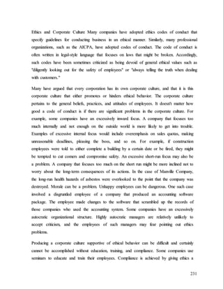 231
E
Et
th
hi
ic
cs
s a
an
nd
d C
Co
or
rp
po
or
ra
at
te
e C
Cu
ul
lt
tu
ur
re
e M
Ma
an
ny
y c
co
om
mp
pa
an
ni
ie
es
s h
ha
av
ve
e a
ad
do
op
pt
te
ed
d e
et
th
hi
ic
cs
s c
co
od
de
es
s o
of
f c
co
on
nd
du
uc
ct
t t
th
ha
at
t
s
sp
pe
ec
ci
if
fy
y g
gu
ui
id
de
el
li
in
ne
es
s f
fo
or
r c
co
on
nd
du
uc
ct
ti
in
ng
g b
bu
us
si
in
ne
es
ss
s i
in
n a
an
n e
et
th
hi
ic
ca
al
l m
ma
an
nn
ne
er
r.
. S
Si
im
mi
il
la
ar
rl
ly
y,
, m
ma
an
ny
y p
pr
ro
of
fe
es
ss
si
io
on
na
al
l
o
or
rg
ga
an
ni
iz
za
at
ti
io
on
ns
s,
, s
su
uc
ch
h a
as
s t
th
he
e A
AI
IC
CP
PA
A,
, h
ha
av
ve
e a
ad
do
op
pt
te
ed
d c
co
od
de
es
s o
of
f c
co
on
nd
du
uc
ct
t.
. T
Th
he
e c
co
od
de
e o
of
f c
co
on
nd
du
uc
ct
t i
is
s
o
of
ft
te
en
n w
wr
ri
it
tt
te
en
n i
in
n l
le
eg
ga
al
l-
-s
st
ty
yl
le
e l
la
an
ng
gu
ua
ag
ge
e t
th
ha
at
t f
fo
oc
cu
us
se
es
s o
on
n l
la
aw
ws
s t
th
ha
at
t m
mi
ig
gh
ht
t b
be
e b
br
ro
ok
ke
en
n.
. A
Ac
cc
co
or
rd
di
in
ng
gl
ly
y,
,
s
su
uc
ch
h c
co
od
de
es
s h
ha
av
ve
e b
be
ee
en
n s
so
om
me
et
ti
im
me
es
s c
cr
ri
it
ti
ic
ci
iz
ze
ed
d a
as
s b
be
ei
in
ng
g d
de
ev
vo
oi
id
d o
of
f g
ge
en
ne
er
ra
al
l e
et
th
hi
ic
ca
al
l v
va
al
lu
ue
es
s s
su
uc
ch
h a
as
s
"
"d
di
il
li
ig
ge
en
nt
tl
ly
y l
lo
oo
ok
ki
in
ng
g o
ou
ut
t f
fo
or
r t
th
he
e s
sa
af
fe
et
ty
y o
of
f e
em
mp
pl
lo
oy
ye
ee
es
s"
" o
or
r "
"a
al
lw
wa
ay
ys
s t
te
el
ll
li
in
ng
g t
th
he
e t
tr
ru
ut
th
h w
wh
he
en
n d
de
ea
al
li
in
ng
g
w
wi
it
th
h c
cu
us
st
to
om
me
er
rs
s.
."
"
M
Ma
an
ny
y h
ha
av
ve
e a
ar
rg
gu
ue
ed
d t
th
ha
at
t e
ev
ve
er
ry
y c
co
or
rp
po
or
ra
at
ti
io
on
n h
ha
as
s i
it
ts
s o
ow
wn
n c
co
or
rp
po
or
ra
at
te
e c
cu
ul
lt
tu
ur
re
e,
, a
an
nd
d t
th
ha
at
t i
it
t i
is
s t
th
hi
is
s
c
co
or
rp
po
or
ra
at
te
e c
cu
ul
lt
tu
ur
re
e t
th
ha
at
t e
ei
it
th
he
er
r p
pr
ro
om
mo
ot
te
es
s o
or
r h
hi
in
nd
de
er
rs
s e
et
th
hi
ic
ca
al
l b
be
eh
ha
av
vi
io
or
r.
. T
Th
he
e c
co
or
rp
po
or
ra
at
te
e c
cu
ul
lt
tu
ur
re
e
p
pe
er
rt
ta
ai
in
ns
s t
to
o t
th
he
e g
ge
en
ne
er
ra
al
l b
be
el
li
ie
ef
fs
s,
, p
pr
ra
ac
ct
ti
ic
ce
es
s,
, a
an
nd
d a
at
tt
ti
it
tu
ud
de
es
s o
of
f e
em
mp
pl
lo
oy
ye
ee
es
s.
. I
It
t d
do
oe
es
sn
n'
't
t m
ma
at
tt
te
er
r h
ho
ow
w
g
go
oo
od
d a
a c
co
od
de
e o
of
f c
co
on
nd
du
uc
ct
t i
is
s i
if
f t
th
he
er
re
e a
ar
re
e s
si
ig
gn
ni
if
fi
ic
ca
an
nt
t p
pr
ro
ob
bl
le
em
ms
s i
in
n t
th
he
e c
co
or
rp
po
or
ra
at
te
e c
cu
ul
lt
tu
ur
re
e.
. F
Fo
or
r
e
ex
xa
am
mp
pl
le
e,
, s
so
om
me
e c
co
om
mp
pa
an
ni
ie
es
s h
ha
av
ve
e a
an
n e
ex
xc
ce
es
ss
si
iv
ve
el
ly
y i
in
nw
wa
ar
rd
d f
fo
oc
cu
us
s.
. A
A c
co
om
mp
pa
an
ny
y t
th
ha
at
t f
fo
oc
cu
us
se
es
s t
to
oo
o
m
mu
uc
ch
h i
in
nt
te
er
rn
na
al
ll
ly
y a
an
nd
d n
no
ot
t e
en
no
ou
ug
gh
h o
on
n t
th
he
e o
ou
ut
ts
si
id
de
e w
wo
or
rl
ld
d i
is
s m
mo
or
re
e l
li
ik
ke
el
ly
y t
to
o g
ge
et
t i
in
nt
to
o t
tr
ro
ou
ub
bl
le
e.
.
E
Ex
xa
am
mp
pl
le
es
s o
of
f e
ex
xc
ce
es
ss
si
iv
ve
e i
in
nt
te
er
rn
na
al
l f
fo
oc
cu
us
s w
wo
ou
ul
ld
d i
in
nc
cl
lu
ud
de
e o
ov
ve
er
re
em
mp
ph
ha
as
si
is
s o
on
n s
sa
al
le
es
s q
qu
uo
ot
ta
as
s,
, m
ma
ak
ki
in
ng
g
u
un
nr
re
ea
as
so
on
na
ab
bl
le
e d
de
ea
ad
dl
li
in
ne
es
s,
, p
pl
le
ea
as
si
in
ng
g t
th
he
e b
bo
os
ss
s,
, a
an
nd
d s
so
o o
on
n.
. F
Fo
or
r e
ex
xa
am
mp
pl
le
e,
, i
if
f c
co
on
ns
st
tr
ru
uc
ct
ti
io
on
n
e
em
mp
pl
lo
oy
ye
ee
es
s w
we
er
re
e t
to
ol
ld
d t
to
o e
ei
it
th
he
er
r c
co
om
mp
pl
le
et
te
e a
a b
bu
ui
il
ld
di
in
ng
g b
by
y a
a c
ce
er
rt
ta
ai
in
n d
da
at
te
e o
or
r b
be
e f
fi
ir
re
ed
d,
, t
th
he
ey
y m
mi
ig
gh
ht
t
b
be
e t
te
em
mp
pt
te
ed
d t
to
o c
cu
ut
t c
co
om
me
er
rs
s a
an
nd
d c
co
om
mp
pr
ro
om
mi
is
se
e s
sa
af
fe
et
ty
y.
. A
An
n e
ex
xc
ce
es
ss
si
iv
ve
e s
sh
ho
or
rt
t-
-r
ru
un
n f
fo
oc
cu
us
s m
ma
ay
y a
al
ls
so
o b
be
e
a
a p
pr
ro
ob
bl
le
em
m.
. A
A c
co
om
mp
pa
an
ny
y t
th
ha
at
t f
fo
oc
cu
us
se
es
s t
to
oo
o m
mu
uc
ch
h o
on
n t
th
he
e s
sh
ho
or
rt
t r
ru
un
n m
mi
ig
gh
ht
t b
be
e m
mo
or
re
e i
in
nc
cl
li
in
ne
ed
d n
no
ot
t t
to
o
w
wo
or
rr
ry
y a
ab
bo
ou
ut
t t
th
he
e l
lo
on
ng
g-
-t
te
er
rm
m c
co
on
ns
se
eq
qu
ue
en
nc
ce
es
s o
of
f i
it
ts
s a
ac
ct
ti
io
on
ns
s.
. I
In
n t
th
he
e c
ca
as
se
e o
of
f M
Ma
an
nv
vi
il
ll
le
e C
Co
om
mp
pa
an
ny
y,
,
t
th
he
e l
lo
on
ng
g-
-r
ru
un
n h
he
ea
al
lt
th
h h
ha
az
za
ar
rd
ds
s o
of
f a
as
sb
be
es
st
to
os
s w
we
er
re
e o
ov
ve
er
rl
lo
oo
ok
ke
ed
d t
to
o t
th
he
e p
po
oi
in
nt
t t
th
ha
at
t t
th
he
e c
co
om
mp
pa
an
ny
y w
wa
as
s
d
de
es
st
tr
ro
oy
ye
ed
d.
. M
Mo
or
ra
al
le
e c
ca
an
n b
be
e a
a p
pr
ro
ob
bl
le
em
m.
. U
Un
nh
ha
ap
pp
py
y e
em
mp
pl
lo
oy
ye
ee
es
s c
ca
an
n b
be
e d
da
an
ng
ge
er
ro
ou
us
s.
. O
On
ne
e s
su
uc
ch
h c
ca
as
se
e
i
in
nv
vo
ol
lv
ve
ed
d a
a d
di
is
sg
gr
ru
un
nt
tl
le
ed
d e
em
mp
pl
lo
oy
ye
ee
e o
of
f a
a c
co
om
mp
pa
an
ny
y t
th
ha
at
t p
pr
ro
od
du
uc
ce
ed
d a
an
n a
ac
cc
co
ou
un
nt
ti
in
ng
g s
so
of
ft
tw
wa
ar
re
e
p
pa
ac
ck
ka
ag
ge
e.
. T
Th
he
e e
em
mp
pl
lo
oy
ye
ee
e m
ma
ad
de
e c
ch
ha
an
ng
ge
es
s t
to
o t
th
he
e s
so
of
ft
tw
wa
ar
re
e t
th
ha
at
t s
sc
cr
ra
am
mb
bl
le
ed
d u
up
p t
th
he
e r
re
ec
co
or
rd
ds
s o
of
f
t
th
ho
os
se
e c
co
om
mp
pa
an
ni
ie
es
s w
wh
ho
o u
us
se
ed
d t
th
he
e a
ac
cc
co
ou
un
nt
ti
in
ng
g s
sy
ys
st
te
em
m.
. S
So
om
me
e c
co
om
mp
pa
an
ni
ie
es
s h
ha
av
ve
e a
an
n e
ex
xc
ce
es
ss
si
iv
ve
el
ly
y
a
au
ut
to
oc
cr
ra
at
ti
ic
c o
or
rg
ga
an
ni
iz
za
at
ti
io
on
na
al
l s
st
tr
ru
uc
ct
tu
ur
re
e.
. H
Hi
ig
gh
hl
ly
y a
au
ut
to
oc
cr
ra
at
ti
ic
c m
ma
an
na
ag
ge
er
rs
s a
ar
re
e r
re
el
la
at
ti
iv
ve
el
ly
y u
un
nl
li
ik
ke
el
ly
y t
to
o
a
ac
cc
ce
ep
pt
t c
cr
ri
it
ti
ic
ci
is
sm
m,
, a
an
nd
d t
th
he
e e
em
mp
pl
lo
oy
ye
ee
es
s o
of
f s
su
uc
ch
h m
ma
an
na
ag
ge
er
rs
s m
ma
ay
y f
fe
ea
ar
r p
po
oi
in
nt
ti
in
ng
g o
ou
ut
t e
et
th
hi
ic
cs
s
p
pr
ro
ob
bl
le
em
ms
s.
.
P
Pr
ro
od
du
uc
ci
in
ng
g a
a c
co
or
rp
po
or
ra
at
te
e c
cu
ul
lt
tu
ur
re
e s
su
up
pp
po
or
rt
ti
iv
ve
e o
of
f e
et
th
hi
ic
ca
al
l b
be
eh
ha
av
vi
io
or
r c
ca
an
n b
be
e d
di
if
ff
fi
ic
cu
ul
lt
t a
an
nd
d c
ce
er
rt
ta
ai
in
nl
ly
y
c
ca
an
nn
no
ot
t b
be
e a
ac
cc
co
om
mp
pl
li
is
sh
he
ed
d w
wi
it
th
ho
ou
ut
t e
ed
du
uc
ca
at
ti
io
on
n,
, t
tr
ra
ai
in
ni
in
ng
g,
, a
an
nd
d c
co
om
mp
pl
li
ia
an
nc
ce
e.
. S
So
om
me
e c
co
om
mp
pa
an
ni
ie
es
s u
us
se
e
s
se
em
mi
in
na
ar
rs
s t
to
o e
ed
du
uc
ca
at
te
e a
an
nd
d t
tr
ra
ai
in
n t
th
he
ei
ir
r e
em
mp
pl
lo
oy
ye
ee
es
s.
. C
Co
om
mp
pl
li
ia
an
nc
ce
e i
is
s a
ac
ch
hi
ie
ev
ve
ed
d b
by
y g
gi
iv
vi
in
ng
g e
et
th
hi
ic
cs
s a
a
 