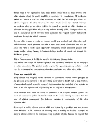 232
f
fo
or
rm
ma
al
l p
pl
la
ac
ce
e i
in
n t
th
he
e o
or
rg
ga
an
ni
iz
za
at
ti
io
on
n c
ch
ha
ar
rt
t.
. E
Ea
ac
ch
h d
di
iv
vi
is
si
io
on
n s
sh
ho
ou
ul
ld
d h
ha
av
ve
e a
an
n e
et
th
hi
ic
cs
s d
di
ir
re
ec
ct
to
or
r.
. T
Th
he
e
e
et
th
hi
ic
cs
s d
di
ir
re
ec
ct
to
or
r s
sh
ho
ou
ul
ld
d b
be
e r
re
ea
ad
di
il
ly
y a
av
va
ai
il
la
ab
bl
le
e t
to
o e
em
mp
pl
lo
oy
ye
ee
es
s f
fo
or
r c
co
on
ns
su
ul
lt
ta
at
ti
io
on
ns
s.
. A
Al
ll
l e
em
mp
pl
lo
oy
ye
ee
es
s
s
sh
ho
ou
ul
ld
d b
be
e t
tr
ra
ai
in
ne
ed
d i
in
n h
ho
ow
w a
an
nd
d w
wh
he
en
n t
to
o c
co
on
nt
ta
ac
ct
t t
th
he
e e
et
th
hi
ic
cs
s d
di
ir
re
ec
ct
to
or
r.
. E
Em
mp
pl
lo
oy
ye
ee
es
s s
sh
ho
ou
ul
ld
d b
be
e
a
ad
dv
vi
is
se
ed
d o
of
f p
pe
en
na
al
lt
ti
ie
es
s f
fo
or
r e
et
th
hi
ic
cs
s v
vi
io
ol
la
at
ti
io
on
ns
s.
. T
Th
he
e e
et
th
hi
ic
cs
s d
di
ir
re
ec
ct
to
or
r s
sh
ho
ou
ul
ld
d b
be
e c
co
on
nt
ta
ac
ct
te
ed
d w
wh
he
en
ne
ev
ve
er
r
a
an
n e
em
mp
pl
lo
oy
ye
ee
e o
ob
bs
se
er
rv
ve
es
s a
an
n e
et
th
hi
ic
cs
s v
vi
io
ol
la
at
ti
io
on
n,
, i
is
s o
or
rd
de
er
re
ed
d t
to
o c
co
om
mm
mi
it
t a
an
n e
et
th
hi
ic
cs
s v
vi
io
ol
la
at
ti
io
on
n,
, o
or
r
w
wh
he
en
ne
ev
ve
er
r a
an
n e
em
mp
pl
lo
oy
ye
ee
e n
ne
ee
ed
ds
s a
ad
dv
vi
ic
ce
e o
on
n a
an
ny
y p
pr
ro
ob
bl
le
em
m i
in
nv
vo
ol
lv
vi
in
ng
g e
et
th
hi
ic
cs
s.
. E
Em
mp
pl
lo
oy
ye
ee
es
s s
sh
ho
ou
ul
ld
d b
be
e
a
ab
bl
le
e t
to
o a
an
no
on
ny
ym
mo
ou
us
sl
ly
y r
re
ep
po
or
rt
t p
pr
ro
ob
bl
le
em
ms
s.
. S
So
om
me
e c
co
om
mp
pa
an
ni
ie
es
s h
ha
av
ve
e "
"s
sq
qu
ue
ea
al
l s
sy
ys
st
te
em
ms
s"
" t
th
ha
at
t r
re
ew
wa
ar
rd
d
e
em
mp
pl
lo
oy
ye
ee
es
s f
fo
or
r r
re
ep
po
or
rt
ti
in
ng
g e
et
th
hi
ic
ca
al
l v
vi
io
ol
la
at
ti
io
on
ns
s.
.
F
Fo
or
r a
an
ny
y e
et
th
hi
ic
cs
s p
pr
ro
og
gr
ra
am
m t
to
o w
wo
or
rk
k,
, t
th
he
e c
co
om
mp
pa
an
ny
y s
sh
ho
ou
ul
ld
d h
ha
av
ve
e a
a c
cu
ul
lt
tu
ur
ra
al
l a
au
ud
di
it
t o
of
f i
it
ts
s c
cu
ul
lt
tu
ur
re
e a
an
nd
d
e
et
th
hi
ic
ca
al
l b
be
eh
ha
av
vi
io
or
r.
. E
Et
th
hi
ic
ca
al
l p
pr
ro
ob
bl
le
em
ms
s c
ca
an
n e
ex
xi
is
st
t i
in
n m
ma
an
ny
y a
ar
re
ea
as
s.
. S
So
om
me
e o
of
f t
th
he
e a
ar
re
ea
as
s t
th
ha
at
t m
mu
us
st
t b
be
e
d
de
ea
al
lt
t w
wi
it
th
h r
re
el
la
at
te
e t
to
o s
sa
af
fe
et
ty
y,
, e
eq
qu
ua
al
l o
op
pp
po
or
rt
tu
un
ni
it
ty
y e
em
mp
pl
lo
oy
ym
me
en
nt
t,
, s
se
ex
xu
ua
al
l h
ha
ar
ra
as
ss
sm
me
en
nt
t,
, p
pr
ro
od
du
uc
ct
t a
an
nd
d
s
se
er
rv
vi
ic
ce
e q
qu
ua
al
li
it
ty
y,
, p
pr
ri
iv
va
ac
cy
y,
, h
ho
on
ne
es
st
ty
y i
in
n b
bu
us
si
in
ne
es
ss
s d
de
ea
al
li
in
ng
gs
s,
, c
co
on
nf
fl
li
ic
ct
ts
s o
of
f i
in
nt
te
er
re
es
st
t,
, a
an
nd
d r
re
es
sp
pe
ec
ct
t f
fo
or
r
i
in
nt
te
el
ll
le
ec
ct
tu
ua
al
l p
pr
ro
op
pe
er
rt
ty
y.
.
E
Et
th
hi
ic
ca
al
l C
Co
on
ns
si
id
de
er
ra
at
ti
io
on
ns
s i
in
n J
Jo
ob
b D
De
es
si
ig
gn
n c
co
on
ns
si
id
de
er
r t
th
he
e f
fo
ol
ll
lo
ow
wi
in
ng
g j
jo
ob
b d
de
es
sc
cr
ri
ip
pt
ti
io
on
n:
:
T
Th
he
e p
pe
er
rs
so
on
n w
wh
ho
o a
ac
cc
ce
ep
pt
ts
s t
th
he
e t
tr
re
ea
as
su
ur
re
er
r'
's
s p
po
os
si
it
ti
io
on
n s
sh
ha
al
ll
l b
be
e e
en
nt
ti
ir
re
el
ly
y r
re
es
sp
po
on
ns
si
ib
bl
le
e f
fo
or
r t
th
he
e c
co
om
mp
pa
an
ny
y'
's
s
s
se
ec
cu
ur
ri
it
ti
ie
es
s t
tr
ra
an
ns
sa
ac
ct
ti
io
on
ns
s.
. T
Th
he
e p
po
os
si
it
ti
io
on
n e
en
nt
ta
ai
il
ls
s k
ke
ee
ep
pi
in
ng
g t
th
he
e s
su
up
pp
po
or
rt
ti
in
ng
g r
re
ec
co
or
rd
ds
s,
, e
ex
xc
cl
lu
us
si
iv
ve
e c
co
on
nt
tr
ro
ol
l
o
ov
ve
er
r t
th
he
e s
sa
af
fe
e d
de
ep
po
os
si
it
t b
bo
ox
x,
, a
an
nd
d c
co
om
mp
pl
le
et
te
e d
di
is
sc
cr
re
et
ti
io
on
n o
ov
ve
er
r b
bu
uy
yi
in
ng
g a
an
nd
d s
se
el
ll
li
in
ng
g o
of
f s
se
ec
cu
ur
ri
it
ti
ie
es
s.
.
W
Wo
ou
ul
ld
d y
yo
ou
u a
ac
cc
ce
ep
pt
t t
th
hi
is
s j
jo
ob
b?
?
M
Ma
an
ny
y r
re
ea
ad
de
er
rs
s w
wi
il
ll
l r
re
ec
co
og
gn
ni
iz
ze
e s
se
ev
ve
er
ra
al
l v
vi
io
ol
la
at
ti
io
on
ns
s o
of
f c
co
on
nv
ve
en
nt
ti
io
on
na
al
l i
in
nt
te
er
rn
na
al
l c
co
on
nt
tr
ro
ol
l p
pr
ri
in
nc
ci
ip
pl
le
es
s i
in
n
t
th
he
e p
pr
re
ec
ce
ed
di
in
ng
g j
jo
ob
b d
de
es
sc
cr
ri
ip
pt
ti
io
on
n.
. I
Is
s t
th
hi
is
s j
jo
ob
b o
of
ff
fe
er
ri
in
ng
g a
an
n i
in
nv
vi
it
ta
at
ti
io
on
n t
to
o f
fr
ra
au
ud
d?
? T
Th
ha
at
t i
is
s,
, d
do
oe
es
s t
th
he
e l
la
ac
ck
k
o
of
f c
co
on
nv
ve
en
nt
ti
io
on
na
al
l c
co
on
nt
tr
ro
ol
ls
s o
ov
ve
er
r t
th
he
e t
tr
re
ea
as
su
ur
re
er
r'
's
s d
du
ut
ti
ie
es
s c
co
on
ns
st
ti
it
tu
ut
te
e t
th
he
e e
eq
qu
ui
iv
va
al
le
en
nt
t o
of
f a
an
n i
in
nv
vi
it
ta
at
ti
io
on
n t
to
o
s
st
te
ea
al
l?
? W
Wh
ha
at
t i
is
s a
an
n o
or
rg
ga
an
ni
iz
za
at
ti
io
on
n'
's
s r
re
es
sp
po
on
ns
si
ib
bi
il
li
it
ty
y f
fo
or
r t
th
he
e i
in
nt
te
eg
gr
ri
it
ty
y o
of
f i
it
ts
s e
em
mp
pl
lo
oy
ye
ee
es
s?
?
T
Th
he
es
se
e q
qu
ue
es
st
ti
io
on
ns
s r
ra
ai
is
se
e i
is
ss
su
ue
es
s t
th
ha
at
t s
sh
ho
ou
ul
ld
d b
be
e c
co
on
ns
si
id
de
er
re
ed
d i
in
n t
th
he
e d
de
es
si
ig
gn
n o
of
f b
bu
us
si
in
ne
es
ss
s s
sy
ys
st
te
em
ms
s.
. T
Th
he
e
n
ne
ee
ed
d f
fo
or
r a
an
n a
ad
de
eq
qu
ua
at
te
e s
sy
ys
st
te
em
m o
of
f i
in
nt
te
er
rn
na
al
l c
co
on
nt
tr
ro
ol
l c
ca
an
n b
be
e v
vi
ie
ew
we
ed
d e
et
th
hi
ic
ca
al
ll
ly
y a
as
s w
we
el
ll
l a
as
s f
fr
ro
om
m t
th
he
e
v
vi
ie
ew
w o
of
f e
ef
ff
fi
ic
ci
ie
en
nt
t m
ma
an
na
ag
ge
em
me
en
nt
t.
. T
Th
he
e f
fo
ol
ll
lo
ow
wi
in
ng
g q
qu
uo
ot
ta
at
ti
io
on
n i
is
s r
re
ep
pr
re
es
se
en
nt
ta
at
ti
iv
ve
e o
of
f t
th
hi
is
s o
of
ft
te
en
n
e
ex
xp
pr
re
es
ss
se
ed
d v
vi
ie
ew
w:
:
I
I c
ca
an
n r
re
ec
ca
al
ll
l a
a s
si
iz
za
ab
bl
le
e i
in
nd
du
us
st
tr
ri
ia
al
l c
co
on
nc
ce
er
rn
n w
wh
hi
ic
ch
h w
wa
as
s h
he
ea
ad
de
ed
d b
by
y a
a p
pr
re
es
si
id
de
en
nt
t w
wh
ho
o w
wa
as
s p
pe
er
rh
ha
ap
ps
s
m
mo
or
re
e i
in
nt
te
er
re
es
st
te
ed
d i
in
n h
hi
is
s a
av
vo
oc
ca
at
ti
io
on
n o
of
f p
pr
re
ea
ac
ch
hi
in
ng
g t
th
ha
an
n i
in
n r
ru
un
nn
ni
in
ng
g h
hi
is
s b
bu
us
si
in
ne
es
ss
s.
. A
At
tt
te
em
mp
pt
ts
s t
to
o
i
im
mp
pr
ro
ov
ve
e i
in
nt
te
er
rn
na
al
l c
co
on
nt
tr
ro
ol
l i
in
n h
hi
is
s c
co
or
rp
po
or
ra
at
ti
io
on
n w
we
er
re
e c
co
on
ns
st
ta
an
nt
tl
ly
y r
re
eb
bu
uf
ff
fe
ed
d b
be
ec
ca
au
us
se
e h
he
e b
be
el
li
ie
ev
ve
ed
d t
th
ha
at
t
 