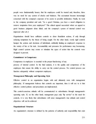 233
p
pe
eo
op
pl
le
e w
we
er
re
e f
fu
un
nd
da
am
me
en
nt
ta
al
ll
ly
y h
ho
on
ne
es
st
t,
, t
th
ha
at
t h
hi
is
s e
em
mp
pl
lo
oy
ye
ee
es
s c
co
ou
ul
ld
d b
be
e t
tr
ru
us
st
te
ed
d a
an
nd
d,
, t
th
he
er
re
ef
fo
or
re
e,
, t
th
he
er
re
e
w
wa
as
s n
no
o n
ne
ee
ed
d f
fo
or
r a
an
ny
y s
sy
ys
st
te
em
m o
of
f c
ch
he
ec
ck
ks
s a
an
nd
d b
ba
al
la
an
nc
ce
es
s.
. T
Th
he
e a
ac
cc
co
ou
un
nt
ta
an
nt
t b
be
ec
ca
am
me
e i
in
nc
cr
re
ea
as
si
in
ng
gl
ly
y
c
co
on
nc
ce
er
rn
ne
ed
d w
wi
it
th
h t
th
he
e c
co
om
mp
pa
an
ny
y'
's
s e
ex
xp
po
os
su
ur
re
e o
of
f i
it
ts
s a
as
ss
se
et
ts
s t
to
o p
po
os
ss
si
ib
bl
le
e d
de
ef
fa
al
lc
ca
at
ti
io
on
n.
. F
Fi
in
na
al
ll
ly
y,
, h
he
e w
we
en
nt
t
t
to
o t
th
he
e c
co
om
mp
pa
an
ny
y p
pr
re
es
si
id
de
en
nt
t a
an
nd
d s
sa
ai
id
d,
, "
"A
As
s a
a g
go
oo
od
d C
Ch
hr
ri
is
st
ti
ia
an
n,
, y
yo
ou
u h
ha
av
ve
e a
a m
mo
or
ra
al
l o
ob
bl
li
ig
ga
at
ti
io
on
n t
to
o
r
re
em
mo
ov
ve
e t
te
em
mp
pt
ta
at
ti
io
on
n f
fr
ro
om
m y
yo
ou
ur
r e
em
mp
pl
lo
oy
ye
ee
es
s!
!"
" T
Th
hi
is
s e
et
th
hi
ic
ca
al
l a
ap
pp
pe
ea
al
l s
su
uc
cc
ce
ee
ed
de
ed
d w
wh
he
er
re
e a
an
n a
ap
pp
pe
ea
al
l t
to
o
g
go
oo
od
d b
bu
us
si
in
ne
es
ss
s j
ju
ud
dg
gm
me
en
nt
t a
al
lo
on
ne
e f
fa
ai
il
le
ed
d,
, a
an
nd
d t
th
he
e c
co
om
mp
pa
an
ny
y'
's
s s
sy
ys
st
te
em
m o
of
f i
in
nt
te
er
rn
na
al
l c
co
on
nt
tr
ro
ol
l w
wa
as
s
i
im
mp
pr
ro
ov
ve
ed
d a
af
ft
te
er
r a
al
l1
1.
.2
2
O
Or
rg
ga
an
ni
iz
za
at
ti
io
on
ns
s s
sh
ho
ou
ul
ld
d h
ha
av
ve
e s
su
uf
ff
fi
ic
ci
ie
en
nt
t c
co
on
nt
tr
ro
ol
ls
s t
to
o d
de
et
te
er
r f
fr
ra
au
ud
du
ul
le
en
nt
t a
ac
ct
ti
io
on
ns
s,
, i
if
f o
on
nl
ly
y t
th
hr
ro
ou
ug
gh
h
r
re
ed
du
uc
ci
in
ng
g t
te
em
mp
pt
ta
at
ti
io
on
n b
by
y t
th
he
e t
th
hr
re
ea
at
t o
of
f b
be
ei
in
ng
g c
ca
au
ug
gh
ht
t.
. O
On
n t
th
he
e o
ot
th
he
er
r h
ha
an
nd
d,
, o
ov
ve
er
rl
ly
y r
ri
ig
gi
id
d c
co
on
nt
tr
ro
ol
ls
s
h
ha
am
mp
pe
er
r t
th
he
e a
ac
ct
ti
io
on
ns
s a
an
nd
d d
de
ec
ci
is
si
io
on
ns
s o
of
f i
in
nd
di
iv
vi
id
du
ua
al
ls
s,
, a
ar
rt
ti
if
fi
ic
ci
ia
al
ll
ly
y l
li
im
mi
it
ti
in
ng
g a
an
n e
em
mp
pl
lo
oy
ye
ee
e'
's
s r
re
es
sp
po
on
ns
se
e t
to
o
t
th
he
e v
va
ar
ri
ie
et
ty
y o
of
f h
he
er
r o
or
r h
hi
is
s t
ta
as
sk
k.
. A
Ac
cc
co
ou
un
nt
ta
ab
bi
il
li
it
ty
y a
an
nd
d p
pr
re
es
ss
su
ur
re
es
s f
fo
or
r p
pe
er
rf
fo
or
rm
ma
an
nc
ce
e m
ma
ay
y b
bo
oo
om
me
er
ra
an
ng
g.
.
R
Ri
ig
gi
id
d c
co
on
nt
tr
ro
ol
l s
sy
ys
st
te
em
ms
s m
ma
ay
y c
cr
re
ea
at
te
e o
or
r s
st
ti
im
mu
ul
la
at
te
e t
th
he
e t
ty
yp
pe
es
s o
of
f a
ac
ct
ti
io
on
n t
th
ha
at
t t
th
he
e c
co
on
nt
tr
ro
ol
ls
s w
we
er
re
e
d
de
es
si
ig
gn
ne
ed
d t
to
o p
pr
re
ev
ve
en
nt
t.
.
C
Co
om
mm
mi
it
tm
me
en
nt
t t
to
o C
Co
om
mp
pe
et
te
en
nc
ce
e
C
Co
om
mp
pe
et
te
en
nc
ce
e i
in
n e
em
mp
pl
lo
oy
ye
ee
es
s i
is
s e
es
ss
se
en
nt
ti
ia
al
l t
to
o t
th
he
e p
pr
ro
op
pe
er
r f
fu
un
nc
ct
ti
io
on
ni
in
ng
g o
of
f a
an
ny
y
p
pr
ro
oc
ce
es
ss
s o
of
f i
in
nt
te
er
rn
na
al
l c
co
on
nt
tr
ro
ol
l.
. I
In
n t
th
he
e f
fi
in
na
al
l a
an
na
al
ly
ys
si
is
s,
, i
it
t i
is
s t
th
he
e q
qu
ua
al
li
it
ty
y a
an
nd
d c
co
om
mp
pe
et
te
en
nc
ce
e o
of
f t
th
he
e
e
em
mp
pl
lo
oy
ye
ee
es
s t
th
ha
at
t e
en
ns
su
ur
re
e t
th
he
e a
ab
bi
il
li
it
ty
y t
to
o c
ca
ar
rr
ry
y o
ou
ut
t t
th
he
e c
co
on
nt
tr
ro
ol
l p
pr
ro
oc
ce
es
ss
s.
. N
No
o c
co
on
nt
tr
ro
ol
l p
pr
ro
oc
ce
es
ss
s c
ca
an
n
f
fu
un
nc
ct
ti
io
on
n a
ad
de
eq
qu
ua
at
te
el
ly
y w
wi
it
th
ho
ou
ut
t c
co
om
mp
pe
et
te
en
nt
t e
em
mp
pl
lo
oy
ye
ee
es
s.
.
M
Ma
an
na
ag
ge
em
me
en
nt
t P
Ph
hi
il
lo
os
so
op
ph
hy
y a
an
nd
d O
Op
pe
er
ra
at
ti
in
ng
g S
St
ty
yl
le
e
E
Ef
ff
fe
ec
ct
ti
iv
ve
e c
co
on
nt
tr
ro
ol
l i
in
n a
an
n o
or
rg
ga
an
ni
iz
za
at
ti
io
on
n b
be
eg
gi
in
ns
s w
wi
it
th
h a
an
nd
d u
ul
lt
ti
im
ma
at
te
el
ly
y r
re
es
st
ts
s w
wi
it
th
h m
ma
an
na
ag
ge
em
me
en
nt
t
p
ph
hi
il
lo
os
so
op
ph
hy
y.
. I
If
f m
ma
an
na
ag
ge
em
me
en
nt
t b
be
el
li
ie
ev
ve
es
s t
th
ha
at
t c
co
on
nt
tr
ro
ol
ls
s a
ar
re
e i
im
mp
po
or
rt
ta
an
nt
t,
, t
th
he
en
n i
it
t w
wi
il
ll
l s
se
ee
e t
to
o i
it
t t
th
ha
at
t
e
ef
ff
fe
ec
ct
ti
iv
ve
e c
co
on
nt
tr
ro
ol
l p
po
ol
li
ic
ci
ie
es
s a
an
nd
d p
pr
ro
oc
ce
ed
du
ur
re
es
s a
ar
re
e i
im
mp
pl
le
em
me
en
nt
te
ed
d.
.
T
Th
hi
is
s c
co
on
nt
tr
ro
ol
l-
-c
co
on
ns
sc
ci
io
ou
us
s a
at
tt
ti
it
tu
ud
de
e w
wi
il
ll
l b
be
e c
co
om
mm
mu
un
ni
ic
ca
at
te
ed
d t
to
o s
su
ub
bo
or
rd
di
in
na
at
te
es
s t
th
hr
ro
ou
ug
gh
h m
ma
an
na
ag
ge
em
me
en
nt
t'
's
s
o
op
pe
er
ra
at
ti
in
ng
g s
st
ty
yl
le
e.
. I
If
f,
, o
on
n t
th
he
e o
ot
th
he
er
r h
ha
an
nd
d,
, m
ma
an
na
ag
ge
em
me
en
nt
t p
pa
ay
ys
s o
on
nl
ly
y "
"l
li
ip
p s
se
er
rv
vi
ic
ce
e"
" t
to
o t
th
he
e n
ne
ee
ed
d f
fo
or
r
c
co
on
nt
tr
ro
ol
ls
s,
, i
it
t i
is
s v
ve
er
ry
y l
li
ik
ke
el
ly
y t
th
ha
at
t s
su
ub
bo
or
rd
di
in
na
at
te
es
s w
wi
il
ll
l s
se
en
ns
se
e m
ma
an
na
ag
ge
em
me
en
nt
t'
's
s t
tr
ru
ue
e a
at
tt
ti
it
tu
ud
de
e a
an
nd
d c
co
on
nt
tr
ro
ol
l
o
ob
bj
je
ec
ct
ti
iv
ve
es
s w
wi
il
ll
l n
no
ot
t b
be
e a
ac
ch
hi
ie
ev
ve
ed
d.
.
O
Or
rg
ga
an
ni
iz
za
at
ti
io
on
na
al
l S
St
tr
ru
uc
ct
tu
ur
re
e
A
An
n o
or
rg
ga
an
ni
iz
za
at
ti
io
on
n'
's
s s
st
tr
ru
uc
ct
tu
ur
re
e i
is
s d
de
ef
fi
in
ne
ed
d b
by
y t
th
he
e p
pa
at
tt
te
er
rn
ns
s o
of
f a
au
ut
th
ho
or
ri
it
ty
y a
an
nd
d r
re
es
sp
po
on
ns
si
ib
bi
il
li
it
ty
y t
th
ha
at
t e
ex
xi
is
st
t
 