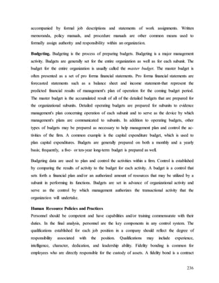 236
a
ac
cc
co
om
mp
pa
an
ni
ie
ed
d b
by
y f
fo
or
rm
ma
al
l j
jo
ob
b d
de
es
sc
cr
ri
ip
pt
ti
io
on
ns
s a
an
nd
d s
st
ta
at
te
em
me
en
nt
ts
s o
of
f w
wo
or
rk
k a
as
ss
si
ig
gn
nm
me
en
nt
ts
s.
. W
Wr
ri
it
tt
te
en
n
m
me
em
mo
or
ra
an
nd
da
a,
, p
po
ol
li
ic
cy
y m
ma
an
nu
ua
al
ls
s,
, a
an
nd
d p
pr
ro
oc
ce
ed
du
ur
re
e m
ma
an
nu
ua
al
ls
s a
ar
re
e o
ot
th
he
er
r c
co
om
mm
mo
on
n m
me
ea
an
ns
s u
us
se
ed
d t
to
o
f
fo
or
rm
ma
al
ll
ly
y a
as
ss
si
ig
gn
n a
au
ut
th
ho
or
ri
it
ty
y a
an
nd
d r
re
es
sp
po
on
ns
si
ib
bi
il
li
it
ty
y w
wi
it
th
hi
in
n a
an
n o
or
rg
ga
an
ni
iz
za
at
ti
io
on
n.
.
B
Bu
ud
dg
ge
et
ti
in
ng
g.
. B
Bu
ud
dg
ge
et
ti
in
ng
g i
is
s t
th
he
e p
pr
ro
oc
ce
es
ss
s o
of
f p
pr
re
ep
pa
ar
ri
in
ng
g b
bu
ud
dg
ge
et
ts
s.
. B
Bu
ud
dg
ge
et
ti
in
ng
g i
is
s a
a m
ma
aj
jo
or
r m
ma
an
na
ag
ge
em
me
en
nt
t
a
ac
ct
ti
iv
vi
it
ty
y.
. B
Bu
ud
dg
ge
et
ts
s a
ar
re
e g
ge
en
ne
er
ra
al
ll
ly
y s
se
et
t f
fo
or
r t
th
he
e e
en
nt
ti
ir
re
e o
or
rg
ga
an
ni
iz
za
at
ti
io
on
n a
as
s w
we
el
ll
l a
as
s f
fo
or
r e
ea
ac
ch
h s
su
ub
bu
un
ni
it
t.
. T
Th
he
e
b
bu
ud
dg
ge
et
t f
fo
or
r t
th
he
e e
en
nt
ti
ir
re
e o
or
rg
ga
an
ni
iz
za
at
ti
io
on
n i
is
s u
us
su
ua
al
ll
ly
y c
ca
al
ll
le
ed
d t
th
he
e m
ma
as
st
te
er
r b
bu
ud
dg
ge
et
t.
. T
Th
he
e m
ma
as
st
te
er
r b
bu
ud
dg
ge
et
t i
is
s
o
of
ft
te
en
n p
pr
re
es
se
en
nt
te
ed
d a
as
s a
a s
se
et
t o
of
f p
pr
ro
o f
fo
or
rm
ma
a f
fi
in
na
an
nc
ci
ia
al
l s
st
ta
at
te
em
me
en
nt
ts
s.
. P
Pr
ro
o f
fo
or
rm
ma
a f
fi
in
na
an
nc
ci
ia
al
l s
st
ta
at
te
em
me
en
nt
ts
s a
ar
re
e
f
fo
or
re
ec
ca
as
st
te
ed
d s
st
ta
at
te
em
me
en
nt
ts
s s
su
uc
ch
h a
as
s a
a b
ba
al
la
an
nc
ce
e s
sh
he
ee
et
t a
an
nd
d i
in
nc
co
om
me
e s
st
ta
at
te
em
me
en
nt
t-
-t
th
ha
at
t r
re
ep
pr
re
es
se
en
nt
t t
th
he
e
p
pr
re
ed
di
ic
ct
te
ed
d f
fi
in
na
an
nc
ci
ia
al
l r
re
es
su
ul
lt
ts
s o
of
f m
ma
an
na
ag
ge
em
me
en
nt
t'
's
s p
pl
la
an
n o
of
f o
op
pe
er
ra
at
ti
io
on
n f
fo
or
r t
th
he
e c
co
om
mi
in
ng
g b
bu
ud
dg
ge
et
t p
pe
er
ri
io
od
d.
.
T
Th
he
e m
ma
as
st
te
er
r b
bu
ud
dg
ge
et
t i
is
s t
th
he
e a
ac
cc
cu
um
mu
ul
la
at
te
ed
d r
re
es
su
ul
lt
t o
of
f a
al
ll
l o
of
f t
th
he
e d
de
et
ta
ai
il
le
ed
d b
bu
ud
dg
ge
et
ts
s t
th
ha
at
t a
ar
re
e p
pr
re
ep
pa
ar
re
ed
d f
fo
or
r
t
th
he
e o
or
rg
ga
an
ni
iz
za
at
ti
io
on
na
al
l s
su
ub
bu
un
ni
it
ts
s.
. D
De
et
ta
ai
il
le
ed
d o
op
pe
er
ra
at
ti
in
ng
g b
bu
ud
dg
ge
et
ts
s a
ar
re
e p
pr
re
ep
pa
ar
re
ed
d f
fo
or
r s
su
ub
bu
un
ni
it
ts
s t
to
o e
ev
vi
id
de
en
nc
ce
e
m
ma
an
na
ag
ge
em
me
en
nt
t'
's
s p
pl
la
an
n c
co
on
nc
ce
er
rn
ni
in
ng
g o
op
pe
er
ra
at
ti
io
on
n o
of
f e
ea
ac
ch
h s
su
ub
bu
un
ni
it
t a
an
nd
d t
to
o s
se
er
rv
ve
e a
as
s t
th
he
e d
de
ev
vi
ic
ce
e b
by
y w
wh
hi
ic
ch
h
m
ma
an
na
ag
ge
em
me
en
nt
t'
's
s p
pl
la
an
ns
s a
ar
re
e c
co
om
mm
mu
un
ni
ic
ca
at
te
ed
d t
to
o s
su
ub
bu
un
ni
it
ts
s.
. I
In
n a
ad
dd
di
it
ti
io
on
n t
to
o o
op
pe
er
ra
at
ti
in
ng
g b
bu
ud
dg
ge
et
ts
s,
, o
ot
th
he
er
r
t
ty
yp
pe
es
s o
of
f b
bu
ud
dg
ge
et
ts
s m
ma
ay
y b
be
e p
pr
re
ep
pa
ar
re
ed
d a
as
s n
ne
ec
ce
es
ss
sa
ar
ry
y t
to
o h
he
el
lp
p m
ma
an
na
ag
ge
em
me
en
nt
t p
pl
la
an
n a
an
nd
d c
co
on
nt
tr
ro
ol
l t
th
he
e a
ac
c-
-
t
ti
iv
vi
it
ti
ie
es
s o
of
f t
th
he
e f
fi
ir
rm
m.
. A
A c
co
om
mm
mo
on
n e
ex
xa
am
mp
pl
le
e i
is
s t
th
he
e c
ca
ap
pi
it
ta
al
l e
ex
xp
pe
en
nd
di
it
tu
ur
re
e b
bu
ud
dg
ge
et
t,
, w
wh
hi
ic
ch
h i
is
s u
us
se
ed
d t
to
o
p
pl
la
an
n c
ca
ap
pi
it
ta
al
l e
ex
xp
pe
en
nd
di
it
tu
ur
re
es
s.
. B
Bu
ud
dg
ge
et
ts
s a
ar
re
e g
ge
en
ne
er
ra
al
ll
ly
y p
pr
re
ep
pa
ar
re
ed
d o
on
n b
bo
ot
th
h a
a m
mo
on
nt
th
hl
ly
y a
an
nd
d a
a y
ye
ea
ar
rl
ly
y
b
ba
as
si
is
s;
; f
fr
re
eq
qu
ue
en
nt
tl
ly
y,
, a
a f
fi
iv
ve
e-
- o
or
r t
te
en
n-
-y
ye
ea
ar
r l
lo
on
ng
g-
-t
te
er
rm
m b
bu
ud
dg
ge
et
t i
is
s p
pr
re
ep
pa
ar
re
ed
d a
as
s w
we
el
ll
l.
.
B
Bu
ud
dg
ge
et
ti
in
ng
g d
da
at
ta
a a
ar
re
e u
us
se
ed
d t
to
o p
pl
la
an
n a
an
nd
d c
co
on
nt
tr
ro
ol
l t
th
he
e a
ac
ct
ti
iv
vi
it
ti
ie
es
s w
wi
it
th
hi
in
n a
a f
fi
ir
rm
m.
. C
Co
on
nt
tr
ro
ol
l i
is
s e
es
st
ta
ab
bl
li
is
sh
he
ed
d
b
by
y c
co
om
mp
pa
ar
ri
in
ng
g t
th
he
e r
re
es
su
ul
lt
ts
s o
of
f a
ac
ct
ti
iv
vi
it
ty
y t
to
o t
th
he
e b
bu
ud
dg
ge
et
t f
fo
or
r e
ea
ac
ch
h a
ac
ct
ti
iv
vi
it
ty
y.
. A
A b
bu
ud
dg
ge
et
t i
is
s a
a c
co
on
nt
tr
ro
ol
l t
th
ha
at
t
s
se
et
ts
s f
fo
or
rt
th
h a
a f
fi
in
na
an
nc
ci
ia
al
l p
pl
la
an
n a
an
nd
d/
/o
or
r a
an
n a
au
ut
th
ho
or
ri
iz
ze
ed
d a
am
mo
ou
un
nt
t o
of
f r
re
es
so
ou
ur
rc
ce
es
s t
th
ha
at
t m
ma
ay
y b
be
e u
ut
ti
il
li
iz
ze
ed
d b
by
y a
a
s
su
ub
bu
un
ni
it
t i
in
n p
pe
er
rf
fo
or
rm
mi
in
ng
g i
it
ts
s f
fu
un
nc
ct
ti
io
on
ns
s.
. B
Bu
ud
dg
ge
et
ts
s a
ar
re
e s
se
et
t i
in
n a
ad
dv
va
an
nc
ce
e o
of
f o
or
rg
ga
an
ni
iz
za
at
ti
io
on
na
al
l a
ac
ct
ti
iv
vi
it
ty
y a
an
nd
d
s
se
er
rv
ve
e a
as
s t
th
he
e c
co
on
nt
tr
ro
ol
l b
by
y w
wh
hi
ic
ch
h m
ma
an
na
ag
ge
em
me
en
nt
t a
au
ut
th
ho
or
ri
iz
ze
es
s t
th
he
e t
tr
ra
an
ns
sa
ac
ct
ti
io
on
na
al
l a
ac
ct
ti
iv
vi
it
ty
y t
th
ha
at
t t
th
he
e
o
or
rg
ga
an
ni
iz
za
at
ti
io
on
n w
wi
il
ll
l u
un
nd
de
er
rt
ta
ak
ke
e.
.
H
Hu
um
ma
an
n R
Re
es
so
ou
ur
rc
ce
e P
Po
ol
li
ic
ci
ie
es
s a
an
nd
d P
Pr
ra
ac
ct
ti
ic
ce
es
s
P
Pe
er
rs
so
on
nn
ne
el
l s
sh
ho
ou
ul
ld
d b
be
e c
co
om
mp
pe
et
te
en
nt
t a
an
nd
d h
ha
av
ve
e c
ca
ap
pa
ab
bi
il
li
it
ti
ie
es
s a
an
nd
d/
/o
or
r t
tr
ra
ai
in
ni
in
ng
g c
co
om
mm
me
en
ns
su
ur
ra
at
te
e w
wi
it
th
h t
th
he
ei
ir
r
d
du
ut
ti
ie
es
s.
. I
In
n t
th
he
e f
fi
in
na
al
l a
an
na
al
ly
ys
si
is
s,
, p
pe
er
rs
so
on
nn
ne
el
l a
ar
re
e t
th
he
e k
ke
ey
y c
co
om
mp
po
on
ne
en
nt
ts
s i
in
n a
an
ny
y c
co
on
nt
tr
ro
ol
l s
sy
ys
st
te
em
m.
. T
Th
he
e
q
qu
ua
al
li
if
fi
ic
ca
at
ti
io
on
ns
s e
es
st
ta
ab
bl
li
is
sh
he
ed
d f
fo
or
r e
ea
ac
ch
h j
jo
ob
b p
po
os
si
it
ti
io
on
n i
in
n a
a c
co
om
mp
pa
an
ny
y s
sh
ho
ou
ul
ld
d r
re
ef
fl
le
ec
ct
t t
th
he
e d
de
eg
gr
re
ee
e o
of
f
r
re
es
sp
po
on
ns
si
ib
bi
il
li
it
ty
y a
as
ss
so
oc
ci
ia
at
te
ed
d w
wi
it
th
h t
th
he
e p
po
os
si
it
ti
io
on
n.
. Q
Qu
ua
al
li
if
fi
ic
ca
at
ti
io
on
ns
s m
ma
ay
y i
in
nc
cl
lu
ud
de
e e
ex
xp
pe
er
ri
ie
en
nc
ce
e,
,
i
in
nt
te
el
ll
li
ig
ge
en
nc
ce
e,
, c
ch
ha
ar
ra
ac
ct
te
er
r,
, d
de
ed
di
ic
ca
at
ti
io
on
n,
, a
an
nd
d l
le
ea
ad
de
er
rs
sh
hi
ip
p a
ab
bi
il
li
it
ty
y.
. F
Fi
id
de
el
li
it
ty
y b
bo
on
nd
di
in
ng
g i
is
s c
co
om
mm
mo
on
n f
fo
or
r
e
em
mp
pl
lo
oy
ye
ee
es
s w
wh
ho
o a
ar
re
e d
di
ir
re
ec
ct
tl
ly
y r
re
es
sp
po
on
ns
si
ib
bl
le
e f
fo
or
r t
th
he
e c
cu
us
st
to
od
dy
y o
of
f a
as
ss
se
et
ts
s.
. A
A f
fi
id
de
el
li
it
ty
y b
bo
on
nd
d i
is
s a
a c
co
on
nt
tr
ra
ac
ct
t
 