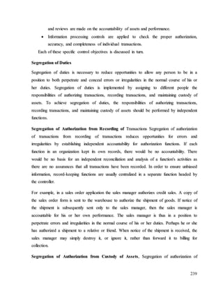239
a
an
nd
d r
re
ev
vi
ie
ew
ws
s a
ar
re
e m
ma
ad
de
e o
on
n t
th
he
e a
ac
cc
co
ou
un
nt
ta
ab
bi
il
li
it
ty
y o
of
f a
as
ss
se
et
ts
s a
an
nd
d p
pe
er
rf
fo
or
rm
ma
an
nc
ce
e.
.

 I
In
nf
fo
or
rm
ma
at
ti
io
on
n p
pr
ro
oc
ce
es
ss
si
in
ng
g c
co
on
nt
tr
ro
ol
ls
s a
ar
re
e a
ap
pp
pl
li
ie
ed
d t
to
o c
ch
he
ec
ck
k t
th
he
e p
pr
ro
op
pe
er
r a
au
ut
th
ho
or
ri
iz
za
at
ti
io
on
n,
,
a
ac
cc
cu
ur
ra
ac
cy
y,
, a
an
nd
d c
co
om
mp
pl
le
et
te
en
ne
es
ss
s o
of
f i
in
nd
di
iv
vi
id
du
ua
al
l t
tr
ra
an
ns
sa
ac
ct
ti
io
on
ns
s.
.
E
Ea
ac
ch
h o
of
f t
th
he
es
se
e s
sp
pe
ec
ci
if
fi
ic
c c
co
on
nt
tr
ro
ol
l o
ob
bj
je
ec
ct
ti
iv
ve
es
s i
is
s d
di
is
sc
cu
us
ss
se
ed
d i
in
n t
tu
ur
rn
n.
.
S
Se
eg
gr
re
eg
ga
at
ti
io
on
n o
of
f D
Du
ut
ti
ie
es
s
S
Se
eg
gr
re
eg
ga
at
ti
io
on
n o
of
f d
du
ut
ti
ie
es
s i
is
s n
ne
ec
ce
es
ss
sa
ar
ry
y t
to
o r
re
ed
du
uc
ce
e o
op
pp
po
or
rt
tu
un
ni
it
ti
ie
es
s t
to
o a
al
ll
lo
ow
w a
an
ny
y p
pe
er
rs
so
on
n t
to
o b
be
e i
in
n a
a
p
po
os
si
it
ti
io
on
n t
to
o b
bo
ot
th
h p
pe
er
rp
pe
et
tr
ra
at
te
e a
an
nd
d c
co
on
nc
ce
ea
al
l e
er
rr
ro
or
rs
s o
or
r i
ir
rr
re
eg
gu
ul
la
ar
ri
it
ti
ie
es
s i
in
n t
th
he
e n
no
or
rm
ma
al
l c
co
ou
ur
rs
se
e o
of
f h
hi
is
s o
or
r
h
he
er
r d
du
ut
ti
ie
es
s.
. S
Se
eg
gr
re
eg
ga
at
ti
io
on
n o
of
f d
du
ut
ti
ie
es
s i
is
s i
im
mp
pl
le
em
me
en
nt
te
ed
d b
by
y a
as
ss
si
ig
gn
ni
in
ng
g t
to
o d
di
if
ff
fe
er
re
en
nt
t p
pe
eo
op
pl
le
e t
th
he
e
r
re
es
sp
po
on
ns
si
ib
bi
il
li
it
ti
ie
es
s o
of
f a
au
ut
th
ho
or
ri
iz
zi
in
ng
g t
tr
ra
an
ns
sa
ac
ct
ti
io
on
ns
s,
, r
re
ec
co
or
rd
di
in
ng
g t
tr
ra
an
ns
sa
ac
ct
ti
io
on
ns
s,
, a
an
nd
d m
ma
ai
in
nt
ta
ai
in
ni
in
ng
g c
cu
us
st
to
od
dy
y o
of
f
a
as
ss
se
et
ts
s.
. T
To
o a
ac
ch
hi
ie
ev
ve
e s
se
eg
gr
re
eg
ga
at
ti
io
on
n o
of
f d
du
ut
ti
ie
es
s,
, t
th
he
e r
re
es
sp
po
on
ns
si
ib
bi
il
li
it
ti
ie
es
s o
of
f a
au
ut
th
ho
or
ri
iz
zi
in
ng
g t
tr
ra
an
ns
sa
ac
ct
ti
io
on
ns
s,
,
r
re
ec
co
or
rd
di
in
ng
g t
tr
ra
an
ns
sa
ac
ct
ti
io
on
ns
s,
, a
an
nd
d m
ma
ai
in
nt
ta
ai
in
ni
in
ng
g c
cu
us
st
to
od
dy
y o
of
f a
as
ss
se
et
ts
s s
sh
ho
ou
ul
ld
d b
be
e p
pe
er
rf
fo
or
rm
me
ed
d b
by
y i
in
nd
de
ep
pe
en
nd
de
en
nt
t
f
fu
un
nc
ct
ti
io
on
ns
s.
.
S
Se
eg
gr
re
eg
ga
at
ti
io
on
n o
of
f A
Au
ut
th
ho
or
ri
iz
za
at
ti
io
on
n f
fr
ro
om
m R
Re
ec
co
or
rd
di
in
ng
g o
of
f T
Tr
ra
an
ns
sa
ac
ct
ti
io
on
ns
s S
Se
eg
gr
re
eg
ga
at
ti
io
on
n o
of
f a
au
ut
th
ho
or
ri
iz
za
at
ti
io
on
n
o
of
f t
tr
ra
an
ns
sa
ac
ct
ti
io
on
ns
s f
fr
ro
om
m r
re
ec
co
or
rd
di
in
ng
g o
of
f t
tr
ra
an
ns
sa
ac
ct
ti
io
on
ns
s r
re
ed
du
uc
ce
es
s o
op
pp
po
or
rt
tu
un
ni
it
ti
ie
es
s f
fo
or
r e
er
rr
ro
or
rs
s a
an
nd
d
i
ir
rr
re
eg
gu
ul
la
ar
ri
it
ti
ie
es
s b
by
y e
es
st
ta
ab
bl
li
is
sh
hi
in
ng
g i
in
nd
de
ep
pe
en
nd
de
en
nt
t a
ac
cc
co
ou
un
nt
ta
ab
bi
il
li
it
ty
y f
fo
or
r a
au
ut
th
ho
or
ri
iz
za
at
ti
io
on
n f
fu
un
nc
ct
ti
io
on
ns
s.
. I
If
f e
ea
ac
ch
h
f
fu
un
nc
ct
ti
io
on
n i
in
n a
an
n o
or
rg
ga
an
ni
iz
za
at
ti
io
on
n k
ke
ep
pt
t i
it
ts
s o
ow
wn
n r
re
ec
co
or
rd
ds
s,
, t
th
he
er
re
e w
wo
ou
ul
ld
d b
be
e n
no
o a
ac
cc
co
ou
un
nt
ta
ab
bi
il
li
it
ty
y.
. T
Th
he
er
re
e
w
wo
ou
ul
ld
d b
be
e n
no
o b
ba
as
si
is
s f
fo
or
r a
an
n i
in
nd
de
ep
pe
en
nd
de
en
nt
t r
re
ec
co
on
nc
ci
il
li
ia
at
ti
io
on
n a
an
nd
d a
an
na
al
ly
ys
si
is
s o
of
f a
a f
fu
un
nc
ct
ti
io
on
n'
's
s a
ac
ct
ti
iv
vi
it
ti
ie
es
s a
as
s
t
th
he
er
re
e a
ar
re
e n
no
o a
as
ss
su
ur
ra
an
nc
ce
es
s t
th
ha
at
t a
al
ll
l t
tr
ra
an
ns
sa
ac
ct
ti
io
on
ns
s h
ha
av
ve
e b
be
ee
en
n r
re
ec
co
or
rd
de
ed
d.
. I
In
n o
or
rd
de
er
r t
to
o e
en
ns
su
ur
re
e u
un
nb
bi
ia
as
se
ed
d
i
in
nf
fo
or
rm
ma
at
ti
io
on
n,
, r
re
ec
co
or
rd
d-
-k
ke
ee
ep
pi
in
ng
g f
fu
un
nc
ct
ti
io
on
ns
s a
ar
re
e u
us
su
ua
al
ll
ly
y c
ce
en
nt
tr
ra
al
li
iz
ze
ed
d i
in
n a
a s
se
ep
pa
ar
ra
at
te
e f
fu
un
nc
ct
ti
io
on
n h
he
ea
ad
de
ed
d b
by
y
t
th
he
e c
co
on
nt
tr
ro
ol
ll
le
er
r.
.
F
Fo
or
r e
ex
xa
am
mp
pl
le
e,
, i
in
n a
a s
sa
al
le
es
s o
or
rd
de
er
r a
ap
pp
pl
li
ic
ca
at
ti
io
on
n t
th
he
e s
sa
al
le
es
s m
ma
an
na
ag
ge
er
r a
au
ut
th
ho
or
ri
iz
ze
es
s c
cr
re
ed
di
it
t s
sa
al
le
es
s.
. A
A c
co
op
py
y o
of
f
t
th
he
e s
sa
al
le
es
s o
or
rd
de
er
r f
fo
or
rm
m i
is
s s
se
en
nt
t t
to
o t
th
he
e w
wa
ar
re
eh
ho
ou
us
se
e t
to
o a
au
ut
th
ho
or
ri
iz
ze
e t
th
he
e s
sh
hi
ip
pm
me
en
nt
t o
of
f g
go
oo
od
ds
s.
. I
If
f n
no
ot
ti
ic
ce
e o
of
f
t
th
he
e s
sh
hi
ip
pm
me
en
nt
t i
is
s s
su
ub
bs
se
eq
qu
ue
en
nt
tl
ly
y s
se
en
nt
t o
on
nl
ly
y t
to
o t
th
he
e s
sa
al
le
es
s m
ma
an
na
ag
ge
er
r,
, t
th
he
en
n t
th
he
e s
sa
al
le
es
s m
ma
an
na
ag
ge
er
r i
is
s
a
ac
cc
co
ou
un
nt
ta
ab
bl
le
e f
fo
or
r h
hi
is
s o
or
r h
he
er
r o
ow
wn
n p
pe
er
rf
fo
or
rm
ma
an
nc
ce
e.
. T
Th
he
e s
sa
al
le
es
s m
ma
an
na
ag
ge
er
r i
is
s t
th
hu
us
s i
in
n a
a p
po
os
si
it
ti
io
on
n t
to
o
p
pe
er
rp
pe
et
tr
ra
at
te
e e
er
rr
ro
or
rs
s a
an
nd
d i
ir
rr
re
eg
gu
ul
la
ar
ri
it
ti
ie
es
s i
in
n t
th
he
e n
no
or
rm
ma
al
l c
co
ou
ur
rs
se
e o
of
f h
hi
is
s o
or
r h
he
er
r d
du
ut
ti
ie
es
s.
. P
Pe
er
rh
ha
ap
ps
s h
he
e o
or
r s
sh
he
e
h
ha
as
s a
au
ut
th
ho
or
ri
iz
ze
ed
d a
a s
sh
hi
ip
pm
me
en
nt
t t
to
o a
a r
re
el
la
at
ti
iv
ve
e o
or
r f
fr
ri
ie
en
nd
d.
. W
Wh
he
en
n n
no
ot
ti
ic
ce
e o
of
f t
th
he
e s
sh
hi
ip
pm
me
en
nt
t i
is
s r
re
ec
ce
ei
iv
ve
ed
d,
, t
th
he
e
s
sa
al
le
es
s m
ma
an
na
ag
ge
er
r m
ma
ay
y s
si
im
mp
pl
ly
y d
de
es
st
tr
ro
oy
y i
it
t,
, o
or
r i
ig
gn
no
or
re
e i
it
t,
, r
ra
at
th
he
er
r t
th
ha
an
n f
fo
or
rw
wa
ar
rd
d i
it
t t
to
o b
bi
il
ll
li
in
ng
g f
fo
or
r
c
co
ol
ll
le
ec
ct
ti
io
on
n.
.
S
Se
eg
gr
re
eg
ga
at
ti
io
on
n o
of
f A
Au
ut
th
ho
or
ri
iz
za
at
ti
io
on
n f
fr
ro
om
m C
Cu
us
st
to
od
dy
y o
of
f A
As
ss
se
et
ts
s,
, S
Se
eg
gr
re
eg
ga
at
ti
io
on
n o
of
f a
au
ut
th
ho
or
ri
iz
za
at
ti
io
on
n o
of
f
 