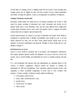 241
o
of
f t
th
he
ei
ir
r d
du
ut
ti
ie
es
s b
by
y o
om
mi
it
tt
ti
in
ng
g r
re
ec
co
or
rd
ds
s o
or
r f
fa
al
ls
si
if
fy
yi
in
ng
g e
en
nt
tr
ri
ie
es
s i
in
nt
to
o t
th
he
e r
re
ec
co
or
rd
ds
s.
. I
In
n t
th
he
e p
pr
re
ec
ce
ed
di
in
ng
g s
sa
al
le
es
s
e
ex
xa
am
mp
pl
le
e,
, g
go
oo
od
ds
s m
ma
ay
y b
be
e s
sh
hi
ip
pp
pe
ed
d b
by
y t
th
ho
os
se
e w
wh
ho
o h
ha
av
ve
e c
cu
us
st
to
od
dy
y o
of
f a
as
ss
se
et
ts
s w
wi
it
th
ho
ou
ut
t a
au
ut
th
ho
or
ri
iz
za
at
ti
io
on
n
a
an
nd
d w
wi
it
th
ho
ou
ut
t r
re
ec
co
or
rd
di
in
ng
g t
th
he
e s
sh
hi
ip
pm
me
en
nt
t,
, a
as
s t
th
he
er
re
e i
is
s n
no
o i
in
nd
de
ep
pe
en
nd
de
en
nt
t a
ac
cc
co
ou
un
nt
ta
ab
bi
il
li
it
ty
y f
fo
or
r s
sh
hi
ip
pm
me
en
nt
ts
s.
.
A
Ad
de
eq
qu
ua
at
te
e D
Do
oc
cu
um
me
en
nt
ts
s a
an
nd
d R
Re
ec
co
or
rd
ds
s
P
Pr
ro
oc
ce
ed
du
ur
re
es
s s
sh
ho
ou
ul
ld
d i
in
nc
cl
lu
ud
de
e t
th
he
e d
de
es
si
ig
gn
n a
an
nd
d u
us
se
e o
of
f a
ad
de
eq
qu
ua
at
te
e d
do
oc
cu
um
me
en
nt
ts
s a
an
nd
d r
re
ec
co
or
rd
ds
s t
to
o h
he
el
lp
p
e
en
ns
su
ur
re
e t
th
he
e p
pr
ro
op
pe
er
r r
re
ec
co
or
rd
di
in
ng
g o
of
f t
tr
ra
an
ns
sa
ac
ct
ti
io
on
ns
s a
an
nd
d e
ev
ve
en
nt
ts
s.
. D
Do
oc
cu
um
me
en
nt
ts
s a
an
nd
d r
re
ec
co
or
rd
ds
s a
ar
re
e t
th
he
e
p
ph
hy
ys
si
ic
ca
al
l m
me
ed
di
ia
a u
us
se
ed
d t
to
o s
st
to
or
re
e i
in
nf
fo
or
rm
ma
at
ti
io
on
n.
. T
Th
he
ey
y m
ma
ay
y t
ta
ak
ke
e m
ma
an
ny
y d
di
if
ff
fe
er
re
en
nt
t f
fo
or
rm
ms
s,
, r
ra
an
ng
gi
in
ng
g f
fr
ro
om
m
c
co
om
mm
mo
on
n p
pa
ap
pe
er
r d
do
oc
cu
um
me
en
nt
ts
s s
su
uc
ch
h a
as
s s
sa
al
le
es
s o
or
rd
de
er
rs
s a
an
nd
d p
pu
ur
rc
ch
ha
as
se
e o
or
rd
de
er
rs
s t
to
o m
ma
ag
gn
ne
et
ti
ic
c a
an
nd
d o
op
pt
ti
ic
ca
al
l
s
st
to
or
ra
ag
ge
e m
me
ed
di
ia
a s
su
uc
ch
h a
as
s m
ma
ag
gn
ne
et
ti
ic
c t
ta
ap
pe
e a
an
nd
d o
op
pt
ti
ic
ca
al
l d
di
is
sk
k.
.
C
Ce
er
rt
ta
ai
in
n c
co
on
nt
tr
ro
ol
l p
pr
ra
ac
ct
ti
ic
ce
es
s a
ar
re
e r
re
el
le
ev
va
an
nt
t t
to
o a
an
ny
y t
ty
yp
pe
e o
of
f d
do
oc
cu
um
me
en
nt
ts
s a
an
nd
d r
re
ec
co
or
rd
ds
s.
. I
It
te
em
ms
s s
sh
ho
ou
ul
ld
d b
be
e
r
re
en
nu
um
mb
be
er
re
ed
d i
in
n s
se
eq
qu
ue
en
nt
ti
ia
al
l o
or
rd
de
er
r t
to
o f
fa
ac
ci
il
li
it
ta
at
te
e a
ac
cc
co
ou
un
nt
ta
ab
bi
il
li
it
ty
y.
. I
It
te
em
ms
s s
sh
ho
ou
ul
ld
d b
be
e e
ea
as
sy
y t
to
o u
us
se
e a
an
nd
d
c
cl
le
ea
ar
rl
ly
y u
un
nd
de
er
rs
st
to
oo
od
d b
by
y t
th
ho
os
se
e w
wh
ho
o u
us
se
e t
th
he
em
m.
. F
Fo
or
rm
ms
s s
sh
ho
ou
ul
ld
d p
pr
ro
ov
vi
id
de
e s
sp
pe
ec
ci
if
fi
ic
c s
sp
pa
ac
ce
e f
fo
or
r t
th
he
e
i
in
nd
di
ic
ca
at
ti
io
on
n o
of
f n
ne
ec
ce
es
ss
sa
ar
ry
y a
au
ut
th
ho
or
ri
iz
za
at
ti
io
on
ns
s a
an
nd
d a
ap
pp
pr
ro
ov
va
al
ls
s.
. P
Pr
ri
in
nc
ci
ip
pl
le
es
s o
of
f f
fo
or
rm
ms
s d
de
es
si
ig
gn
n a
an
nd
d u
us
se
e w
we
er
re
e
d
de
et
ta
ai
il
le
ed
d i
in
n C
Ch
ha
ap
pt
te
er
r 4
4.
.
R
Re
es
st
tr
ri
ic
ct
te
ed
d A
Ac
cc
ce
es
ss
s t
to
o A
As
ss
se
et
ts
s
A
Ac
cc
ce
es
ss
s t
to
o a
as
ss
se
et
ts
s s
sh
ho
ou
ul
ld
d b
be
e p
pe
er
rm
mi
it
tt
te
ed
d o
on
nl
ly
y i
in
n a
ac
cc
co
or
rd
da
an
nc
ce
e w
wi
it
th
h m
ma
an
na
ag
ge
em
me
en
nt
t'
's
s a
au
ut
th
ho
or
ri
iz
za
at
ti
io
on
n.
.
T
Th
hi
is
s r
re
eq
qu
ui
ir
re
es
s a
ad
de
eq
qu
ua
at
te
e p
ph
hy
ys
si
ic
ca
al
l c
co
on
nt
tr
ro
ol
ls
s a
an
nd
d s
sa
af
fe
eg
gu
ua
ar
rd
ds
s o
ov
ve
er
r a
ac
cc
ce
es
ss
s t
to
o a
an
nd
d u
us
se
e o
of
f a
as
ss
se
et
ts
s a
an
nd
d
r
re
ec
co
or
rd
ds
s,
, s
su
uc
ch
h a
as
s s
se
ec
cu
ur
re
ed
d f
fa
ac
ci
il
li
it
ti
ie
es
s a
an
nd
d a
au
ut
th
ho
or
ri
iz
za
at
ti
io
on
n f
fo
or
r a
ac
cc
ce
es
ss
s t
to
o c
co
om
mp
pu
ut
te
er
r p
pr
ro
og
gr
ra
am
ms
s a
an
nd
d d
da
at
ta
a
f
fi
il
le
es
s.
.
I
It
t i
is
s w
we
el
ll
l d
do
oc
cu
um
me
en
nt
te
ed
d t
th
ha
at
t p
ph
hy
ys
si
ic
ca
al
l t
th
he
ef
ft
t a
an
nd
d e
em
mb
be
ez
zz
zl
le
em
me
en
nt
t a
ar
re
e s
su
ub
bs
st
ta
an
nt
ti
ia
al
l t
th
hr
re
ea
at
ts
s t
to
o t
th
he
e
s
so
ol
lv
ve
en
nc
cy
y o
of
f b
bu
us
si
in
ne
es
ss
s o
or
rg
ga
an
ni
iz
za
at
ti
io
on
ns
s.
. P
Ph
hy
ys
si
ic
ca
al
l c
co
on
nt
tr
ro
ol
ls
s a
ar
re
e d
di
ir
re
ec
ct
te
ed
d a
at
t r
re
ed
du
uc
ci
in
ng
g t
th
he
e
o
op
pp
po
or
rt
tu
un
ni
it
ti
ie
es
s f
fo
or
r t
th
he
ef
ft
t a
an
nd
d e
em
mb
be
ez
zz
zl
le
em
me
en
nt
t.
. C
Cl
lo
os
se
e s
su
up
pe
er
rv
vi
is
si
io
on
n,
, p
ph
hy
ys
si
ic
ca
al
l p
pr
ro
ot
te
ec
ct
ti
io
on
n d
de
ev
vi
ic
ce
es
s,
, a
an
nd
d
s
se
eg
gr
re
eg
ga
at
ti
io
on
n o
of
f d
du
ut
ti
ie
es
s a
ac
cc
co
om
mp
pl
li
is
sh
h s
sa
af
fe
eg
gu
ua
ar
rd
di
in
ng
g o
of
f a
as
ss
se
et
ts
s s
su
uc
ch
h a
as
s c
ca
as
sh
h,
, s
se
ec
cu
ur
ri
it
ti
ie
es
s,
, a
an
nd
d
i
in
nv
ve
en
nt
to
or
ry
y.
. C
Co
om
mm
mo
on
n e
ex
xa
am
mp
pl
le
es
s o
of
f p
ph
hy
ys
si
ic
ca
al
l c
co
on
nt
tr
ro
ol
ls
s i
in
nc
cl
lu
ud
de
e t
th
he
e f
fo
ol
ll
lo
ow
wi
in
ng
g:
:

 C
Ca
as
sh
h r
re
eg
gi
is
st
te
er
rs
s a
an
nd
d l
lo
oc
ck
k b
bo
ox
xe
es
s

 L
Lo
oc
ck
ks
s,
, v
va
au
ul
lt
ts
s,
, a
an
nd
d l
li
im
mi
it
te
ed
d-
-a
ac
cc
ce
es
ss
s a
ar
re
ea
as
s

 S
Se
ec
cu
ur
ri
it
ty
y f
fo
or
rc
ce
es
s

 C
Cl
lo
os
se
ed
d-
-c
ci
ir
rc
cu
ui
it
t T
TV
V m
mo
on
ni
it
to
or
rs
s

 A
Al
la
ar
rm
m s
sy
ys
st
te
em
ms
s
 