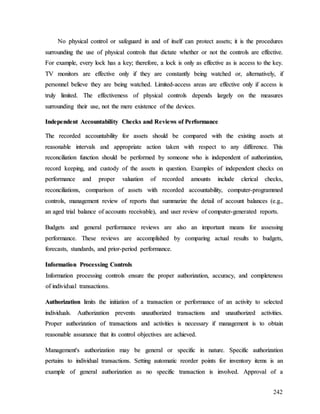 242
N
No
o p
ph
hy
ys
si
ic
ca
al
l c
co
on
nt
tr
ro
ol
l o
or
r s
sa
af
fe
eg
gu
ua
ar
rd
d i
in
n a
an
nd
d o
of
f i
it
ts
se
el
lf
f c
ca
an
n p
pr
ro
ot
te
ec
ct
t a
as
ss
se
et
ts
s;
; i
it
t i
is
s t
th
he
e p
pr
ro
oc
ce
ed
du
ur
re
es
s
s
su
ur
rr
ro
ou
un
nd
di
in
ng
g t
th
he
e u
us
se
e o
of
f p
ph
hy
ys
si
ic
ca
al
l c
co
on
nt
tr
ro
ol
ls
s t
th
ha
at
t d
di
ic
ct
ta
at
te
e w
wh
he
et
th
he
er
r o
or
r n
no
ot
t t
th
he
e c
co
on
nt
tr
ro
ol
ls
s a
ar
re
e e
ef
ff
fe
ec
ct
ti
iv
ve
e.
.
F
Fo
or
r e
ex
xa
am
mp
pl
le
e,
, e
ev
ve
er
ry
y l
lo
oc
ck
k h
ha
as
s a
a k
ke
ey
y;
; t
th
he
er
re
ef
fo
or
re
e,
, a
a l
lo
oc
ck
k i
is
s o
on
nl
ly
y a
as
s e
ef
ff
fe
ec
ct
ti
iv
ve
e a
as
s i
is
s a
ac
cc
ce
es
ss
s t
to
o t
th
he
e k
ke
ey
y.
.
T
TV
V m
mo
on
ni
it
to
or
rs
s a
ar
re
e e
ef
ff
fe
ec
ct
ti
iv
ve
e o
on
nl
ly
y i
if
f t
th
he
ey
y a
ar
re
e c
co
on
ns
st
ta
an
nt
tl
ly
y b
be
ei
in
ng
g w
wa
at
tc
ch
he
ed
d o
or
r,
, a
al
lt
te
er
rn
na
at
ti
iv
ve
el
ly
y,
, i
if
f
p
pe
er
rs
so
on
nn
ne
el
l b
be
el
li
ie
ev
ve
e t
th
he
ey
y a
ar
re
e b
be
ei
in
ng
g w
wa
at
tc
ch
he
ed
d.
. L
Li
im
mi
it
te
ed
d-
-a
ac
cc
ce
es
ss
s a
ar
re
ea
as
s a
ar
re
e e
ef
ff
fe
ec
ct
ti
iv
ve
e o
on
nl
ly
y i
if
f a
ac
cc
ce
es
ss
s i
is
s
t
tr
ru
ul
ly
y l
li
im
mi
it
te
ed
d.
. T
Th
he
e e
ef
ff
fe
ec
ct
ti
iv
ve
en
ne
es
ss
s o
of
f p
ph
hy
ys
si
ic
ca
al
l c
co
on
nt
tr
ro
ol
ls
s d
de
ep
pe
en
nd
ds
s l
la
ar
rg
ge
el
ly
y o
on
n t
th
he
e m
me
ea
as
su
ur
re
es
s
s
su
ur
rr
ro
ou
un
nd
di
in
ng
g t
th
he
ei
ir
r u
us
se
e,
, n
no
ot
t t
th
he
e m
me
er
re
e e
ex
xi
is
st
te
en
nc
ce
e o
of
f t
th
he
e d
de
ev
vi
ic
ce
es
s.
.
I
In
nd
de
ep
pe
en
nd
de
en
nt
t A
Ac
cc
co
ou
un
nt
ta
ab
bi
il
li
it
ty
y C
Ch
he
ec
ck
ks
s a
an
nd
d R
Re
ev
vi
ie
ew
ws
s o
of
f P
Pe
er
rf
fo
or
rm
ma
an
nc
ce
e
T
Th
he
e r
re
ec
co
or
rd
de
ed
d a
ac
cc
co
ou
un
nt
ta
ab
bi
il
li
it
ty
y f
fo
or
r a
as
ss
se
et
ts
s s
sh
ho
ou
ul
ld
d b
be
e c
co
om
mp
pa
ar
re
ed
d w
wi
it
th
h t
th
he
e e
ex
xi
is
st
ti
in
ng
g a
as
ss
se
et
ts
s a
at
t
r
re
ea
as
so
on
na
ab
bl
le
e i
in
nt
te
er
rv
va
al
ls
s a
an
nd
d a
ap
pp
pr
ro
op
pr
ri
ia
at
te
e a
ac
ct
ti
io
on
n t
ta
ak
ke
en
n w
wi
it
th
h r
re
es
sp
pe
ec
ct
t t
to
o a
an
ny
y d
di
if
ff
fe
er
re
en
nc
ce
e.
. T
Th
hi
is
s
r
re
ec
co
on
nc
ci
il
li
ia
at
ti
io
on
n f
fu
un
nc
ct
ti
io
on
n s
sh
ho
ou
ul
ld
d b
be
e p
pe
er
rf
fo
or
rm
me
ed
d b
by
y s
so
om
me
eo
on
ne
e w
wh
ho
o i
is
s i
in
nd
de
ep
pe
en
nd
de
en
nt
t o
of
f a
au
ut
th
ho
or
ri
iz
za
at
ti
io
on
n,
,
r
re
ec
co
or
rd
d k
ke
ee
ep
pi
in
ng
g,
, a
an
nd
d c
cu
us
st
to
od
dy
y o
of
f t
th
he
e a
as
ss
se
et
ts
s i
in
n q
qu
ue
es
st
ti
io
on
n.
. E
Ex
xa
am
mp
pl
le
es
s o
of
f i
in
nd
de
ep
pe
en
nd
de
en
nt
t c
ch
he
ec
ck
ks
s o
on
n
p
pe
er
rf
fo
or
rm
ma
an
nc
ce
e a
an
nd
d p
pr
ro
op
pe
er
r v
va
al
lu
ua
at
ti
io
on
n o
of
f r
re
ec
co
or
rd
de
ed
d a
am
mo
ou
un
nt
ts
s i
in
nc
cl
lu
ud
de
e c
cl
le
er
ri
ic
ca
al
l c
ch
he
ec
ck
ks
s,
,
r
re
ec
co
on
nc
ci
il
li
ia
at
ti
io
on
ns
s,
, c
co
om
mp
pa
ar
ri
is
so
on
n o
of
f a
as
ss
se
et
ts
s w
wi
it
th
h r
re
ec
co
or
rd
de
ed
d a
ac
cc
co
ou
un
nt
ta
ab
bi
il
li
it
ty
y,
, c
co
om
mp
pu
ut
te
er
r-
-p
pr
ro
og
gr
ra
am
mm
me
ed
d
c
co
on
nt
tr
ro
ol
ls
s,
, m
ma
an
na
ag
ge
em
me
en
nt
t r
re
ev
vi
ie
ew
w o
of
f r
re
ep
po
or
rt
ts
s t
th
ha
at
t s
su
um
mm
ma
ar
ri
iz
ze
e t
th
he
e d
de
et
ta
ai
il
l o
of
f a
ac
cc
co
ou
un
nt
t b
ba
al
la
an
nc
ce
es
s (
(e
e.
.g
g.
.,
,
a
an
n a
ag
ge
ed
d t
tr
ri
ia
al
l b
ba
al
la
an
nc
ce
e o
of
f a
ac
cc
co
ou
un
nt
ts
s r
re
ec
ce
ei
iv
va
ab
bl
le
e)
),
, a
an
nd
d u
us
se
er
r r
re
ev
vi
ie
ew
w o
of
f c
co
om
mp
pu
ut
te
er
r-
-g
ge
en
ne
er
ra
at
te
ed
d r
re
ep
po
or
rt
ts
s.
.
B
Bu
ud
dg
ge
et
ts
s a
an
nd
d g
ge
en
ne
er
ra
al
l p
pe
er
rf
fo
or
rm
ma
an
nc
ce
e r
re
ev
vi
ie
ew
ws
s a
ar
re
e a
al
ls
so
o a
an
n i
im
mp
po
or
rt
ta
an
nt
t m
me
ea
an
ns
s f
fo
or
r a
as
ss
se
es
ss
si
in
ng
g
p
pe
er
rf
fo
or
rm
ma
an
nc
ce
e.
. T
Th
he
es
se
e r
re
ev
vi
ie
ew
ws
s a
ar
re
e a
ac
cc
co
om
mp
pl
li
is
sh
he
ed
d b
by
y c
co
om
mp
pa
ar
ri
in
ng
g a
ac
ct
tu
ua
al
l r
re
es
su
ul
lt
ts
s t
to
o b
bu
ud
dg
ge
et
ts
s,
,
f
fo
or
re
ec
ca
as
st
ts
s,
, s
st
ta
an
nd
da
ar
rd
ds
s,
, a
an
nd
d p
pr
ri
io
or
r-
-p
pe
er
ri
io
od
d p
pe
er
rf
fo
or
rm
ma
an
nc
ce
e.
.
I
In
nf
fo
or
rm
ma
at
ti
io
on
n P
Pr
ro
oc
ce
es
ss
si
in
ng
g C
Co
on
nt
tr
ro
ol
ls
s
I
In
nf
fo
or
rm
ma
at
ti
io
on
n p
pr
ro
oc
ce
es
ss
si
in
ng
g c
co
on
nt
tr
ro
ol
ls
s e
en
ns
su
ur
re
e t
th
he
e p
pr
ro
op
pe
er
r a
au
ut
th
ho
or
ri
iz
za
at
ti
io
on
n,
, a
ac
cc
cu
ur
ra
ac
cy
y,
, a
an
nd
d c
co
om
mp
pl
le
et
te
en
ne
es
ss
s
o
of
f i
in
nd
di
iv
vi
id
du
ua
al
l t
tr
ra
an
ns
sa
ac
ct
ti
io
on
ns
s.
.
A
Au
ut
th
ho
or
ri
iz
za
at
ti
io
on
n l
li
im
mi
it
ts
s t
th
he
e i
in
ni
it
ti
ia
at
ti
io
on
n o
of
f a
a t
tr
ra
an
ns
sa
ac
ct
ti
io
on
n o
or
r p
pe
er
rf
fo
or
rm
ma
an
nc
ce
e o
of
f a
an
n a
ac
ct
ti
iv
vi
it
ty
y t
to
o s
se
el
le
ec
ct
te
ed
d
i
in
nd
di
iv
vi
id
du
ua
al
ls
s.
. A
Au
ut
th
ho
or
ri
iz
za
at
ti
io
on
n p
pr
re
ev
ve
en
nt
ts
s u
un
na
au
ut
th
ho
or
ri
iz
ze
ed
d t
tr
ra
an
ns
sa
ac
ct
ti
io
on
ns
s a
an
nd
d u
un
na
au
ut
th
ho
or
ri
iz
ze
ed
d a
ac
ct
ti
iv
vi
it
ti
ie
es
s.
.
P
Pr
ro
op
pe
er
r a
au
ut
th
ho
or
ri
iz
za
at
ti
io
on
n o
of
f t
tr
ra
an
ns
sa
ac
ct
ti
io
on
ns
s a
an
nd
d a
ac
ct
ti
iv
vi
it
ti
ie
es
s i
is
s n
ne
ec
ce
es
ss
sa
ar
ry
y i
if
f m
ma
an
na
ag
ge
em
me
en
nt
t i
is
s t
to
o o
ob
bt
ta
ai
in
n
r
re
ea
as
so
on
na
ab
bl
le
e a
as
ss
su
ur
ra
an
nc
ce
e t
th
ha
at
t i
it
ts
s c
co
on
nt
tr
ro
ol
l o
ob
bj
je
ec
ct
ti
iv
ve
es
s a
ar
re
e a
ac
ch
hi
ie
ev
ve
ed
d.
.
M
Ma
an
na
ag
ge
em
me
en
nt
t'
's
s a
au
ut
th
ho
or
ri
iz
za
at
ti
io
on
n m
ma
ay
y b
be
e g
ge
en
ne
er
ra
al
l o
or
r s
sp
pe
ec
ci
if
fi
ic
c i
in
n n
na
at
tu
ur
re
e.
. S
Sp
pe
ec
ci
if
fi
ic
c a
au
ut
th
ho
or
ri
iz
za
at
ti
io
on
n
p
pe
er
rt
ta
ai
in
ns
s t
to
o i
in
nd
di
iv
vi
id
du
ua
al
l t
tr
ra
an
ns
sa
ac
ct
ti
io
on
ns
s.
. S
Se
et
tt
ti
in
ng
g a
au
ut
to
om
ma
at
ti
ic
c r
re
eo
or
rd
de
er
r p
po
oi
in
nt
ts
s f
fo
or
r i
in
nv
ve
en
nt
to
or
ry
y i
it
te
em
ms
s i
is
s a
an
n
e
ex
xa
am
mp
pl
le
e o
of
f g
ge
en
ne
er
ra
al
l a
au
ut
th
ho
or
ri
iz
za
at
ti
io
on
n a
as
s n
no
o s
sp
pe
ec
ci
if
fi
ic
c t
tr
ra
an
ns
sa
ac
ct
ti
io
on
n i
is
s i
in
nv
vo
ol
lv
ve
ed
d.
. A
Ap
pp
pr
ro
ov
va
al
l o
of
f a
a
 
