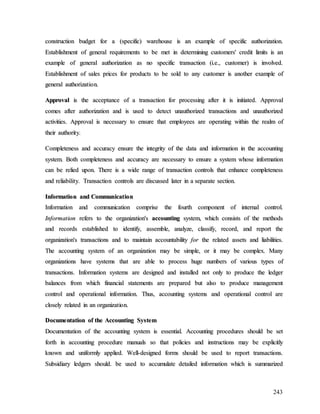 243
c
co
on
ns
st
tr
ru
uc
ct
ti
io
on
n b
bu
ud
dg
ge
et
t f
fo
or
r a
a (
(s
sp
pe
ec
ci
if
fi
ic
c)
) w
wa
ar
re
eh
ho
ou
us
se
e i
is
s a
an
n e
ex
xa
am
mp
pl
le
e o
of
f s
sp
pe
ec
ci
if
fi
ic
c a
au
ut
th
ho
or
ri
iz
za
at
ti
io
on
n.
.
E
Es
st
ta
ab
bl
li
is
sh
hm
me
en
nt
t o
of
f g
ge
en
ne
er
ra
al
l r
re
eq
qu
ui
ir
re
em
me
en
nt
ts
s t
to
o b
be
e m
me
et
t i
in
n d
de
et
te
er
rm
mi
in
ni
in
ng
g c
cu
us
st
to
om
me
er
rs
s'
' c
cr
re
ed
di
it
t l
li
im
mi
it
ts
s i
is
s a
an
n
e
ex
xa
am
mp
pl
le
e o
of
f g
ge
en
ne
er
ra
al
l a
au
ut
th
ho
or
ri
iz
za
at
ti
io
on
n a
as
s n
no
o s
sp
pe
ec
ci
if
fi
ic
c t
tr
ra
an
ns
sa
ac
ct
ti
io
on
n (
(i
i.
.e
e.
.,
, c
cu
us
st
to
om
me
er
r)
) i
is
s i
in
nv
vo
ol
lv
ve
ed
d.
.
E
Es
st
ta
ab
bl
li
is
sh
hm
me
en
nt
t o
of
f s
sa
al
le
es
s p
pr
ri
ic
ce
es
s f
fo
or
r p
pr
ro
od
du
uc
ct
ts
s t
to
o b
be
e s
so
ol
ld
d t
to
o a
an
ny
y c
cu
us
st
to
om
me
er
r i
is
s a
an
no
ot
th
he
er
r e
ex
xa
am
mp
pl
le
e o
of
f
g
ge
en
ne
er
ra
al
l a
au
ut
th
ho
or
ri
iz
za
at
ti
io
on
n.
.
A
Ap
pp
pr
ro
ov
va
al
l i
is
s t
th
he
e a
ac
cc
ce
ep
pt
ta
an
nc
ce
e o
of
f a
a t
tr
ra
an
ns
sa
ac
ct
ti
io
on
n f
fo
or
r p
pr
ro
oc
ce
es
ss
si
in
ng
g a
af
ft
te
er
r i
it
t i
is
s i
in
ni
it
ti
ia
at
te
ed
d.
. A
Ap
pp
pr
ro
ov
va
al
l
c
co
om
me
es
s a
af
ft
te
er
r a
au
ut
th
ho
or
ri
iz
za
at
ti
io
on
n a
an
nd
d i
is
s u
us
se
ed
d t
to
o d
de
et
te
ec
ct
t u
un
na
au
ut
th
ho
or
ri
iz
ze
ed
d t
tr
ra
an
ns
sa
ac
ct
ti
io
on
ns
s a
an
nd
d u
un
na
au
ut
th
ho
or
ri
iz
ze
ed
d
a
ac
ct
ti
iv
vi
it
ti
ie
es
s.
. A
Ap
pp
pr
ro
ov
va
al
l i
is
s n
ne
ec
ce
es
ss
sa
ar
ry
y t
to
o e
en
ns
su
ur
re
e t
th
ha
at
t e
em
mp
pl
lo
oy
ye
ee
es
s a
ar
re
e o
op
pe
er
ra
at
ti
in
ng
g w
wi
it
th
hi
in
n t
th
he
e r
re
ea
al
lm
m o
of
f
t
th
he
ei
ir
r a
au
ut
th
ho
or
ri
it
ty
y.
.
C
Co
om
mp
pl
le
et
te
en
ne
es
ss
s a
an
nd
d a
ac
cc
cu
ur
ra
ac
cy
y e
en
ns
su
ur
re
e t
th
he
e i
in
nt
te
eg
gr
ri
it
ty
y o
of
f t
th
he
e d
da
at
ta
a a
an
nd
d i
in
nf
fo
or
rm
ma
at
ti
io
on
n i
in
n t
th
he
e a
ac
cc
co
ou
un
nt
ti
in
ng
g
s
sy
ys
st
te
em
m.
. B
Bo
ot
th
h c
co
om
mp
pl
le
et
te
en
ne
es
ss
s a
an
nd
d a
ac
cc
cu
ur
ra
ac
cy
y a
ar
re
e n
ne
ec
ce
es
ss
sa
ar
ry
y t
to
o e
en
ns
su
ur
re
e a
a s
sy
ys
st
te
em
m w
wh
ho
os
se
e i
in
nf
fo
or
rm
ma
at
ti
io
on
n
c
ca
an
n b
be
e r
re
el
li
ie
ed
d u
up
po
on
n.
. T
Th
he
er
re
e i
is
s a
a w
wi
id
de
e r
ra
an
ng
ge
e o
of
f t
tr
ra
an
ns
sa
ac
ct
ti
io
on
n c
co
on
nt
tr
ro
ol
ls
s t
th
ha
at
t e
en
nh
ha
an
nc
ce
e c
co
om
mp
pl
le
et
te
en
ne
es
ss
s
a
an
nd
d r
re
el
li
ia
ab
bi
il
li
it
ty
y.
. T
Tr
ra
an
ns
sa
ac
ct
ti
io
on
n c
co
on
nt
tr
ro
ol
ls
s a
ar
re
e d
di
is
sc
cu
us
ss
se
ed
d l
la
at
te
er
r i
in
n a
a s
se
ep
pa
ar
ra
at
te
e s
se
ec
ct
ti
io
on
n.
.
I
In
nf
fo
or
rm
ma
at
ti
io
on
n a
an
nd
d C
Co
om
mm
mu
un
ni
ic
ca
at
ti
io
on
n
I
In
nf
fo
or
rm
ma
at
ti
io
on
n a
an
nd
d c
co
om
mm
mu
un
ni
ic
ca
at
ti
io
on
n c
co
om
mp
pr
ri
is
se
e t
th
he
e f
fo
ou
ur
rt
th
h c
co
om
mp
po
on
ne
en
nt
t o
of
f i
in
nt
te
er
rn
na
al
l c
co
on
nt
tr
ro
ol
l.
.
I
In
nf
fo
or
rm
ma
at
ti
io
on
n r
re
ef
fe
er
rs
s t
to
o t
th
he
e o
or
rg
ga
an
ni
iz
za
at
ti
io
on
n'
's
s a
ac
cc
co
ou
un
nt
ti
in
ng
g s
sy
ys
st
te
em
m,
, w
wh
hi
ic
ch
h c
co
on
ns
si
is
st
ts
s o
of
f t
th
he
e m
me
et
th
ho
od
ds
s
a
an
nd
d r
re
ec
co
or
rd
ds
s e
es
st
ta
ab
bl
li
is
sh
he
ed
d t
to
o i
id
de
en
nt
ti
if
fy
y,
, a
as
ss
se
em
mb
bl
le
e,
, a
an
na
al
ly
yz
ze
e,
, c
cl
la
as
ss
si
if
fy
y,
, r
re
ec
co
or
rd
d,
, a
an
nd
d r
re
ep
po
or
rt
t t
th
he
e
o
or
rg
ga
an
ni
iz
za
at
ti
io
on
n'
's
s t
tr
ra
an
ns
sa
ac
ct
ti
io
on
ns
s a
an
nd
d t
to
o m
ma
ai
in
nt
ta
ai
in
n a
ac
cc
co
ou
un
nt
ta
ab
bi
il
li
it
ty
y f
fo
or
r t
th
he
e r
re
el
la
at
te
ed
d a
as
ss
se
et
ts
s a
an
nd
d l
li
ia
ab
bi
il
li
it
ti
ie
es
s.
.
T
Th
he
e a
ac
cc
co
ou
un
nt
ti
in
ng
g s
sy
ys
st
te
em
m o
of
f a
an
n o
or
rg
ga
an
ni
iz
za
at
ti
io
on
n m
ma
ay
y b
be
e s
si
im
mp
pl
le
e,
, o
or
r i
it
t m
ma
ay
y b
be
e c
co
om
mp
pl
le
ex
x.
. M
Ma
an
ny
y
o
or
rg
ga
an
ni
iz
za
at
ti
io
on
ns
s h
ha
av
ve
e s
sy
ys
st
te
em
ms
s t
th
ha
at
t a
ar
re
e a
ab
bl
le
e t
to
o p
pr
ro
oc
ce
es
ss
s h
hu
ug
ge
e n
nu
um
mb
be
er
rs
s o
of
f v
va
ar
ri
io
ou
us
s t
ty
yp
pe
es
s o
of
f
t
tr
ra
an
ns
sa
ac
ct
ti
io
on
ns
s.
. I
In
nf
fo
or
rm
ma
at
ti
io
on
n s
sy
ys
st
te
em
ms
s a
ar
re
e d
de
es
si
ig
gn
ne
ed
d a
an
nd
d i
in
ns
st
ta
al
ll
le
ed
d n
no
ot
t o
on
nl
ly
y t
to
o p
pr
ro
od
du
uc
ce
e t
th
he
e l
le
ed
dg
ge
er
r
b
ba
al
la
an
nc
ce
es
s f
fr
ro
om
m w
wh
hi
ic
ch
h f
fi
in
na
an
nc
ci
ia
al
l s
st
ta
at
te
em
me
en
nt
ts
s a
ar
re
e p
pr
re
ep
pa
ar
re
ed
d b
bu
ut
t a
al
ls
so
o t
to
o p
pr
ro
od
du
uc
ce
e m
ma
an
na
ag
ge
em
me
en
nt
t
c
co
on
nt
tr
ro
ol
l a
an
nd
d o
op
pe
er
ra
at
ti
io
on
na
al
l i
in
nf
fo
or
rm
ma
at
ti
io
on
n.
. T
Th
hu
us
s,
, a
ac
cc
co
ou
un
nt
ti
in
ng
g s
sy
ys
st
te
em
ms
s a
an
nd
d o
op
pe
er
ra
at
ti
io
on
na
al
l c
co
on
nt
tr
ro
ol
l a
ar
re
e
c
cl
lo
os
se
el
ly
y r
re
el
la
at
te
ed
d i
in
n a
an
n o
or
rg
ga
an
ni
iz
za
at
ti
io
on
n.
.
D
Do
oc
cu
um
me
en
nt
ta
at
ti
io
on
n o
of
f t
th
he
e A
Ac
cc
co
ou
un
nt
ti
in
ng
g S
Sy
ys
st
te
em
m
D
Do
oc
cu
um
me
en
nt
ta
at
ti
io
on
n o
of
f t
th
he
e a
ac
cc
co
ou
un
nt
ti
in
ng
g s
sy
ys
st
te
em
m i
is
s e
es
ss
se
en
nt
ti
ia
al
l.
. A
Ac
cc
co
ou
un
nt
ti
in
ng
g p
pr
ro
oc
ce
ed
du
ur
re
es
s s
sh
ho
ou
ul
ld
d b
be
e s
se
et
t
f
fo
or
rt
th
h i
in
n a
ac
cc
co
ou
un
nt
ti
in
ng
g p
pr
ro
oc
ce
ed
du
ur
re
e m
ma
an
nu
ua
al
ls
s s
so
o t
th
ha
at
t p
po
ol
li
ic
ci
ie
es
s a
an
nd
d i
in
ns
st
tr
ru
uc
ct
ti
io
on
ns
s m
ma
ay
y b
be
e e
ex
xp
pl
li
ic
ci
it
tl
ly
y
k
kn
no
ow
wn
n a
an
nd
d u
un
ni
if
fo
or
rm
ml
ly
y a
ap
pp
pl
li
ie
ed
d.
. W
We
el
ll
l-
-d
de
es
si
ig
gn
ne
ed
d f
fo
or
rm
ms
s s
sh
ho
ou
ul
ld
d b
be
e u
us
se
ed
d t
to
o r
re
ep
po
or
rt
t t
tr
ra
an
ns
sa
ac
ct
ti
io
on
ns
s.
.
S
Su
ub
bs
si
id
di
ia
ar
ry
y l
le
ed
dg
ge
er
rs
s s
sh
ho
ou
ul
ld
d.
. b
be
e u
us
se
ed
d t
to
o a
ac
cc
cu
um
mu
ul
la
at
te
e d
de
et
ta
ai
il
le
ed
d i
in
nf
fo
or
rm
ma
at
ti
io
on
n w
wh
hi
ic
ch
h i
is
s s
su
um
mm
ma
ar
ri
iz
ze
ed
d
 