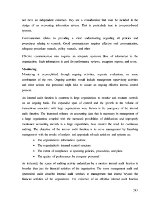 245
n
no
ot
t h
ha
av
ve
e a
an
n i
in
nd
de
ep
pe
en
nd
de
en
nt
t e
ex
xi
is
st
te
en
nc
ce
e-
- t
th
he
ey
y a
ar
re
e a
a c
co
on
ns
si
id
de
er
ra
at
ti
io
on
n t
th
ha
at
t m
mu
us
st
t b
be
e i
in
nc
cl
lu
ud
de
ed
d i
in
n t
th
he
e
d
de
es
si
ig
gn
n o
of
f a
an
n a
ac
cc
co
ou
un
nt
ti
in
ng
g i
in
nf
fo
or
rm
ma
at
ti
io
on
n s
sy
ys
st
te
em
m.
. T
Th
ha
at
t i
is
s p
pa
ar
rt
ti
ic
cu
ul
la
ar
rl
ly
y t
tr
ru
ue
e i
in
n c
co
om
mp
pu
ut
te
er
r-
-b
ba
as
se
ed
d
s
sy
ys
st
te
em
ms
s.
.
C
Co
om
mm
mu
un
ni
ic
ca
at
ti
io
on
n r
re
el
la
at
te
es
s t
to
o p
pr
ro
ov
vi
id
di
in
ng
g a
a c
cl
le
ea
ar
r u
un
nd
de
er
rs
st
ta
an
nd
di
in
ng
g r
re
eg
ga
ar
rd
di
in
ng
g a
al
ll
l p
po
ol
li
ic
ci
ie
es
s a
an
nd
d
p
pr
ro
oc
ce
ed
du
ur
re
es
s r
re
el
la
at
ti
in
ng
g t
to
o c
co
on
nt
tr
ro
ol
ls
s.
. G
Go
oo
od
d c
co
om
mm
mu
un
ni
ic
ca
at
ti
io
on
n r
re
eq
qu
ui
ir
re
es
s e
ef
ff
fe
ec
ct
ti
iv
ve
e o
or
ra
al
l c
co
om
mm
mu
un
ni
ic
ca
at
ti
io
on
n,
,
a
ad
de
eq
qu
ua
at
te
e p
pr
ro
oc
ce
ed
du
ur
re
e m
ma
an
nu
ua
al
ls
s,
, p
po
ol
li
ic
cy
y m
ma
an
nu
ua
al
ls
s,
, a
an
nd
d o
ot
th
he
er
r
E
Ef
ff
fe
ec
ct
ti
iv
ve
e c
co
om
mm
mu
un
ni
ic
ca
at
ti
io
on
n a
al
ls
so
o r
re
eq
qu
ui
ir
re
es
s a
an
n a
ad
de
eq
qu
ua
at
te
e u
up
ps
st
tr
re
ea
am
m f
fl
lo
ow
w o
of
f i
in
nf
fo
or
rm
ma
at
ti
io
on
n i
in
n t
th
he
e
o
or
rg
ga
an
ni
iz
za
at
ti
io
on
n.
. S
Su
uc
ch
h i
in
nf
fo
or
rm
ma
at
ti
io
on
n i
is
s u
us
se
ed
d f
fo
or
r p
pe
er
rf
fo
or
rm
ma
an
nc
ce
e r
re
ev
vi
ie
ew
ws
s,
, e
ex
xc
ce
ep
pt
ti
io
on
n r
re
ep
po
or
rt
ts
s,
, a
an
nd
d s
so
o o
on
n.
.
M
Mo
on
ni
it
to
or
ri
in
ng
g
M
Mo
on
ni
it
to
or
ri
in
ng
g i
is
s a
ac
cc
co
om
mp
pl
li
is
sh
he
ed
d t
th
hr
ro
ou
ug
gh
h o
on
ng
go
oi
in
ng
g a
ac
ct
ti
iv
vi
it
ti
ie
es
s,
, s
se
ep
pa
ar
ra
at
te
e e
ev
va
al
lu
ua
at
ti
io
on
ns
s,
, o
or
r s
so
om
me
e
c
co
om
mb
bi
in
na
at
ti
io
on
n o
of
f t
th
he
e t
tw
wo
o.
. O
On
ng
go
oi
in
ng
g a
ac
ct
ti
iv
vi
it
ti
ie
es
s w
wo
ou
ul
ld
d i
in
nc
cl
lu
ud
de
e m
ma
an
na
ag
ge
em
me
en
nt
t s
su
up
pe
er
rv
vi
is
so
or
ry
y a
ac
ct
ti
iv
vi
it
ti
ie
es
s
a
an
nd
d o
ot
th
he
er
r a
ac
ct
ti
io
on
ns
s t
th
ha
at
t p
pe
er
rs
so
on
nn
ne
el
l m
mi
ig
gh
ht
t t
ta
ak
ke
e t
to
o a
as
ss
su
ur
re
e a
an
n o
on
ng
go
oi
in
ng
g e
ef
ff
fe
ec
ct
ti
iv
ve
e i
in
nt
te
er
rn
na
al
l c
co
on
nt
tr
ro
ol
l
p
pr
ro
oc
ce
es
ss
s.
.
A
An
n i
in
nt
te
er
rn
na
al
l a
au
ud
di
it
t f
fu
un
nc
ct
ti
io
on
n i
is
s c
co
om
mm
mo
on
n i
in
n l
la
ar
rg
ge
e o
or
rg
ga
an
ni
iz
za
at
ti
io
on
ns
s t
to
o m
mo
on
ni
it
to
or
r a
an
nd
d e
ev
va
al
lu
ua
at
te
e c
co
on
nt
tr
ro
ol
ls
s
o
on
n a
an
n o
on
ng
go
oi
in
ng
g b
ba
as
si
is
s.
. T
Th
he
e e
ex
xp
pa
an
nd
de
ed
d s
sp
pa
an
n o
of
f c
co
on
nt
tr
ro
ol
l a
an
nd
d t
th
he
e g
gr
ro
ow
wt
th
h i
in
n t
th
he
e v
vo
ol
lu
um
me
e o
of
f
t
tr
ra
an
ns
sa
ac
ct
ti
io
on
ns
s a
as
ss
so
oc
ci
ia
at
te
ed
d w
wi
it
th
h l
la
ar
rg
ge
e o
or
rg
ga
an
ni
iz
za
at
ti
io
on
ns
s w
we
er
re
e f
fa
ac
ct
to
or
rs
s i
in
n t
th
he
e e
em
me
er
rg
ge
en
nc
ce
e o
of
f t
th
he
e i
in
nt
te
er
rn
na
al
l
a
au
ud
di
it
t f
fu
un
nc
ct
ti
io
on
n.
. T
Th
he
e i
in
nc
cr
re
ea
as
se
ed
d r
re
el
li
ia
an
nc
ce
e o
on
n a
ac
cc
co
ou
un
nt
ti
in
ng
g d
da
at
ta
a t
th
ha
at
t i
is
s n
ne
ec
ce
es
ss
sa
ar
ry
y i
in
n m
ma
an
na
ag
ge
em
me
en
nt
t o
of
f
a
a l
la
ar
rg
ge
e o
or
rg
ga
an
ni
iz
za
at
ti
io
on
n,
, c
co
ou
up
pl
le
ed
d w
wi
it
th
h t
th
he
e i
in
nc
cr
re
ea
as
se
ed
d p
po
os
ss
si
ib
bi
il
li
it
ti
ie
es
s o
of
f d
de
ef
fa
al
lc
ca
at
ti
io
on
ns
s a
an
nd
d i
im
mp
pr
ro
op
pe
er
rl
ly
y
m
ma
ai
in
nt
ta
ai
in
ne
ed
d a
ac
cc
co
ou
un
nt
ti
in
ng
g r
re
ec
co
or
rd
ds
s i
in
n a
a l
la
ar
rg
ge
e o
or
rg
ga
an
ni
iz
za
at
ti
io
on
n,
, h
ha
av
ve
e c
cr
re
ea
at
te
ed
d t
th
he
e n
ne
ee
ed
d f
fo
or
r c
co
on
nt
ti
in
nu
uo
ou
us
s
a
au
ud
di
it
ti
in
ng
g.
. T
Th
he
e o
ob
bj
je
ec
ct
ti
iv
ve
e o
of
f t
th
he
e i
in
nt
te
er
rn
na
al
l a
au
ud
di
it
t f
fu
un
nc
ct
ti
io
on
n i
is
s t
to
o s
se
er
rv
ve
e m
ma
an
na
ag
ge
em
me
en
nt
t b
by
y f
fu
ur
rn
ni
is
sh
hi
in
ng
g
m
ma
an
na
ag
ge
em
me
en
nt
t w
wi
it
th
h t
th
he
e r
re
es
su
ul
lt
ts
s o
of
f a
an
na
al
ly
ys
si
is
s a
an
nd
d a
ap
pp
pr
ra
ai
is
sa
al
ls
s o
of
f s
su
uc
ch
h a
ac
ct
ti
iv
vi
it
ti
ie
es
s a
an
nd
d s
sy
ys
st
te
em
ms
s a
as
s:
:

 T
Th
he
e o
or
rg
ga
an
ni
iz
za
at
ti
io
on
n'
's
s i
in
nf
fo
or
rm
ma
at
ti
io
on
n s
sy
ys
st
te
em
ms
s

 T
Th
he
e o
or
rg
ga
an
ni
iz
za
at
ti
io
on
n'
's
s i
in
nt
te
er
rn
na
al
l c
co
on
nt
tr
ro
ol
l s
st
tr
ru
uc
ct
tu
ur
re
e

 T
Th
he
e e
ex
xt
te
en
nt
t o
of
f c
co
om
mp
pl
li
ia
an
nc
ce
e t
to
o o
op
pe
er
ra
at
ti
in
ng
g p
po
ol
li
ic
ci
ie
es
s,
, p
pr
ro
oc
ce
ed
du
ur
re
es
s,
, a
an
nd
d p
pl
la
an
ns
s

 T
Th
he
e q
qu
ua
al
li
it
ty
y o
of
f p
pe
er
rf
fo
or
rm
ma
an
nc
ce
e b
by
y c
co
om
mp
pa
an
ny
y p
pe
er
rs
so
on
nn
ne
el
l
A
As
s i
in
nd
di
ic
ca
at
te
ed
d,
, t
th
he
e s
sc
co
op
pe
e o
of
f a
au
ud
di
it
ti
in
ng
g a
ac
ct
ti
iv
vi
it
ty
y u
un
nd
de
er
rt
ta
ak
ke
en
n b
by
y a
a m
mo
od
de
er
rn
n i
in
nt
te
er
rn
na
al
l a
au
ud
di
it
t f
fu
un
nc
ct
ti
io
on
n i
is
s
b
br
ro
oa
ad
de
er
r t
th
ha
an
n j
ju
us
st
t t
th
he
e f
fi
in
na
an
nc
ci
ia
al
l a
ac
ct
ti
iv
vi
it
ti
ie
es
s o
of
f t
th
he
e o
or
rg
ga
an
ni
iz
za
at
ti
io
on
n.
. T
Th
he
e t
te
er
rm
ms
s m
ma
an
na
ag
ge
em
me
en
nt
t a
au
ud
di
it
t a
an
nd
d
o
op
pe
er
ra
at
ti
io
on
na
al
l a
au
ud
di
it
t d
de
es
sc
cr
ri
ib
be
e i
in
nt
te
er
rn
na
al
l a
au
ud
di
it
t s
se
er
rv
vi
ic
ce
es
s t
to
o m
ma
an
na
ag
ge
em
me
en
nt
t t
th
ha
at
t e
ex
xt
te
en
nd
d b
be
ey
yo
on
nd
d t
th
he
e
f
fi
in
na
an
nc
ci
ia
al
l a
ac
ct
ti
iv
vi
it
ti
ie
es
s o
of
f t
th
he
e o
or
rg
ga
an
ni
iz
za
at
ti
io
on
n.
. T
Th
he
e e
ex
xi
is
st
te
en
nc
ce
e o
of
f a
an
n e
ef
ff
fe
ec
ct
ti
iv
ve
e i
in
nt
te
er
rn
na
al
l a
au
ud
di
it
t f
fu
un
nc
ct
ti
io
on
n
 