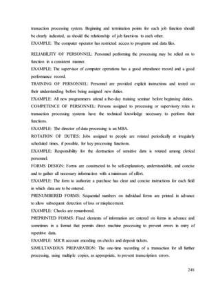 248
t
tr
ra
an
ns
sa
ac
ct
ti
io
on
n p
pr
ro
oc
ce
es
ss
si
in
ng
g s
sy
ys
st
te
em
m.
. B
Be
eg
gi
in
nn
ni
in
ng
g a
an
nd
d t
te
er
rm
mi
in
na
at
ti
io
on
n p
po
oi
in
nt
ts
s f
fo
or
r e
ea
ac
ch
h j
jo
ob
b f
fu
un
nc
ct
ti
io
on
n s
sh
ho
ou
ul
ld
d
b
be
e c
cl
le
ea
ar
rl
ly
y i
in
nd
di
ic
ca
at
te
ed
d,
, a
as
s s
sh
ho
ou
ul
ld
d t
th
he
e r
re
el
la
at
ti
io
on
ns
sh
hi
ip
p o
of
f j
jo
ob
b f
fu
un
nc
ct
ti
io
on
ns
s t
to
o e
ea
ac
ch
h o
ot
th
he
er
r.
.
E
EX
XA
AM
MP
PL
LE
E:
: T
Th
he
e c
co
om
mp
pu
ut
te
er
r o
op
pe
er
ra
at
to
or
r h
ha
as
s r
re
es
st
tr
ri
ic
ct
te
ed
d a
ac
cc
ce
es
ss
s t
to
o p
pr
ro
og
gr
ra
am
ms
s a
an
nd
d d
da
at
ta
a f
fi
il
le
es
s.
.
R
RE
EL
LI
IA
AB
BI
IL
LI
IT
TY
Y O
OF
F P
PE
ER
RS
SO
ON
NN
NE
EL
L:
: P
Pe
er
rs
so
on
nn
ne
el
l p
pe
er
rf
fo
or
rm
mi
in
ng
g t
th
he
e p
pr
ro
oc
ce
es
ss
si
in
ng
g m
ma
ay
y b
be
e r
re
el
li
ie
ed
d o
on
n t
to
o
f
fu
un
nc
ct
ti
io
on
n i
in
n a
a c
co
on
ns
si
is
st
te
en
nt
t m
ma
an
nn
ne
er
r.
.
E
EX
XA
AM
MP
PL
LE
E:
: T
Th
he
e s
su
up
pe
er
rv
vi
is
so
or
r o
of
f c
co
om
mp
pu
ut
te
er
r o
op
pe
er
ra
at
ti
io
on
ns
s h
ha
as
s a
a g
go
oo
od
d a
at
tt
te
en
nd
da
an
nc
ce
e r
re
ec
co
or
rd
d a
an
nd
d a
a g
go
oo
od
d
p
pe
er
rf
fo
or
rm
ma
an
nc
ce
e r
re
ec
co
or
rd
d.
.
T
TR
RA
AI
IN
NI
IN
NG
G O
OF
F P
PE
ER
RS
SO
ON
NN
NE
EL
L:
: P
Pe
er
rs
so
on
nn
ne
el
l a
ar
re
e p
pr
ro
ov
vi
id
de
ed
d e
ex
xp
pl
li
ic
ci
it
t i
in
ns
st
tr
ru
uc
ct
ti
io
on
ns
s a
an
nd
d t
te
es
st
te
ed
d o
on
n
t
th
he
ei
ir
r u
un
nd
de
er
rs
st
ta
an
nd
di
in
ng
g b
be
ef
fo
or
re
e b
be
ei
in
ng
g a
as
ss
si
ig
gn
ne
ed
d n
ne
ew
w d
du
ut
ti
ie
es
s.
.
E
EX
XA
AM
MP
PL
LE
E:
: A
Al
ll
l n
ne
ew
w p
pr
ro
og
gr
ra
am
mm
me
er
rs
s a
at
tt
te
en
nd
d a
a f
fi
iv
ve
e-
-d
da
ay
y t
tr
ra
ai
in
ni
in
ng
g s
se
em
mi
in
na
ar
r b
be
ef
fo
or
re
e b
be
eg
gi
in
nn
ni
in
ng
g d
du
ut
ti
ie
es
s.
.
C
CO
OM
MP
PE
ET
TE
EN
NC
CE
E O
OF
F P
PE
ER
RS
SO
ON
NN
NE
EL
L:
: P
Pe
er
rs
so
on
ns
s a
as
ss
si
ig
gn
ne
ed
d t
to
o p
pr
ro
oc
ce
es
ss
si
in
ng
g o
or
r s
su
up
pe
er
rv
vi
is
so
or
ry
y r
ro
ol
le
es
s i
in
n
t
tr
ra
an
ns
sa
ac
ct
ti
io
on
n p
pr
ro
oc
ce
es
ss
si
in
ng
g s
sy
ys
st
te
em
ms
s h
ha
av
ve
e t
th
he
e t
te
ec
ch
hn
ni
ic
ca
al
l k
kn
no
ow
wl
le
ed
dg
ge
e n
ne
ec
ce
es
ss
sa
ar
ry
y t
to
o p
pe
er
rf
fo
or
rm
m t
th
he
ei
ir
r
f
fu
un
nc
ct
ti
io
on
ns
s.
.
E
EX
XA
AM
MP
PL
LE
E:
: T
Th
he
e d
di
ir
re
ec
ct
to
or
r o
of
f d
da
at
ta
a p
pr
ro
oc
ce
es
ss
si
in
ng
g i
is
s a
an
n M
MB
BA
A.
.
R
RO
OT
TA
AT
TI
IO
ON
N O
OF
F D
DU
UT
TI
IE
ES
S:
: J
Jo
ob
bs
s a
as
ss
si
ig
gn
ne
ed
d t
to
o p
pe
eo
op
pl
le
e a
ar
re
e r
ro
ot
ta
at
te
ed
d p
pe
er
ri
io
od
di
ic
ca
al
ll
ly
y a
at
t i
ir
rr
re
eg
gu
ul
la
ar
rl
ly
y
s
sc
ch
he
ed
du
ul
le
ed
d t
ti
im
me
es
s,
, i
if
f p
po
os
ss
si
ib
bl
le
e,
, f
fo
or
r k
ke
ey
y p
pr
ro
oc
ce
es
ss
si
in
ng
g f
fu
un
nc
ct
ti
io
on
ns
s.
.
E
EX
XA
AM
MP
PL
LE
E:
: R
Re
es
sp
po
on
ns
si
ib
bi
il
li
it
ty
y f
fo
or
r t
th
he
e d
de
es
st
tr
ru
uc
ct
ti
io
on
n o
of
f s
se
en
ns
si
it
ti
iv
ve
e d
da
at
ta
a i
is
s r
ro
ot
ta
at
te
ed
d a
am
mo
on
ng
g c
cl
le
er
ri
ic
ca
al
l
p
pe
er
rs
so
on
nn
ne
el
l.
.
F
FO
OR
RM
MS
S D
DE
ES
SI
IG
GN
N:
: F
Fo
or
rm
ms
s a
ar
re
e c
co
on
ns
st
tr
ru
uc
ct
te
ed
d t
to
o b
be
e s
se
el
lf
f-
-e
ex
xp
pl
la
an
na
at
to
or
ry
y,
, u
un
nd
de
er
rs
st
ta
an
nd
da
ab
bl
le
e,
, a
an
nd
d c
co
on
nc
ci
is
se
e
a
an
nd
d t
to
o g
ga
at
th
he
er
r a
al
ll
l n
ne
ec
ce
es
ss
sa
ar
ry
y i
in
nf
fo
or
rm
ma
at
ti
io
on
n w
wi
it
th
h a
a m
mi
in
ni
im
mu
um
m o
of
f e
ef
ff
fo
or
rt
t.
.
E
EX
XA
AM
MP
PL
LE
E:
: T
Th
he
e f
fo
or
rm
m t
to
o a
au
ut
th
ho
or
ri
iz
ze
e a
a p
pu
ur
rc
ch
ha
as
se
e h
ha
as
s c
cl
le
ea
ar
r a
an
nd
d c
co
on
nc
ci
is
se
e i
in
ns
st
tr
ru
uc
ct
ti
io
on
ns
s f
fo
or
r e
ea
ac
ch
h f
fi
ie
el
ld
d
i
in
n w
wh
hi
ic
ch
h d
da
at
ta
a a
ar
re
e t
to
o b
be
e e
en
nt
te
er
re
ed
d.
.
P
PR
RE
EN
NU
UM
MB
BE
ER
RE
ED
D F
FO
OR
RM
MS
S:
: S
Se
eq
qu
ue
en
nt
ti
ia
al
l n
nu
um
mb
be
er
rs
s o
on
n i
in
nd
di
iv
vi
id
du
ua
al
l f
fo
or
rm
ms
s a
ar
re
e p
pr
ri
in
nt
te
ed
d i
in
n a
ad
dv
va
an
nc
ce
e
t
to
o a
al
ll
lo
ow
w s
su
ub
bs
se
eq
qu
ue
en
nt
t d
de
et
te
ec
ct
ti
io
on
n o
of
f l
lo
os
ss
s o
or
r m
mi
is
sp
pl
la
ac
ce
em
me
en
nt
t.
.
E
EX
XA
AM
MP
PL
LE
E:
: C
Ch
he
ec
ck
ks
s a
ar
re
e r
re
en
nu
um
mb
be
er
re
ed
d.
.
P
PR
RE
EP
PR
RI
IN
NT
TE
ED
D F
FO
OR
RM
MS
S:
: F
Fi
ix
xe
ed
d e
el
le
em
me
en
nt
ts
s o
of
f i
in
nf
fo
or
rm
ma
at
ti
io
on
n a
ar
re
e e
en
nt
te
er
re
ed
d o
on
n f
fo
or
rm
ms
s i
in
n a
ad
dv
va
an
nc
ce
e a
an
nd
d
s
so
om
me
et
ti
im
me
es
s i
in
n a
a f
fo
or
rm
ma
at
t t
th
ha
at
t p
pe
er
rm
mi
it
ts
s d
di
ir
re
ec
ct
t m
ma
ac
ch
hi
in
ne
e p
pr
ro
oc
ce
es
ss
si
in
ng
g t
to
o p
pr
re
ev
ve
en
nt
t e
er
rr
ro
or
rs
s i
in
n e
en
nt
tr
ry
y o
of
f
r
re
ep
pe
et
ti
it
ti
iv
ve
e d
da
at
ta
a.
.
E
EX
XA
AM
MP
PL
LE
E:
: M
MI
IC
CR
R a
ac
cc
co
ou
un
nt
t e
en
nc
co
od
di
in
ng
g o
on
n c
ch
he
ec
ck
ks
s a
an
nd
d d
de
ep
po
os
si
it
t t
ti
ic
ck
ke
et
ts
s.
.
S
SI
IM
MU
UL
LT
TA
AN
NE
EO
OU
US
S P
PR
RE
EP
PA
AR
RA
AT
TI
IO
ON
N:
: T
Th
he
e o
on
ne
e-
-t
ti
im
me
e r
re
ec
co
or
rd
di
in
ng
g o
of
f a
a t
tr
ra
an
ns
sa
ac
ct
ti
io
on
n f
fo
or
r a
al
ll
l f
fu
ur
rt
th
he
er
r
p
pr
ro
oc
ce
es
ss
si
in
ng
g,
, u
us
si
in
ng
g m
mu
ul
lt
ti
ip
pl
le
e c
co
op
pi
ie
es
s,
, a
as
s a
ap
pp
pr
ro
op
pr
ri
ia
at
te
e,
, t
to
o p
pr
re
ev
ve
en
nt
t t
tr
ra
an
ns
sc
cr
ri
ip
pt
ti
io
on
n e
er
rr
ro
or
rs
s.
.
 