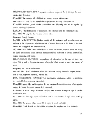 249
T
TU
UR
RN
NA
AR
RO
OU
UN
ND
D D
DO
OC
CU
UM
ME
EN
NT
T:
: A
A c
co
om
mp
pu
ut
te
er
r p
pr
ro
od
du
uc
ce
ed
d d
do
oc
cu
um
me
en
nt
t t
th
ha
at
t i
is
s i
in
nt
te
en
nd
de
ed
d f
fo
or
r r
re
es
su
ub
b-
-
m
mi
is
ss
si
io
on
n i
in
nt
to
o t
th
he
e s
sy
ys
st
te
em
m.
.
E
EX
XA
AM
MP
PL
LE
E:
: T
Th
he
e p
pa
ar
rt
t o
of
f a
a u
ut
ti
il
li
it
ty
y b
bi
il
ll
l t
th
ha
at
t t
th
he
e c
cu
us
st
to
om
me
er
r r
re
et
tu
ur
rn
ns
s w
wi
it
th
h p
pa
ay
ym
me
en
nt
t.
.
D
DO
OC
CU
UM
ME
EN
NT
TA
AT
TI
IO
ON
N:
: W
Wr
ri
it
tt
te
en
n r
re
ec
co
or
rd
ds
s f
fo
or
r t
th
he
e p
pu
ur
rp
po
os
se
e o
of
f p
pr
ro
ov
vi
id
di
in
ng
g c
co
om
mm
mu
un
ni
ic
ca
at
ti
io
on
n.
.
E
EX
XA
AM
MP
PL
LE
E:
: S
St
ta
an
nd
da
ar
rd
d j
jo
ou
ur
rn
na
al
l e
en
nt
tr
ri
ie
es
s c
co
om
mm
mu
un
ni
ic
ca
at
te
e t
th
he
e a
ac
cc
co
ou
un
nt
ti
in
ng
g d
da
at
ta
a t
to
o b
be
e s
su
up
pp
pl
li
ie
ed
d b
by
y
v
va
ar
ri
io
ou
us
s o
op
pe
er
ra
at
ti
in
ng
g d
de
ep
pa
ar
rt
tm
me
en
nt
ts
s.
.
L
LA
AB
BE
EL
LI
IN
NG
G:
: T
Th
he
e i
id
de
en
nt
ti
if
fi
ic
ca
at
ti
io
on
n o
of
f t
tr
ra
an
ns
sa
ac
ct
ti
io
on
ns
s,
, f
fi
il
le
es
s,
, o
or
r o
ot
th
he
er
r i
it
te
em
ms
s f
fo
or
r c
co
on
nt
tr
ro
ol
l p
pu
ur
rp
po
os
se
es
s.
.
E
EX
XA
AM
MP
PL
LE
E:
: A
Al
ll
l c
co
om
mp
pu
ut
te
er
r f
fi
il
le
es
s h
ha
av
ve
e a
an
n e
ex
xt
te
er
rn
na
al
l l
la
ab
be
el
l.
.
E
Eq
qu
ui
ip
pm
me
en
nt
t C
Co
on
nt
tr
ro
ol
l F
Fe
ea
at
tu
ur
re
es
s
B
BA
AC
CK
KU
UP
P A
AN
ND
D R
RE
EC
CO
OV
VE
ER
RY
Y:
: B
Ba
ac
ck
ku
up
p c
co
on
ns
si
is
st
ts
s o
of
f f
fi
il
le
e e
eq
qu
ui
ip
pm
me
en
nt
t,
, a
an
nd
d p
pr
ro
oc
ce
ed
du
ur
re
es
s t
th
ha
at
t a
ar
re
e
a
av
va
ai
il
la
ab
bl
le
e i
if
f t
th
he
e o
or
ri
ig
gi
in
na
al
ls
s a
ar
re
e d
de
es
st
tr
ro
oy
ye
ed
d o
or
r o
ou
ut
t o
of
f s
se
er
rv
vi
ic
ce
e.
. R
Re
ec
co
ov
ve
er
ry
y i
is
s t
th
he
e a
ab
bi
il
li
it
ty
y t
to
o r
re
e-
-c
cr
re
ea
at
te
e
m
ma
as
st
te
er
r f
fi
il
le
es
s u
us
si
in
ng
g p
pr
ri
io
or
r f
fi
il
le
es
s a
an
nd
d t
tr
ra
an
ns
sa
ac
ct
ti
io
on
ns
s.
.
T
TR
RA
AN
NS
SA
AC
CT
TI
IO
ON
N T
TR
RA
AI
IL
L:
: T
Th
he
e a
av
va
ai
il
la
ab
bi
il
li
it
ty
y o
of
f a
a m
ma
an
nu
ua
al
l o
or
r m
ma
ac
ch
hi
in
ne
e-
-r
re
ea
ad
da
ab
bl
le
e m
me
ea
an
ns
s f
fo
or
r t
tr
ra
ac
ci
in
ng
g
t
th
he
e s
st
ta
at
tu
us
s a
an
nd
d c
co
on
nt
te
en
nt
ts
s o
of
f a
an
n i
in
nd
di
iv
vi
id
du
ua
al
l t
tr
ra
an
ns
sa
ac
ct
ti
io
on
n r
re
ec
co
or
rd
d b
ba
ac
ck
kw
wa
ar
rd
d o
or
r f
fo
or
rw
wa
ar
rd
d a
an
nd
d b
be
et
tw
we
ee
en
n
o
ou
ut
tp
pu
ut
t,
, p
pr
ro
oc
ce
es
ss
si
in
ng
g,
, a
an
nd
d s
so
ou
ur
rc
ce
e.
.
E
ER
RR
RO
OR
R-
-S
SO
OU
UR
RC
CE
E S
ST
TA
AT
TI
IS
ST
TI
IC
CS
S:
: A
Ac
cc
cu
um
mu
ul
la
at
ti
io
on
n o
of
f i
in
nf
fo
or
rm
ma
at
ti
io
on
n o
on
n t
th
he
e t
ty
yp
pe
e o
of
f e
er
rr
ro
or
r a
an
nd
d
o
or
ri
ig
gi
in
n.
. T
Th
hi
is
s i
is
s u
us
se
ed
d t
to
o d
de
et
te
er
rm
mi
in
ne
e t
th
he
e n
na
at
tu
ur
re
e o
of
f r
re
em
me
ed
di
ia
al
l e
ef
ff
fo
or
rt
ts
s n
ne
ee
ed
de
ed
d t
to
o r
re
ed
du
uc
ce
e t
th
he
e n
nu
um
mb
be
er
r o
of
f
e
er
rr
ro
or
rs
s.
.
E
Eq
qu
ui
ip
pm
me
en
nt
t a
an
nd
d D
Da
at
ta
a-
-A
Ac
cc
ce
es
ss
s C
Co
on
nt
tr
ro
ol
ls
s
S
SE
EC
CU
UR
RE
E C
CU
US
ST
TO
OD
DY
Y:
: I
In
nf
fo
or
rm
ma
at
ti
io
on
n a
as
ss
se
et
ts
s a
ar
re
e p
pr
ro
ov
vi
id
de
ed
d s
se
ec
cu
ur
ri
it
ty
y s
si
im
mi
il
la
ar
r t
to
o t
ta
an
ng
gi
ib
bl
le
e a
as
ss
se
et
ts
s
s
su
uc
ch
h a
as
s c
ca
as
sh
h,
, n
ne
eg
go
ot
ti
ia
ab
bl
le
e s
se
ec
cu
ur
ri
it
ti
ie
es
s,
, a
an
nd
d t
th
he
e l
li
ik
ke
e.
.
D
DU
UA
AL
L A
AC
CC
CE
ES
SS
S/
/D
DU
UA
AL
L C
CO
ON
NT
TR
RO
OL
L:
: T
Tw
wo
o i
in
nd
de
ep
pe
en
nd
de
en
nt
t,
, s
si
im
mu
ul
lt
ta
an
ne
eo
ou
us
s a
ac
ct
ti
io
on
ns
s o
or
r c
co
on
nd
di
it
ti
io
on
ns
s
a
ar
re
e r
re
eq
qu
ui
ir
re
ed
d b
be
ef
fo
or
re
e p
pr
ro
oc
ce
es
ss
si
in
ng
g i
is
s p
pe
er
rm
mi
it
tt
te
ed
d.
.
E
EX
XA
AM
MP
PL
LE
E:
: M
Ma
as
st
te
er
r f
fi
il
le
es
s a
an
nd
d t
tr
ra
an
ns
sa
ac
ct
ti
io
on
n f
fi
il
le
es
s a
ar
re
e m
ma
ai
in
nt
ta
ai
in
ne
ed
d a
af
ft
te
er
r t
th
he
e c
cr
re
ea
at
ti
io
on
n o
of
f a
an
n u
up
pd
da
at
te
ed
d
m
ma
as
st
te
er
r f
fi
il
le
e i
in
n c
ca
as
se
e t
th
he
e c
cu
ur
rr
re
en
nt
t m
ma
as
st
te
er
r f
fi
il
le
e i
is
s c
co
or
rr
ru
up
pt
te
ed
d.
.
E
EX
XA
AM
MP
PL
LE
E:
: A
A l
li
is
st
t o
of
f c
ch
ha
an
ng
ge
es
s t
to
o o
on
n-
-l
li
in
ne
e c
co
om
mp
pu
ut
te
er
r f
fi
il
le
es
s i
is
s s
st
to
or
re
ed
d o
on
n m
ma
ag
gn
ne
et
ti
ic
c t
ta
ap
pe
e t
to
o p
pr
ro
ov
vi
id
de
e
a
a t
tr
ra
an
ns
sa
ac
ct
ti
io
on
n t
tr
ra
ai
il
l.
.
E
EX
XA
AM
MP
PL
LE
E:
: T
Th
he
e d
da
at
ta
a i
in
np
pu
ut
t s
su
up
pe
er
rv
vi
is
so
or
r c
co
ol
ll
le
ec
ct
ts
s a
an
nd
d r
re
ev
vi
ie
ew
ws
s s
st
ta
at
ti
is
st
ti
ic
cs
s o
on
n i
in
np
pu
ut
t e
er
rr
ro
or
rs
s m
ma
ad
de
e b
by
y
c
cl
le
er
rk
ks
s.
.
E
EX
XA
AM
MP
PL
LE
E:
: T
Th
he
e g
ge
en
ne
er
ra
al
l l
le
ed
dg
ge
er
r m
ma
as
st
te
er
r f
fi
il
le
e i
is
s l
lo
oc
ck
ke
ed
d i
in
n a
a s
sa
af
fe
e e
ea
ac
ch
h n
ni
ig
gh
ht
t.
.
E
EX
XA
AM
MP
PL
LE
E:
: A
A s
sa
af
fe
e d
de
ep
po
os
si
it
t b
bo
ox
x f
fo
or
r s
se
en
ns
si
it
ti
iv
ve
e c
co
om
mp
pu
ut
te
er
r f
fi
il
le
es
s r
re
eq
qu
ui
ir
re
es
s t
tw
wo
o k
ke
ey
ys
s t
to
o o
op
pe
en
n i
it
t.
.
 