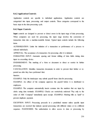 250
8
8.
.4
4.
.2
2 A
Ap
pp
pl
li
ic
ca
at
ti
io
on
n C
Co
on
nt
tr
ro
ol
ls
s
A
Ap
pp
pl
li
ic
ca
at
ti
io
on
n c
co
on
nt
tr
ro
ol
ls
s a
ar
re
e s
sp
pe
ec
ci
if
fi
ic
c t
to
o i
in
nd
di
iv
vi
id
du
ua
al
l a
ap
pp
pl
li
ic
ca
at
ti
io
on
ns
s.
. A
Ap
pp
pl
li
ic
ca
at
ti
io
on
n c
co
on
nt
tr
ro
ol
ls
s a
ar
re
e
c
ca
at
te
eg
go
or
ri
iz
ze
ed
d i
in
nt
to
o i
in
np
pu
ut
t,
, p
pr
ro
oc
ce
es
ss
si
in
ng
g,
, a
an
nd
d o
ou
ut
tp
pu
ut
t c
co
on
nt
tr
ro
ol
ls
s.
. T
Th
he
es
se
e c
ca
at
te
eg
go
or
ri
ie
es
s c
co
or
rr
re
es
sp
po
on
nd
d t
to
o t
th
he
e
b
ba
as
si
ic
c s
st
te
ep
ps
s i
in
n t
th
he
e d
da
at
ta
a p
pr
ro
oc
ce
es
ss
si
in
ng
g c
cy
yc
cl
le
e.
.
8
8.
.4
4.
.3
3 I
In
np
pu
ut
t C
Co
on
nt
tr
ro
ol
ls
s
I
In
np
pu
ut
t c
co
on
nt
tr
ro
ol
ls
s a
ar
re
e d
de
es
si
ig
gn
ne
ed
d t
to
o p
pr
re
ev
ve
en
nt
t o
or
r d
de
et
te
ec
ct
t e
er
rr
ro
or
rs
s i
in
n t
th
he
e i
in
np
pu
ut
t s
st
ta
ag
ge
e o
of
f d
da
at
ta
a p
pr
ro
oc
ce
es
ss
si
in
ng
g.
.
W
Wh
he
en
n c
co
om
mp
pu
ut
te
er
rs
s a
ar
re
e u
us
se
ed
d f
fo
or
r p
pr
ro
oc
ce
es
ss
si
in
ng
g,
, t
th
he
e i
in
np
pu
ut
t s
st
ta
ag
ge
e i
in
nv
vo
ol
lv
ve
es
s t
th
he
e c
co
on
nv
ve
er
rs
si
io
on
n o
of
f
t
tr
ra
an
ns
sa
ac
ct
ti
io
on
n d
da
at
ta
a i
in
nt
to
o a
a m
ma
ac
ch
hi
in
ne
e-
-r
re
ea
ad
da
ab
bl
le
e f
fo
or
rm
ma
at
t.
. T
Ty
yp
pi
ic
ca
al
l i
in
np
pu
ut
t c
co
on
nt
tr
ro
ol
ls
s i
in
nc
cl
lu
ud
de
e t
th
he
e f
fo
ol
ll
lo
ow
wi
in
ng
g
i
it
te
em
ms
s.
.
A
AU
UT
TH
HO
OR
RI
IZ
ZA
AT
TI
IO
ON
N:
: L
Li
im
mi
it
ts
s t
th
he
e i
in
ni
it
ti
ia
at
ti
io
on
n o
of
f a
a t
tr
ra
an
ns
sa
ac
ct
ti
io
on
n o
or
r p
pe
er
rf
fo
or
rm
ma
an
nc
ce
e o
of
f a
a p
pr
ro
oc
ce
es
ss
s t
to
o
s
se
el
le
ec
ct
te
ed
d i
in
nd
di
iv
vi
id
du
ua
al
ls
s.
.
A
AP
PP
PR
RO
OV
VA
AL
L:
: T
Th
he
e a
ac
cc
ce
ep
pt
ta
an
nc
ce
e o
of
f a
a t
tr
ra
an
ns
sa
ac
ct
ti
io
on
n f
fo
or
r p
pr
ro
oc
ce
es
ss
si
in
ng
g a
af
ft
te
er
r i
it
t i
is
s i
in
ni
it
ti
ia
at
te
ed
d.
.
F
FO
OR
RM
MA
AT
TT
TE
ED
D I
IN
NP
PU
UT
T:
: A
Au
ut
to
om
ma
at
ti
ic
c s
sp
pa
ac
ci
in
ng
g a
an
nd
d f
fo
or
rm
ma
at
t s
sh
hi
if
ft
ti
in
ng
g o
of
f d
da
at
ta
a f
fi
ie
el
ld
ds
s d
du
ur
ri
in
ng
g d
da
at
ta
a
i
in
np
pu
ut
t t
to
o a
a r
re
ec
co
or
rd
di
in
ng
g d
de
ev
vi
ic
ce
e.
.
E
EN
ND
DO
OR
RS
SE
EM
ME
EN
NT
T:
: T
Th
he
e m
ma
ar
rk
ki
in
ng
g o
of
f a
a f
fo
or
rm
m o
or
r d
do
oc
cu
um
me
en
nt
t t
to
o d
di
ir
re
ec
ct
t o
or
r r
re
es
st
tr
ri
ic
ct
t i
it
ts
s f
fu
ur
rt
th
he
er
r
p
pr
ro
oc
ce
es
ss
si
in
ng
g.
.
C
CA
AN
NC
CE
EL
LL
LA
AT
TI
IO
ON
N:
: I
Id
de
en
nt
ti
if
fi
ie
es
s t
tr
ra
an
ns
sa
ac
ct
ti
io
on
n d
do
oc
cu
um
me
en
nt
ts
s i
in
n o
or
rd
de
er
r t
to
o p
pr
re
ev
ve
en
nt
t t
th
he
ei
ir
r f
fu
ur
rt
th
he
er
r o
or
r r
re
e-
-
p
pe
ea
at
te
ed
d u
us
se
e a
af
ft
te
er
r t
th
he
ey
y h
ha
av
ve
e p
pe
er
rf
fo
or
rm
me
ed
d t
th
he
ei
ir
r
f
fu
un
nc
ct
ti
io
on
n.
.
E
EX
XA
AM
MP
PL
LE
E:
: O
On
nl
ly
y t
th
he
e t
ti
im
me
ek
ke
ee
ep
pe
er
r m
ma
ay
y s
su
ub
bm
mi
it
t p
pa
ay
yr
ro
ol
ll
l h
ho
ou
ur
rs
s d
da
at
ta
a f
fo
or
r p
pr
ro
oc
ce
es
ss
si
in
ng
g.
.
E
EX
XA
AM
MP
PL
LE
E:
: A
An
n o
of
ff
fi
ic
ce
er
r o
of
f t
th
he
e c
co
om
mp
pa
an
ny
y a
ap
pp
pr
ro
ov
ve
es
s t
th
he
e p
pa
ay
yr
ro
ol
ll
l b
be
ef
fo
or
re
e i
it
t i
is
s d
di
is
st
tr
ri
ib
bu
ut
te
ed
d t
to
o
e
em
mp
pl
lo
oy
ye
ee
es
s.
.
E
EX
XA
AM
MP
PL
LE
E:
: T
Th
he
e c
co
om
mp
pu
ut
te
er
r a
au
ut
to
om
ma
at
ti
ic
ca
al
ll
ly
y i
in
ns
se
er
rt
ts
s c
co
om
mm
ma
as
s i
in
nt
to
o t
th
he
e n
nu
um
mb
be
er
rs
s t
th
ha
at
t a
ar
re
e i
in
np
pu
ut
t b
by
y
c
cl
le
er
rk
ks
s u
us
si
in
ng
g d
da
at
ta
a t
te
er
rm
mi
in
na
al
ls
s.
. E
EX
XA
AM
MP
PL
LE
E:
: C
Ch
he
ec
ck
ks
s a
ar
re
e r
re
es
st
tr
ri
ic
ct
ti
iv
ve
el
ly
y e
en
nd
do
or
rs
se
ed
d "
"P
Pa
ay
y o
on
nl
ly
y t
to
o t
th
he
e
o
or
rd
de
er
r o
of
f A
AB
BC
C C
Co
om
mp
pa
an
ny
y"
" i
im
mm
me
ed
di
ia
at
te
el
ly
y u
up
po
on
n r
re
ec
ce
ei
ip
pt
t.
. E
EX
XA
AM
MP
PL
LE
E:
: M
Ma
ar
rk
ki
in
ng
g b
bi
il
ll
ls
s a
as
s "
"p
pa
ai
id
d"
" t
to
o
p
pr
re
ev
ve
en
nt
t d
du
up
pl
li
ic
ca
at
te
e p
pa
ay
ym
me
en
nt
t.
.
E
EX
XC
CE
EP
PT
TI
IO
ON
N I
IN
NP
PU
UT
T:
: P
Pr
ro
oc
ce
es
ss
si
in
ng
g p
pr
ro
oc
ce
ee
ed
ds
s i
in
n a
a p
pr
re
ed
de
ef
fi
in
ne
ed
d m
ma
an
nn
ne
er
r u
un
nl
le
es
ss
s s
sp
pe
ec
ci
if
fi
ic
c i
in
np
pu
ut
t
t
tr
ra
an
ns
sa
ac
ct
ti
io
on
ns
s a
ar
re
e r
re
ec
ce
ei
iv
ve
ed
d t
th
ha
at
t i
in
nd
di
ic
ca
at
te
e s
sp
pe
ec
ci
ia
al
l p
pr
ro
oc
ce
es
ss
si
in
ng
g w
wi
it
th
h d
di
if
ff
fe
er
re
en
nt
t v
va
al
lu
ue
es
s o
or
r i
in
n a
a d
di
if
ff
fe
er
re
en
nt
t
s
se
eq
qu
ue
en
nc
ce
e.
. P
PA
AS
SS
SW
WO
OR
RD
DS
S:
: T
Th
he
e a
au
ut
th
ho
or
ri
iz
za
at
ti
io
on
n t
to
o a
al
ll
lo
ow
w a
ac
cc
ce
es
ss
s t
to
o d
da
at
ta
a o
or
r p
pr
ro
oc
ce
es
ss
si
in
ng
g b
by
y
 
