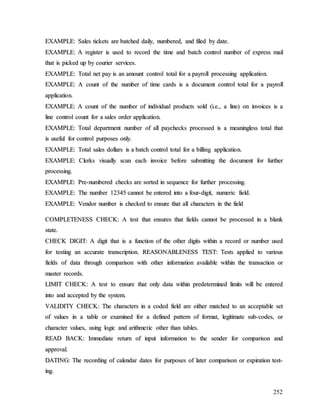 252
E
EX
XA
AM
MP
PL
LE
E:
: S
Sa
al
le
es
s t
ti
ic
ck
ke
et
ts
s a
ar
re
e b
ba
at
tc
ch
he
ed
d d
da
ai
il
ly
y,
, n
nu
um
mb
be
er
re
ed
d,
, a
an
nd
d f
fi
il
le
ed
d b
by
y d
da
at
te
e.
.
E
EX
XA
AM
MP
PL
LE
E:
: A
A r
re
eg
gi
is
st
te
er
r i
is
s u
us
se
ed
d t
to
o r
re
ec
co
or
rd
d t
th
he
e t
ti
im
me
e a
an
nd
d b
ba
at
tc
ch
h c
co
on
nt
tr
ro
ol
l n
nu
um
mb
be
er
r o
of
f e
ex
xp
pr
re
es
ss
s m
ma
ai
il
l
t
th
ha
at
t i
is
s p
pi
ic
ck
ke
ed
d u
up
p b
by
y c
co
ou
ur
ri
ie
er
r s
se
er
rv
vi
ic
ce
es
s.
.
E
EX
XA
AM
MP
PL
LE
E:
: T
To
ot
ta
al
l n
ne
et
t p
pa
ay
y i
is
s a
an
n a
am
mo
ou
un
nt
t c
co
on
nt
tr
ro
ol
l t
to
ot
ta
al
l f
fo
or
r a
a p
pa
ay
yr
ro
ol
ll
l p
pr
ro
oc
ce
es
ss
si
in
ng
g a
ap
pp
pl
li
ic
ca
at
ti
io
on
n.
.
E
EX
XA
AM
MP
PL
LE
E:
: A
A c
co
ou
un
nt
t o
of
f t
th
he
e n
nu
um
mb
be
er
r o
of
f t
ti
im
me
e c
ca
ar
rd
ds
s i
is
s a
a d
do
oc
cu
um
me
en
nt
t c
co
on
nt
tr
ro
ol
l t
to
ot
ta
al
l f
fo
or
r a
a p
pa
ay
yr
ro
ol
ll
l
a
ap
pp
pl
li
ic
ca
at
ti
io
on
n.
.
E
EX
XA
AM
MP
PL
LE
E:
: A
A c
co
ou
un
nt
t o
of
f t
th
he
e n
nu
um
mb
be
er
r o
of
f i
in
nd
di
iv
vi
id
du
ua
al
l p
pr
ro
od
du
uc
ct
ts
s s
so
ol
ld
d (
(i
i.
.e
e.
.,
, a
a l
li
in
ne
e)
) o
on
n i
in
nv
vo
oi
ic
ce
es
s i
is
s a
a
l
li
in
ne
e c
co
on
nt
tr
ro
ol
l c
co
ou
un
nt
t f
fo
or
r a
a s
sa
al
le
es
s o
or
rd
de
er
r a
ap
pp
pl
li
ic
ca
at
ti
io
on
n.
.
E
EX
XA
AM
MP
PL
LE
E:
: T
To
ot
ta
al
l d
de
ep
pa
ar
rt
tm
me
en
nt
t n
nu
um
mb
be
er
r o
of
f a
al
ll
l p
pa
ay
yc
ch
he
ec
ck
ks
s p
pr
ro
oc
ce
es
ss
se
ed
d i
is
s a
a m
me
ea
an
ni
in
ng
gl
le
es
ss
s t
to
ot
ta
al
l t
th
ha
at
t
i
is
s u
us
se
ef
fu
ul
l f
fo
or
r c
co
on
nt
tr
ro
ol
l p
pu
ur
rp
po
os
se
es
s o
on
nl
ly
y.
.
E
EX
XA
AM
MP
PL
LE
E:
: T
To
ot
ta
al
l s
sa
al
le
es
s d
do
ol
ll
la
ar
rs
s i
is
s a
a b
ba
at
tc
ch
h c
co
on
nt
tr
ro
ol
l t
to
ot
ta
al
l f
fo
or
r a
a b
bi
il
ll
li
in
ng
g a
ap
pp
pl
li
ic
ca
at
ti
io
on
n.
.
E
EX
XA
AM
MP
PL
LE
E:
: C
Cl
le
er
rk
ks
s v
vi
is
su
ua
al
ll
ly
y s
sc
ca
an
n e
ea
ac
ch
h i
in
nv
vo
oi
ic
ce
e b
be
ef
fo
or
re
e s
su
ub
bm
mi
it
tt
ti
in
ng
g t
th
he
e d
do
oc
cu
um
me
en
nt
t f
fo
or
r f
fu
ur
rt
th
he
er
r
p
pr
ro
oc
ce
es
ss
si
in
ng
g.
.
E
EX
XA
AM
MP
PL
LE
E:
: P
Pr
re
e-
-n
nu
um
mb
be
er
re
ed
d c
ch
he
ec
ck
ks
s a
ar
re
e s
so
or
rt
te
ed
d i
in
n s
se
eq
qu
ue
en
nc
ce
e f
fo
or
r f
fu
ur
rt
th
he
er
r p
pr
ro
oc
ce
es
ss
si
in
ng
g.
.
E
EX
XA
AM
MP
PL
LE
E:
: T
Th
he
e n
nu
um
mb
be
er
r 1
12
23
34
45
5 c
ca
an
nn
no
ot
t b
be
e e
en
nt
te
er
re
ed
d i
in
nt
to
o a
a f
fo
ou
ur
r-
-d
di
ig
gi
it
t,
, n
nu
um
me
er
ri
ic
c f
fi
ie
el
ld
d.
.
E
EX
XA
AM
MP
PL
LE
E:
: V
Ve
en
nd
do
or
r n
nu
um
mb
be
er
r i
is
s c
ch
he
ec
ck
ke
ed
d t
to
o e
en
ns
su
ur
re
e t
th
ha
at
t a
al
ll
l c
ch
ha
ar
ra
ac
ct
te
er
rs
s i
in
n t
th
he
e f
fi
ie
el
ld
d
C
CO
OM
MP
PL
LE
ET
TE
EN
NE
ES
SS
S C
CH
HE
EC
CK
K:
: A
A t
te
es
st
t t
th
ha
at
t e
en
ns
su
ur
re
es
s t
th
ha
at
t f
fi
ie
el
ld
ds
s c
ca
an
nn
no
ot
t b
be
e p
pr
ro
oc
ce
es
ss
se
ed
d i
in
n a
a b
bl
la
an
nk
k
s
st
ta
at
te
e.
.
C
CH
HE
EC
CK
K D
DI
IG
GI
IT
T:
: A
A d
di
ig
gi
it
t t
th
ha
at
t i
is
s a
a f
fu
un
nc
ct
ti
io
on
n o
of
f t
th
he
e o
ot
th
he
er
r d
di
ig
gi
it
ts
s w
wi
it
th
hi
in
n a
a r
re
ec
co
or
rd
d o
or
r n
nu
um
mb
be
er
r u
us
se
ed
d
f
fo
or
r t
te
es
st
ti
in
ng
g a
an
n a
ac
cc
cu
ur
ra
at
te
e t
tr
ra
an
ns
sc
cr
ri
ip
pt
ti
io
on
n.
. R
RE
EA
AS
SO
ON
NA
AB
BL
LE
EN
NE
ES
SS
S T
TE
ES
ST
T:
: T
Te
es
st
ts
s a
ap
pp
pl
li
ie
ed
d t
to
o v
va
ar
ri
io
ou
us
s
f
fi
ie
el
ld
ds
s o
of
f d
da
at
ta
a t
th
hr
ro
ou
ug
gh
h c
co
om
mp
pa
ar
ri
is
so
on
n w
wi
it
th
h o
ot
th
he
er
r i
in
nf
fo
or
rm
ma
at
ti
io
on
n a
av
va
ai
il
la
ab
bl
le
e w
wi
it
th
hi
in
n t
th
he
e t
tr
ra
an
ns
sa
ac
ct
ti
io
on
n o
or
r
m
ma
as
st
te
er
r r
re
ec
co
or
rd
ds
s.
.
L
LI
IM
MI
IT
T C
CH
HE
EC
CK
K:
: A
A t
te
es
st
t t
to
o e
en
ns
su
ur
re
e t
th
ha
at
t o
on
nl
ly
y d
da
at
ta
a w
wi
it
th
hi
in
n p
pr
re
ed
de
et
te
er
rm
mi
in
ne
ed
d l
li
im
mi
it
ts
s w
wi
il
ll
l b
be
e e
en
nt
te
er
re
ed
d
i
in
nt
to
o a
an
nd
d a
ac
cc
ce
ep
pt
te
ed
d b
by
y t
th
he
e s
sy
ys
st
te
em
m.
.
V
VA
AL
LI
ID
DI
IT
TY
Y C
CH
HE
EC
CK
K:
: T
Th
he
e c
ch
ha
ar
ra
ac
ct
te
er
rs
s i
in
n a
a c
co
od
de
ed
d f
fi
ie
el
ld
d a
ar
re
e e
ei
it
th
he
er
r m
ma
at
tc
ch
he
ed
d t
to
o a
an
n a
ac
cc
ce
ep
pt
ta
ab
bl
le
e s
se
et
t
o
of
f v
va
al
lu
ue
es
s i
in
n a
a t
ta
ab
bl
le
e o
or
r e
ex
xa
am
mi
in
ne
ed
d f
fo
or
r a
a d
de
ef
fi
in
ne
ed
d p
pa
at
tt
te
er
rn
n o
of
f f
fo
or
rm
ma
at
t,
, l
le
eg
gi
it
ti
im
ma
at
te
e s
su
ub
b-
-c
co
od
de
es
s,
, o
or
r
c
ch
ha
ar
ra
ac
ct
te
er
r v
va
al
lu
ue
es
s,
, u
us
si
in
ng
g l
lo
og
gi
ic
c a
an
nd
d a
ar
ri
it
th
hm
me
et
ti
ic
c o
ot
th
he
er
r t
th
ha
an
n t
ta
ab
bl
le
es
s.
.
R
RE
EA
AD
D B
BA
AC
CK
K:
: I
Im
mm
me
ed
di
ia
at
te
e r
re
et
tu
ur
rn
n o
of
f i
in
np
pu
ut
t i
in
nf
fo
or
rm
ma
at
ti
io
on
n t
to
o t
th
he
e s
se
en
nd
de
er
r f
fo
or
r c
co
om
mp
pa
ar
ri
is
so
on
n a
an
nd
d
a
ap
pp
pr
ro
ov
va
al
l.
.
D
DA
AT
TI
IN
NG
G:
: T
Th
he
e r
re
ec
co
or
rd
di
in
ng
g o
of
f c
ca
al
le
en
nd
da
ar
r d
da
at
te
es
s f
fo
or
r p
pu
ur
rp
po
os
se
es
s o
of
f l
la
at
te
er
r c
co
om
mp
pa
ar
ri
is
so
on
n o
or
r e
ex
xp
pi
ir
ra
at
ti
io
on
n t
te
es
st
t-
-
i
in
ng
g.
.
 