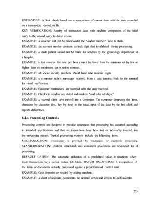 253
E
EX
XP
PI
IR
RA
AT
TI
IO
ON
N:
: A
A l
li
im
mi
it
t c
ch
he
ec
ck
k b
ba
as
se
ed
d o
on
n a
a c
co
om
mp
pa
ar
ri
is
so
on
n o
of
f c
cu
ur
rr
re
en
nt
t d
da
at
te
e w
wi
it
th
h t
th
he
e d
da
at
te
e r
re
ec
co
or
rd
de
ed
d
o
on
n a
a t
tr
ra
an
ns
sa
ac
ct
ti
io
on
n,
, r
re
ec
co
or
rd
d,
, o
or
r f
fi
il
le
e.
.
K
KE
EY
Y V
VE
ER
RI
IF
FI
IC
CA
AT
TI
IO
ON
N:
: R
Re
ee
en
nt
tr
ry
y o
of
f t
tr
ra
an
ns
sa
ac
ct
ti
io
on
n d
da
at
ta
a w
wi
it
th
h m
ma
ac
ch
hi
in
ne
e c
co
om
mp
pa
ar
ri
is
so
on
n o
of
f t
th
he
e i
in
ni
it
ti
ia
al
l
e
en
nt
tr
ry
y t
to
o t
th
he
e s
se
ec
co
on
nd
d e
en
nt
tr
ry
y t
to
o d
de
et
te
ec
ct
t e
er
rr
ro
or
rs
s.
.
E
EX
XA
AM
MP
PL
LE
E:
: A
A v
vo
ou
uc
ch
he
er
r w
wi
il
ll
l n
no
ot
t b
be
e p
pr
ro
oc
ce
es
ss
se
ed
d i
if
f t
th
he
e "
"v
ve
en
nd
do
or
r n
nu
um
mb
be
er
r"
" f
fi
ie
el
ld
d i
is
s b
bl
la
an
nk
k.
.
E
EX
XA
AM
MP
PL
LE
E:
: A
An
n a
ac
cc
co
ou
un
nt
t n
nu
um
mb
be
er
r c
co
on
nt
ta
ai
in
ns
s a
a c
ch
he
ec
ck
k d
di
ig
gi
it
t t
th
ha
at
t i
is
s v
va
al
li
id
da
at
te
ed
d d
du
ur
ri
in
ng
g p
pr
ro
oc
ce
es
ss
si
in
ng
g.
.
E
EX
XA
AM
MP
PL
LE
E:
: A
A m
ma
al
le
e p
pa
at
ti
ie
en
nt
t s
sh
ho
ou
ul
ld
d n
no
ot
t b
be
e b
bi
il
ll
le
ed
d f
fo
or
r s
se
er
rv
vi
ic
ce
es
s b
by
y t
th
he
e g
gy
yn
ne
ec
co
ol
lo
og
gy
y d
de
ep
pa
ar
rt
tm
me
en
nt
t o
of
f
a
a h
ho
os
sp
pi
it
ta
al
l.
.
E
EX
XA
AM
MP
PL
LE
E:
: A
A t
te
es
st
t e
en
ns
su
ur
re
es
s t
th
ha
at
t r
ra
at
te
e p
pe
er
r h
ho
ou
ur
r c
ca
an
nn
no
ot
t b
be
e l
lo
ow
we
er
r t
th
ha
an
n t
th
he
e m
mi
in
ni
im
mu
um
m s
se
et
t b
by
y l
la
aw
w o
or
r
h
hi
ig
gh
he
er
r t
th
ha
an
n t
th
he
e m
ma
ax
xi
im
mu
um
m s
se
et
t b
by
y u
un
ni
io
on
n c
co
on
nt
tr
ra
ac
ct
t.
.
E
EX
XA
AM
MP
PL
LE
E:
: A
Al
ll
l s
so
oc
ci
ia
al
l s
se
ec
cu
ur
ri
it
ty
y n
nu
um
mb
be
er
rs
s s
sh
ho
ou
ul
ld
d h
ha
av
ve
e n
ni
in
ne
e n
nu
um
me
er
ri
ic
c d
di
ig
gi
it
ts
s.
.
E
EX
XA
AM
MP
PL
LE
E:
: A
A c
co
om
mp
pu
ut
te
er
r e
ec
ch
ho
o’
’s
s m
me
es
ss
sa
ag
ge
es
s r
re
ec
ce
ei
iv
ve
ed
d f
fr
ro
om
m a
a d
da
at
ta
a t
te
er
rm
mi
in
na
al
l b
ba
ac
ck
k t
to
o t
th
he
e t
te
er
rm
mi
in
na
al
l
f
fo
or
r v
vi
is
su
ua
al
l v
ve
er
ri
if
fi
ic
ca
at
ti
io
on
n.
.
E
EX
XA
AM
MP
PL
LE
E:
: C
Cu
us
st
to
om
me
er
r r
re
em
mi
it
tt
ta
an
nc
ce
es
s a
ar
re
e s
st
ta
am
mp
pe
ed
d w
wi
it
th
h t
th
he
e d
da
at
te
e r
re
ec
ce
ei
iv
ve
ed
d.
.
E
EX
XA
AM
MP
PL
LE
E:
: C
Ch
he
ec
ck
ks
s t
to
o v
ve
en
nd
do
or
rs
s a
ar
re
e d
da
at
te
ed
d a
an
nd
d m
ma
ar
rk
ke
ed
d "
"v
vo
oi
id
d a
af
ft
te
er
r 6
60
0 d
da
ay
ys
s.
."
"
E
EX
XA
AM
MP
PL
LE
E:
: A
A s
se
ec
co
on
nd
d c
cl
le
er
rk
k k
ke
ey
ys
s p
pa
ay
yr
ro
ol
ll
l i
in
nt
to
o a
a c
co
om
mp
pu
ut
te
er
r.
. T
Th
he
e c
co
om
mp
pu
ut
te
er
r c
co
om
mp
pa
ar
re
es
s t
th
hi
is
s i
in
np
pu
ut
t,
,
c
ch
ha
ar
ra
ac
ct
te
er
r b
by
y c
ch
ha
ar
ra
ac
ct
te
er
r (
(i
i.
.e
e.
.,
, k
ke
ey
y b
by
y k
ke
ey
y)
) t
to
o t
th
he
e i
in
ni
it
ti
ia
al
l i
in
np
pu
ut
t o
of
f t
th
he
e d
da
at
ta
a b
by
y t
th
he
e f
fi
ir
rs
st
t c
cl
le
er
rk
k a
an
nd
d
r
re
ep
po
or
rt
ts
s d
di
if
ff
fe
er
re
en
nc
ce
es
s.
.
8
8.
.4
4.
.4
4 P
Pr
ro
oc
ce
es
ss
si
in
ng
g C
Co
on
nt
tr
ro
ol
ls
s
P
Pr
ro
oc
ce
es
ss
si
in
ng
g c
co
on
nt
tr
ro
ol
ls
s a
ar
re
e d
de
es
si
ig
gn
ne
ed
d t
to
o p
pr
ro
ov
vi
id
de
e a
as
ss
su
ur
ra
an
nc
ce
es
s t
th
ha
at
t p
pr
ro
oc
ce
es
ss
si
in
ng
g h
ha
as
s o
oc
cc
cu
ur
rr
re
ed
d a
ac
cc
co
or
rd
di
in
ng
g
t
to
o i
in
nt
te
en
nd
de
ed
d s
sp
pe
ec
ci
if
fi
ic
ca
at
ti
io
on
ns
s a
an
nd
d t
th
ha
at
t n
no
o t
tr
ra
an
ns
sa
ac
ct
ti
io
on
ns
s h
ha
av
ve
e b
be
ee
en
n l
lo
os
st
t o
or
r i
in
nc
co
or
rr
re
ec
ct
tl
ly
y i
in
ns
se
er
rt
te
ed
d i
in
nt
to
o
t
th
he
e p
pr
ro
oc
ce
es
ss
si
in
ng
g s
st
tr
re
ea
am
m.
. T
Ty
yp
pi
ic
ca
al
l p
pr
ro
oc
ce
es
ss
si
in
ng
g c
co
on
nt
tr
ro
ol
ls
s i
in
nc
cl
lu
ud
de
e t
th
he
e f
fo
ol
ll
lo
ow
wi
in
ng
g i
it
te
em
ms
s.
.
M
ME
EC
CH
HA
AN
NI
IZ
ZA
AT
TI
IO
ON
N:
: C
Co
on
ns
si
is
st
te
en
nc
cy
y i
is
s p
pr
ro
ov
vi
id
de
ed
d b
by
y m
me
ec
ch
ha
an
ni
ic
ca
al
l o
or
r e
el
le
ec
ct
tr
ro
on
ni
ic
c p
pr
ro
oc
ce
es
ss
si
in
ng
g.
.
S
ST
TA
AN
ND
DA
AR
RD
DI
IZ
ZA
AT
TI
IO
ON
N:
: U
Un
ni
if
fo
or
rm
m,
, s
st
tr
ru
uc
ct
tu
ur
re
ed
d,
, a
an
nd
d c
co
on
ns
si
is
st
te
en
nt
t p
pr
ro
oc
ce
ed
du
ur
re
es
s a
ar
re
e d
de
ev
ve
el
lo
op
pe
ed
d f
fo
or
r a
al
ll
l
p
pr
ro
oc
ce
es
ss
si
in
ng
g.
.
D
DE
EF
FA
AU
UL
LT
T O
OP
PT
TI
IO
ON
N:
: T
Th
he
e a
au
ut
to
om
ma
at
ti
ic
c u
ut
ti
il
li
iz
za
at
ti
io
on
n o
of
f a
a p
pr
re
ed
de
ef
fi
in
ne
ed
d v
va
al
lu
ue
e i
in
n s
si
it
tu
ua
at
ti
io
on
ns
s w
wh
he
er
re
e
i
in
np
pu
ut
t t
tr
ra
an
ns
sa
ac
ct
ti
io
on
ns
s h
ha
av
ve
e c
ce
er
rt
ta
ai
in
n v
va
al
lu
ue
es
s l
le
ef
ft
t b
bl
la
an
nk
k.
. B
BA
AT
TC
CH
H B
BA
AL
LA
AN
NC
CI
IN
NG
G:
: A
A c
co
om
mp
pa
ar
ri
is
so
on
n o
of
f
t
th
he
e i
it
te
em
ms
s o
or
r d
do
oc
cu
um
me
en
nt
ts
s a
ac
ct
tu
ua
al
ll
ly
y p
pr
ro
oc
ce
es
ss
se
ed
d a
ag
ga
ai
in
ns
st
t a
a p
pr
re
ed
de
et
te
er
rm
mi
in
ne
ed
d c
co
on
nt
tr
ro
ol
l t
to
ot
ta
al
l.
.
E
EX
XA
AM
MP
PL
LE
E:
: C
Ca
as
sh
h d
de
ep
po
os
si
it
ts
s a
ar
re
e t
to
ot
ta
al
le
ed
d b
by
y a
ad
dd
di
in
ng
g m
ma
ac
ch
hi
in
ne
e.
.
E
EX
XA
AM
MP
PL
LE
E:
: A
A c
ch
ha
ar
rt
t o
of
f a
ac
cc
co
ou
un
nt
ts
s d
do
oc
cu
um
me
en
nt
ts
s t
th
he
e n
no
or
rm
ma
al
l d
de
eb
bi
it
ts
s a
an
nd
d c
cr
re
ed
di
it
ts
s t
to
o e
ea
ac
ch
h a
ac
cc
co
ou
un
nt
t.
.
 