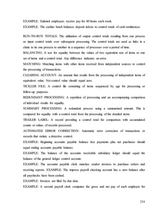 254
E
EX
XA
AM
MP
PL
LE
E:
: S
Sa
al
la
ar
ri
ie
ed
d e
em
mp
pl
lo
oy
ye
ee
es
s r
re
ec
ce
ei
iv
ve
e p
pa
ay
y f
fo
or
r 4
40
0 h
ho
ou
ur
rs
s e
ea
ac
ch
h w
we
ee
ek
k.
.
E
EX
XA
AM
MP
PL
LE
E:
: T
Th
he
e c
ca
as
sh
hi
ie
er
r b
ba
at
tc
ch
h b
ba
al
la
an
nc
ce
es
s d
de
ep
po
os
si
it
t t
ti
ic
ck
ke
et
ts
s t
to
o c
co
on
nt
tr
ro
ol
l t
to
ot
ta
al
ls
s o
of
f c
ca
as
sh
h r
re
em
mi
it
tt
ta
an
nc
ce
es
s.
.
R
RU
UN
N-
-T
TO
O-
-R
RU
UN
N T
TO
OT
TA
AL
LS
S:
: T
Th
he
e u
ut
ti
il
li
iz
za
at
ti
io
on
n o
of
f o
ou
ut
tp
pu
ut
t c
co
on
nt
tr
ro
ol
l t
to
ot
ta
al
ls
s r
re
es
su
ul
lt
ti
in
ng
g f
fr
ro
om
m o
on
ne
e p
pr
ro
oc
ce
es
ss
s
a
as
s i
in
np
pu
ut
t c
co
on
nt
tr
ro
ol
l t
to
ot
ta
al
ls
s o
ov
ve
er
r s
su
ub
bs
se
eq
qu
ue
en
nt
t p
pr
ro
oc
ce
es
ss
si
in
ng
g.
. T
Th
he
e c
co
on
nt
tr
ro
ol
l t
to
ot
ta
al
ls
s a
ar
re
e u
us
se
ed
d a
as
s l
li
in
nk
ks
s i
in
n a
a
c
ch
ha
ai
in
n t
to
o t
ti
ie
e o
on
ne
e p
pr
ro
oc
ce
es
ss
s t
to
o a
an
no
ot
th
he
er
r i
in
n a
a s
se
eq
qu
ue
en
nc
ce
e o
of
f p
pr
ro
oc
ce
es
ss
se
es
s o
ov
ve
er
r a
a p
pe
er
ri
io
od
d o
of
f t
ti
im
me
e.
.
B
BA
AL
LA
AN
NC
CI
IN
NG
G:
: A
A t
te
es
st
t f
fo
or
r e
eq
qu
ua
al
li
it
ty
y b
be
et
tw
we
ee
en
n t
th
he
e v
va
al
lu
ue
es
s o
of
f t
tw
wo
o e
eq
qu
ui
iv
va
al
le
en
nt
t s
se
et
ts
s o
of
f i
it
te
em
ms
s o
or
r o
on
ne
e
s
se
et
t o
of
f i
it
te
em
ms
s a
an
nd
d a
a c
co
on
nt
tr
ro
ol
l t
to
ot
ta
al
l.
. A
An
ny
y d
di
if
ff
fe
er
re
en
nc
ce
e i
in
nd
di
ic
ca
at
te
es
s a
an
n e
er
rr
ro
or
r.
.
M
MA
AT
TC
CH
HI
IN
NG
G:
: M
Ma
at
tc
ch
hi
in
ng
g i
it
te
em
ms
s w
wi
it
th
h o
ot
th
he
er
r i
it
te
em
ms
s r
re
ec
ce
ei
iv
ve
ed
d f
fr
ro
om
m i
in
nd
de
ep
pe
en
nd
de
en
nt
t s
so
ou
ur
rc
ce
es
s t
to
o c
co
on
nt
tr
ro
ol
l
t
th
he
e p
pr
ro
oc
ce
es
ss
si
in
ng
g o
of
f t
tr
ra
an
ns
sa
ac
ct
ti
io
on
ns
s.
.
C
CL
LE
EA
AR
RI
IN
NG
G A
AC
CC
CO
OU
UN
NT
T:
: A
An
n a
am
mo
ou
un
nt
t t
th
ha
at
t r
re
es
su
ul
lt
ts
s f
fr
ro
om
m t
th
he
e p
pr
ro
oc
ce
es
ss
si
in
ng
g o
of
f i
in
nd
de
ep
pe
en
nd
de
en
nt
t i
it
te
em
ms
s o
of
f
e
eq
qu
ui
iv
va
al
le
en
nt
t v
va
al
lu
ue
e.
. N
Ne
et
t c
co
on
nt
tr
ro
ol
l v
va
al
lu
ue
e s
sh
ho
ou
ul
ld
d e
eq
qu
ua
al
l z
ze
er
ro
o.
.
T
TI
IC
CK
KL
LE
ER
R F
FI
IL
LE
E:
: A
A c
co
on
nt
tr
ro
ol
l f
fi
il
le
e c
co
on
ns
si
is
st
ti
in
ng
g o
of
f i
it
te
em
ms
s s
se
eq
qu
ue
en
nc
ce
ed
d b
by
y a
ag
ge
e f
fo
or
r p
pr
ro
oc
ce
es
ss
si
in
ng
g o
or
r
f
fo
ol
ll
lo
ow
w-
-u
up
p p
pu
ur
rp
po
os
se
es
s.
.
R
RE
ED
DU
UN
ND
DA
AN
NT
T P
PR
RO
OC
CE
ES
SS
SI
IN
NG
G:
: A
A r
re
ep
pe
et
ti
it
ti
io
on
n o
of
f p
pr
ro
oc
ce
es
ss
si
in
ng
g a
an
nd
d a
an
n a
ac
cc
co
om
mp
pa
an
ny
yi
in
ng
g c
co
om
mp
pa
ar
ri
is
so
on
n
o
of
f i
in
nd
di
iv
vi
id
du
ua
al
l r
re
es
su
ul
lt
ts
s f
fo
or
r e
eq
qu
ua
al
li
it
ty
y.
.
S
SU
UM
MM
MA
AR
RY
Y P
PR
RO
OC
CE
ES
SS
SI
IN
NG
G:
: A
A r
re
ed
du
un
nd
da
an
nt
t p
pr
ro
oc
ce
es
ss
s u
us
si
in
ng
g a
a s
su
um
mm
ma
ar
ri
iz
ze
ed
d a
am
mo
ou
un
nt
t.
. T
Th
hi
is
s i
is
s
c
co
om
mp
pa
ar
re
ed
d f
fo
or
r e
eq
qu
ua
al
li
it
ty
y w
wi
it
th
h a
a c
co
on
nt
tr
ro
ol
l t
to
ot
ta
al
l f
fr
ro
om
m t
th
he
e p
pr
ro
oc
ce
es
ss
si
in
ng
g o
of
f t
th
he
e d
de
et
ta
ai
il
le
ed
d i
it
te
em
ms
s.
.
T
TR
RA
AI
IL
LE
ER
R L
LA
AB
BE
EL
L:
: A
A r
re
ec
co
or
rd
d p
pr
ro
ov
vi
id
di
in
ng
g a
a c
co
on
nt
tr
ro
ol
l t
to
ot
ta
al
l f
fo
or
r c
co
om
mp
pa
ar
ri
is
so
on
n w
wi
it
th
h a
ac
cc
cu
um
mu
ul
la
at
te
ed
d
c
co
ou
un
nt
ts
s o
or
r v
va
al
lu
ue
es
s o
of
f r
re
ec
co
or
rd
ds
s p
pr
ro
oc
ce
es
ss
se
ed
d.
.
A
AU
UT
TO
OM
MA
AT
TE
ED
D E
ER
RR
RO
OR
R C
CO
OR
RR
RE
EC
CT
TI
IO
ON
N:
: A
Au
ut
to
om
ma
at
ti
ic
c e
er
rr
ro
or
r c
co
or
rr
re
ec
ct
ti
io
on
n o
of
f t
tr
ra
an
ns
sa
ac
ct
ti
io
on
ns
s o
or
r
r
re
ec
co
or
rd
ds
s t
th
ha
at
t v
vi
io
ol
la
at
te
e a
a d
de
et
te
ec
ct
ti
iv
ve
e c
co
on
nt
tr
ro
ol
l.
.
E
EX
XA
AM
MP
PL
LE
E:
: B
Be
eg
gi
in
nn
ni
in
ng
g a
ac
cc
co
ou
un
nt
ts
s p
pa
ay
ya
ab
bl
le
e b
ba
al
la
an
nc
ce
e l
le
es
ss
s p
pa
ay
ym
me
en
nt
ts
s p
pl
lu
us
s n
ne
et
t p
pu
ur
rc
ch
ha
as
se
es
s s
sh
ho
ou
ul
ld
d
e
eq
qu
ua
al
l e
en
nd
di
in
ng
g a
ac
cc
co
ou
un
nt
ts
s p
pa
ay
ya
ab
bl
le
e b
ba
al
la
an
nc
ce
e.
.
E
EX
XA
AM
MP
PL
LE
E:
: T
Th
he
e b
ba
al
la
an
nc
ce
e o
of
f t
th
he
e a
ac
cc
co
ou
un
nt
ts
s r
re
ec
ce
ei
iv
va
ab
bl
le
e s
su
ub
bs
si
id
di
ia
ar
ry
y l
le
ed
dg
ge
er
r s
sh
ho
ou
ul
ld
d e
eq
qu
ua
al
l t
th
he
e
b
ba
al
la
an
nc
ce
e o
of
f t
th
he
e g
ge
en
ne
er
ra
al
l l
le
ed
dg
ge
er
r c
co
on
nt
tr
ro
ol
l a
ac
cc
co
ou
un
nt
t.
.
E
EX
XA
AM
MP
PL
LE
E:
: T
Th
he
e a
ac
cc
co
ou
un
nt
ts
s p
pa
ay
ya
ab
bl
le
e c
cl
le
er
rk
k m
ma
at
tc
ch
he
es
s v
ve
en
nd
do
or
r i
in
nv
vo
oi
ic
ce
es
s t
to
o p
pu
ur
rc
ch
ha
as
se
e o
or
rd
de
er
rs
s a
an
nd
d
r
re
ec
ce
ei
iv
vi
in
ng
g r
re
ep
po
or
rt
ts
s.
. E
EX
XA
AM
MP
PL
LE
E:
: T
Th
he
e i
im
mp
pr
re
es
ss
s p
pa
ay
yr
ro
ol
ll
l c
ch
he
ec
ck
ki
in
ng
g a
ac
cc
co
ou
un
nt
t h
ha
as
s a
a z
ze
er
ro
o b
ba
al
la
an
nc
ce
e a
af
ft
te
er
r
a
al
ll
l p
pa
ay
yc
ch
he
ec
ck
ks
s h
ha
av
ve
e b
be
ee
en
n c
ca
as
sh
he
ed
d.
.
E
EX
XA
AM
MP
PL
LE
E:
: I
In
nv
vo
oi
ic
ce
es
s a
ar
re
e f
fi
il
le
ed
d b
by
y d
du
ue
e d
da
at
te
e.
.
E
EX
XA
AM
MP
PL
LE
E:
: A
A s
se
ec
co
on
nd
d p
pa
ay
yr
ro
ol
ll
l c
cl
le
er
rk
k c
co
om
mp
pu
ut
te
es
s t
th
he
e g
gr
ro
os
ss
s a
an
nd
d n
ne
et
t p
pa
ay
y o
of
f e
ea
ac
ch
h e
em
mp
pl
lo
oy
ye
ee
e f
fo
or
r
 