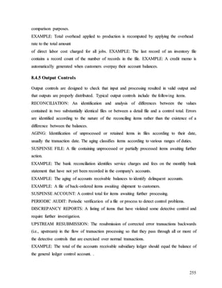 255
c
co
om
mp
pa
ar
ri
is
so
on
n p
pu
ur
rp
po
os
se
es
s.
.
E
EX
XA
AM
MP
PL
LE
E:
: T
To
ot
ta
al
l o
ov
ve
er
rh
he
ea
ad
d a
ap
pp
pl
li
ie
ed
d t
to
o p
pr
ro
od
du
uc
ct
ti
io
on
n i
is
s r
re
ec
co
om
mp
pu
ut
te
ed
d b
by
y a
ap
pp
pl
ly
yi
in
ng
g t
th
he
e o
ov
ve
er
rh
he
ea
ad
d
r
ra
at
te
e t
to
o t
th
he
e t
to
ot
ta
al
l a
am
mo
ou
un
nt
t
o
of
f d
di
ir
re
ec
ct
t l
la
ab
bo
or
r c
co
os
st
t c
ch
ha
ar
rg
ge
ed
d f
fo
or
r a
al
ll
l j
jo
ob
bs
s.
. E
EX
XA
AM
MP
PL
LE
E:
: T
Th
he
e l
la
as
st
t r
re
ec
co
or
rd
d o
of
f a
an
n i
in
nv
ve
en
nt
to
or
ry
y f
fi
il
le
e
c
co
on
nt
ta
ai
in
ns
s a
a r
re
ec
co
or
rd
d c
co
ou
un
nt
t o
of
f t
th
he
e n
nu
um
mb
be
er
r o
of
f r
re
ec
co
or
rd
ds
s i
in
n t
th
he
e f
fi
il
le
e.
. E
EX
XA
AM
MP
PL
LE
E:
: A
A c
cr
re
ed
di
it
t m
me
em
mo
o i
is
s
a
au
ut
to
om
ma
at
ti
ic
ca
al
ll
ly
y g
ge
en
ne
er
ra
at
te
ed
d w
wh
he
en
n c
cu
us
st
to
om
me
er
rs
s o
ov
ve
er
rp
pa
ay
y t
th
he
ei
ir
r a
ac
cc
co
ou
un
nt
t b
ba
al
la
an
nc
ce
es
s.
.
8
8.
.4
4.
.5
5 O
Ou
ut
tp
pu
ut
t C
Co
on
nt
tr
ro
ol
ls
s
O
Ou
ut
tp
pu
ut
t c
co
on
nt
tr
ro
ol
ls
s a
ar
re
e d
de
es
si
ig
gn
ne
ed
d t
to
o c
ch
he
ec
ck
k t
th
ha
at
t i
in
np
pu
ut
t a
an
nd
d p
pr
ro
oc
ce
es
ss
si
in
ng
g r
re
es
su
ul
lt
te
ed
d i
in
n v
va
al
li
id
d o
ou
ut
tp
pu
ut
t a
an
nd
d
t
th
ha
at
t o
ou
ut
tp
pu
ut
ts
s a
ar
re
e p
pr
ro
op
pe
er
rl
ly
y d
di
is
st
tr
ri
ib
bu
ut
te
ed
d.
. T
Ty
yp
pi
ic
ca
al
l o
ou
ut
tp
pu
ut
t c
co
on
nt
tr
ro
ol
ls
s i
in
nc
cl
lu
ud
de
e t
th
he
e f
fo
ol
ll
lo
ow
wi
in
ng
g i
it
te
em
ms
s.
.
R
RE
EC
CO
ON
NC
CI
IL
LI
IA
AT
TI
IO
ON
N:
: A
An
n i
id
de
en
nt
ti
if
fi
ic
ca
at
ti
io
on
n a
an
nd
d a
an
na
al
ly
ys
si
is
s o
of
f d
di
if
ff
fe
er
re
en
nc
ce
es
s b
be
et
tw
we
ee
en
n t
th
he
e v
va
al
lu
ue
es
s
c
co
on
nt
ta
ai
in
ne
ed
d i
in
n t
tw
wo
o s
su
ub
bs
st
ta
an
nt
ti
ia
al
ll
ly
y i
id
de
en
nt
ti
ic
ca
al
l f
fi
il
le
es
s o
or
r b
be
et
tw
we
ee
en
n a
a d
de
et
ta
ai
il
l f
fi
il
le
e a
an
nd
d a
a c
co
on
nt
tr
ro
ol
l t
to
ot
ta
al
l.
. E
Er
rr
ro
or
rs
s
a
ar
re
e i
id
de
en
nt
ti
if
fi
ie
ed
d a
ac
cc
co
or
rd
di
in
ng
g t
to
o t
th
he
e n
na
at
tu
ur
re
e o
of
f t
th
he
e r
re
ec
co
on
nc
ci
il
li
in
ng
g i
it
te
em
ms
s r
ra
at
th
he
er
r t
th
ha
an
n t
th
he
e e
ex
xi
is
st
te
en
nc
ce
e o
of
f a
a
d
di
if
ff
fe
er
re
en
nc
ce
e b
be
et
tw
we
ee
en
n t
th
he
e b
ba
al
la
an
nc
ce
es
s.
.
A
AG
GI
IN
NG
G:
: I
Id
de
en
nt
ti
if
fi
ic
ca
at
ti
io
on
n o
of
f u
un
np
pr
ro
oc
ce
es
ss
se
ed
d o
or
r r
re
et
ta
ai
in
ne
ed
d i
it
te
em
ms
s i
in
n f
fi
il
le
es
s a
ac
cc
co
or
rd
di
in
ng
g t
to
o t
th
he
ei
ir
r d
da
at
te
e,
,
u
us
su
ua
al
ll
ly
y t
th
he
e t
tr
ra
an
ns
sa
ac
ct
ti
io
on
n d
da
at
te
e.
. T
Th
he
e a
ag
gi
in
ng
g c
cl
la
as
ss
si
if
fi
ie
es
s i
it
te
em
ms
s a
ac
cc
co
or
rd
di
in
ng
g t
to
o v
va
ar
ri
io
ou
us
s r
ra
an
ng
ge
es
s o
of
f d
du
ut
ti
ie
es
s.
.
S
SU
US
SP
PE
EN
NS
SE
E F
FI
IL
LE
E:
: A
A f
fi
il
le
e c
co
on
nt
ta
ai
in
ni
in
ng
g u
un
np
pr
ro
oc
ce
es
ss
se
ed
d o
or
r p
pa
ar
rt
ti
ia
al
ll
ly
y p
pr
ro
oc
ce
es
ss
se
ed
d i
it
te
em
ms
s a
aw
wa
ai
it
ti
in
ng
g f
fu
ur
rt
th
he
er
r
a
ac
ct
ti
io
on
n.
.
E
EX
XA
AM
MP
PL
LE
E:
: T
Th
he
e b
ba
an
nk
k r
re
ec
co
on
nc
ci
il
li
ia
at
ti
io
on
n i
id
de
en
nt
ti
if
fi
ie
es
s s
se
er
rv
vi
ic
ce
e c
ch
ha
ar
rg
ge
es
s a
an
nd
d f
fe
ee
es
s o
on
n t
th
he
e m
mo
on
nt
th
hl
ly
y b
ba
an
nk
k
s
st
ta
at
te
em
me
en
nt
t t
th
ha
at
t h
ha
av
ve
e n
no
ot
t y
ye
et
t b
be
ee
en
n r
re
ec
co
or
rd
de
ed
d i
in
n t
th
he
e c
co
om
mp
pa
an
ny
y'
's
s a
ac
cc
co
ou
un
nt
ts
s.
.
E
EX
XA
AM
MP
PL
LE
E:
: T
Th
he
e a
ag
gi
in
ng
g o
of
f a
ac
cc
co
ou
un
nt
ts
s r
re
ec
ce
ei
iv
va
ab
bl
le
e b
ba
al
la
an
nc
ce
es
s t
to
o i
id
de
en
nt
ti
if
fy
y d
de
el
li
in
nq
qu
ue
en
nt
t a
ac
cc
co
ou
un
nt
ts
s.
.
E
EX
XA
AM
MP
PL
LE
E:
: A
A f
fi
il
le
e o
of
f b
ba
ac
ck
k-
-o
or
rd
de
er
re
ed
d i
it
te
em
ms
s a
aw
wa
ai
it
ti
in
ng
g s
sh
hi
ip
pm
me
en
nt
t t
to
o c
cu
us
st
to
om
me
er
rs
s.
.
S
SU
US
SP
PE
EN
NS
SE
E A
AC
CC
CO
OU
UN
NT
T:
: A
A c
co
on
nt
tr
ro
ol
l t
to
ot
ta
al
l f
fo
or
r i
it
te
em
ms
s a
aw
wa
ai
it
ti
in
ng
g f
fu
ur
rt
th
he
er
r p
pr
ro
oc
ce
es
ss
si
in
ng
g.
.
P
PE
ER
RI
IO
OD
DI
IC
C A
AU
UD
DI
IT
T:
: P
Pe
er
ri
io
od
di
ic
c v
ve
er
ri
if
fi
ic
ca
at
ti
io
on
n o
of
f a
a f
fi
il
le
e o
or
r p
pr
ro
oc
ce
es
ss
s t
to
o d
de
et
te
ec
ct
t c
co
on
nt
tr
ro
ol
l p
pr
ro
ob
bl
le
em
ms
s.
.
D
DI
IS
SC
CR
RE
EP
PA
AN
NC
CY
Y R
RE
EP
PO
OR
RT
TS
S:
: A
A l
li
is
st
ti
in
ng
g o
of
f i
it
te
em
ms
s t
th
ha
at
t h
ha
av
ve
e v
vi
io
ol
la
at
te
ed
d s
so
om
me
e d
de
et
te
ec
ct
ti
iv
ve
e c
co
on
nt
tr
ro
ol
l a
an
nd
d
r
re
eq
qu
ui
ir
re
e f
fu
ur
rt
th
he
er
r i
in
nv
ve
es
st
ti
ig
ga
at
ti
io
on
n.
.
U
UP
PS
ST
TR
RE
EA
AM
M R
RE
ES
SU
UB
BM
MI
IS
SS
SI
IO
ON
N:
: T
Th
he
e r
re
es
su
ub
bm
mi
is
ss
si
io
on
n o
of
f c
co
or
rr
re
ec
ct
te
ed
d e
er
rr
ro
or
r t
tr
ra
an
ns
sa
ac
ct
ti
io
on
ns
s b
ba
ac
ck
kw
wa
ar
rd
ds
s
(
(i
i.
.e
e.
.,
, u
up
ps
st
tr
re
ea
am
m)
) i
in
n t
th
he
e f
fl
lo
ow
w o
of
f t
tr
ra
an
ns
sa
ac
ct
ti
io
on
n p
pr
ro
oc
ce
es
ss
si
in
ng
g s
so
o t
th
ha
at
t t
th
he
ey
y p
pa
as
ss
s t
th
hr
ro
ou
ug
gh
h a
al
ll
l o
or
r m
mo
or
re
e o
of
f
t
th
he
e d
de
et
te
ec
ct
ti
iv
ve
e c
co
on
nt
tr
ro
ol
ls
s t
th
ha
at
t a
ar
re
e e
ex
xe
er
rc
ci
is
se
ed
d o
ov
ve
er
r n
no
or
rm
ma
al
l t
tr
ra
an
ns
sa
ac
ct
ti
io
on
ns
s.
.
E
EX
XA
AM
MP
PL
LE
E:
: T
Th
he
e t
to
ot
ta
al
l o
of
f t
th
he
e a
ac
cc
co
ou
un
nt
ts
s r
re
ec
ce
ei
iv
va
ab
bl
le
e s
su
ub
bs
si
id
di
ia
ar
ry
y l
le
ed
dg
ge
er
r s
sh
ho
ou
ul
ld
d e
eq
qu
ua
al
l t
th
he
e b
ba
al
la
an
nc
ce
e o
of
f
t
th
he
e g
ge
en
ne
er
ra
al
l l
le
ed
dg
ge
er
r c
co
on
nt
tr
ro
ol
l a
ac
cc
co
ou
un
nt
t.
. .
.
 