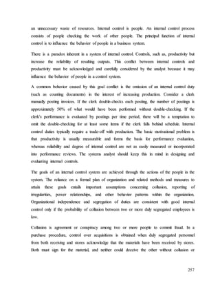 257
a
an
n u
un
nn
ne
ec
ce
es
ss
sa
ar
ry
y w
wa
as
st
te
e o
of
f r
re
es
so
ou
ur
rc
ce
es
s.
. I
In
nt
te
er
rn
na
al
l c
co
on
nt
tr
ro
ol
l i
is
s p
pe
eo
op
pl
le
e.
. A
An
n i
in
nt
te
er
rn
na
al
l c
co
on
nt
tr
ro
ol
l p
pr
ro
oc
ce
es
ss
s
c
co
on
ns
si
is
st
ts
s o
of
f p
pe
eo
op
pl
le
e c
ch
he
ec
ck
ki
in
ng
g t
th
he
e w
wo
or
rk
k o
of
f o
ot
th
he
er
r p
pe
eo
op
pl
le
e.
. T
Th
he
e p
pr
ri
in
nc
ci
ip
pa
al
l f
fu
un
nc
ct
ti
io
on
n o
of
f i
in
nt
te
er
rn
na
al
l
c
co
on
nt
tr
ro
ol
l i
is
s t
to
o i
in
nf
fl
lu
ue
en
nc
ce
e t
th
he
e b
be
eh
ha
av
vi
io
or
r o
of
f p
pe
eo
op
pl
le
e i
in
n a
a b
bu
us
si
in
ne
es
ss
s s
sy
ys
st
te
em
m.
.
T
Th
he
er
re
e i
is
s a
a p
pa
ar
ra
ad
do
ox
x i
in
nh
he
er
re
en
nt
t i
in
n a
a s
sy
ys
st
te
em
m o
of
f i
in
nt
te
er
rn
na
al
l c
co
on
nt
tr
ro
ol
l.
. C
Co
on
nt
tr
ro
ol
ls
s,
, s
su
uc
ch
h a
as
s,
, p
pr
ro
od
du
uc
ct
ti
iv
vi
it
ty
y b
bu
ut
t
i
in
nc
cr
re
ea
as
se
e t
th
he
e r
re
el
li
ia
ab
bi
il
li
it
ty
y o
of
f r
re
es
su
ul
lt
ti
in
ng
g o
ou
ut
tp
pu
ut
ts
s.
. T
Th
hi
is
s c
co
on
nf
fl
li
ic
ct
t b
be
et
tw
we
ee
en
n i
in
nt
te
er
rn
na
al
l c
co
on
nt
tr
ro
ol
ls
s a
an
nd
d
p
pr
ro
od
du
uc
ct
ti
iv
vi
it
ty
y m
mu
us
st
t b
be
e a
ac
ck
kn
no
ow
wl
le
ed
dg
ge
ed
d a
an
nd
d c
ca
ar
re
ef
fu
ul
ll
ly
y c
co
on
ns
si
id
de
er
re
ed
d b
by
y t
th
he
e a
an
na
al
ly
ys
st
t b
be
ec
ca
au
us
se
e i
it
t m
ma
ay
y
i
in
nf
fl
lu
ue
en
nc
ce
e t
th
he
e b
be
eh
ha
av
vi
io
or
r o
of
f p
pe
eo
op
pl
le
e i
in
n a
a c
co
on
nt
tr
ro
ol
l s
sy
ys
st
te
em
m.
.
A
A c
co
om
mm
mo
on
n b
be
eh
ha
av
vi
io
or
r c
ca
au
us
se
ed
d b
by
y t
th
hi
is
s g
go
oa
al
l c
co
on
nf
fl
li
ic
ct
t i
is
s t
th
he
e o
om
mi
is
ss
si
io
on
n o
of
f a
an
n i
in
nt
te
er
rn
na
al
l c
co
on
nt
tr
ro
ol
l d
du
ut
ty
y
(
(s
su
uc
ch
h a
as
s c
co
ou
un
nt
ti
in
ng
g d
do
oc
cu
um
me
en
nt
ts
s)
) i
in
n t
th
he
e i
in
nt
te
er
re
es
st
t o
of
f i
in
nc
cr
re
ea
as
si
in
ng
g p
pr
ro
od
du
uc
ct
ti
io
on
n.
. C
Co
on
ns
si
id
de
er
r a
a c
cl
le
er
rk
k
m
ma
an
nu
ua
al
ll
ly
y p
po
os
st
ti
in
ng
g i
in
nv
vo
oi
ic
ce
es
s.
. I
If
f t
th
he
e c
cl
le
er
rk
k d
do
ou
ub
bl
le
e-
-c
ch
he
ec
ck
ks
s e
ea
ac
ch
h p
po
os
st
ti
in
ng
g,
, t
th
he
e n
nu
um
mb
be
er
r o
of
f p
po
os
st
ti
in
ng
gs
s i
is
s
a
ap
pp
pr
ro
ox
xi
im
ma
at
te
el
ly
y 5
50
0%
% o
of
f w
wh
ha
at
t w
wo
ou
ul
ld
d h
ha
av
ve
e b
be
ee
en
n p
pe
er
rf
fo
or
rm
me
ed
d w
wi
it
th
ho
ou
ut
t d
do
ou
ub
bl
le
e-
-c
ch
he
ec
ck
ki
in
ng
g.
. I
If
f t
th
he
e
c
cl
le
er
rk
k'
's
s p
pe
er
rf
fo
or
rm
ma
an
nc
ce
e i
is
s e
ev
va
al
lu
ua
at
te
ed
d b
by
y p
po
os
st
ti
in
ng
gs
s p
pe
er
r t
ti
im
me
e p
pe
er
ri
io
od
d,
, t
th
he
er
re
e w
wi
il
ll
l b
be
e a
a t
te
em
mp
pt
ta
at
ti
io
on
n t
to
o
o
om
mi
it
t t
th
he
e d
do
ou
ub
bl
le
e-
-c
ch
he
ec
ck
ki
in
ng
g f
fo
or
r a
at
t l
le
ea
as
st
t s
so
om
me
e i
it
te
em
ms
s i
if
f t
th
he
e c
cl
le
er
rk
k f
fa
al
ll
ls
s b
be
eh
hi
in
nd
d s
sc
ch
he
ed
du
ul
le
e.
. I
In
nt
te
er
rn
na
al
l
c
co
on
nt
tr
ro
ol
l d
du
ut
ti
ie
es
s t
ty
yp
pi
ic
ca
al
ll
ly
y r
re
eq
qu
ui
ir
re
e a
a t
tr
ra
ad
de
e-
-o
of
ff
f w
wi
it
th
h p
pr
ro
od
du
uc
ct
ti
io
on
n.
. T
Th
he
e b
ba
as
si
ic
c m
mo
ot
ti
iv
va
at
ti
io
on
na
al
l p
pr
ro
ob
bl
le
em
m i
is
s
t
th
ha
at
t p
pr
ro
od
du
uc
ct
ti
iv
vi
it
ty
y i
is
s u
us
su
ua
al
ll
ly
y m
me
ea
as
su
ur
ra
ab
bl
le
e a
an
nd
d f
fo
or
rm
ms
s t
th
he
e b
ba
as
si
is
s f
fo
or
r p
pe
er
rf
fo
or
rm
ma
an
nc
ce
e e
ev
va
al
lu
ua
at
ti
io
on
n,
,
w
wh
he
er
re
ea
as
s r
re
el
li
ia
ab
bi
il
li
it
ty
y a
an
nd
d d
de
eg
gr
re
ee
e o
of
f i
in
nt
te
er
rn
na
al
l c
co
on
nt
tr
ro
ol
l a
ar
re
e n
no
ot
t a
as
s e
ea
as
si
il
ly
y m
me
ea
as
su
ur
re
ed
d o
or
r i
in
nc
co
or
rp
po
or
ra
at
te
ed
d
i
in
nt
to
o p
pe
er
rf
fo
or
rm
ma
an
nc
ce
e r
re
ev
vi
ie
ew
ws
s.
. T
Th
he
e s
sy
ys
st
te
em
ms
s a
an
na
al
ly
ys
st
t s
sh
ho
ou
ul
ld
d k
ke
ee
ep
p t
th
hi
is
s i
in
n m
mi
in
nd
d i
in
n d
de
es
si
ig
gn
ni
in
ng
g a
an
nd
d
e
ev
va
al
lu
ua
at
ti
in
ng
g i
in
nt
te
er
rn
na
al
l c
co
on
nt
tr
ro
ol
ls
s.
.
T
Th
he
e g
go
oa
al
ls
s o
of
f a
an
n i
in
nt
te
er
rn
na
al
l c
co
on
nt
tr
ro
ol
l s
sy
ys
st
te
em
m a
ar
re
e a
ac
ch
hi
ie
ev
ve
ed
d t
th
hr
ro
ou
ug
gh
h t
th
he
e a
ac
ct
ti
io
on
ns
s o
of
f t
th
he
e p
pe
eo
op
pl
le
e i
in
n t
th
he
e
s
sy
ys
st
te
em
m.
. T
Th
he
e r
re
el
li
ia
an
nc
ce
e o
on
n a
a f
fo
or
rm
ma
al
l p
pl
la
an
n o
of
f o
or
rg
ga
an
ni
iz
za
at
ti
io
on
n a
an
nd
d r
re
el
la
at
te
ed
d m
me
et
th
ho
od
ds
s a
an
nd
d m
me
ea
as
su
ur
re
es
s t
to
o
a
at
tt
ta
ai
in
n t
th
he
es
se
e g
go
oa
al
ls
s e
en
nt
ta
ai
il
ls
s i
im
mp
po
or
rt
ta
an
nt
t a
as
ss
su
um
mp
pt
ti
io
on
ns
s c
co
on
nc
ce
er
rn
ni
in
ng
g c
co
ol
ll
lu
us
si
io
on
n,
, r
re
ep
po
or
rt
ti
in
ng
g o
of
f
i
ir
rr
re
eg
gu
ul
la
ar
ri
it
ti
ie
es
s,
, p
po
ow
we
er
r r
re
el
la
at
ti
io
on
ns
sh
hi
ip
ps
s,
, a
an
nd
d o
ot
th
he
er
r b
be
eh
ha
av
vi
io
or
r p
pa
at
tt
te
er
rn
ns
s w
wi
it
th
hi
in
n t
th
he
e o
or
rg
ga
an
ni
iz
za
at
ti
io
on
n.
.
O
Or
rg
ga
an
ni
iz
za
at
ti
io
on
na
al
l i
in
nd
de
ep
pe
en
nd
de
en
nc
ce
e a
an
nd
d s
se
eg
gr
re
eg
ga
at
ti
io
on
n o
of
f d
du
ut
ti
ie
es
s a
ar
re
e c
co
on
ns
si
is
st
te
en
nt
t w
wi
it
th
h g
go
oo
od
d i
in
nt
te
er
rn
na
al
l
c
co
on
nt
tr
ro
ol
l o
on
nl
ly
y i
if
f t
th
he
e p
pr
ro
ob
ba
ab
bi
il
li
it
ty
y o
of
f c
co
ol
ll
lu
us
si
io
on
n b
be
et
tw
we
ee
en
n t
tw
wo
o o
or
r m
mo
or
re
e d
du
ul
ly
y s
se
eg
gr
re
eg
ga
at
te
ed
d e
em
mp
pl
lo
oy
ye
ee
es
s i
is
s
l
lo
ow
w.
.
C
Co
ol
ll
lu
us
si
io
on
n i
is
s a
ag
gr
re
ee
em
me
en
nt
t o
or
r c
co
on
ns
sp
pi
ir
ra
ac
cy
y a
am
mo
on
ng
g t
tw
wo
o o
or
r m
mo
or
re
e p
pe
eo
op
pl
le
e t
to
o c
co
om
mm
mi
it
t f
fr
ra
au
ud
d.
. I
In
n a
a
p
pu
ur
rc
ch
ha
as
se
e p
pr
ro
oc
ce
ed
du
ur
re
e,
, c
co
on
nt
tr
ro
ol
l o
ov
ve
er
r a
ac
cq
qu
ui
is
si
it
ti
io
on
ns
s i
is
s o
ob
bt
ta
ai
in
ne
ed
d w
wh
he
en
n d
du
ul
ly
y s
se
eg
gr
re
eg
ga
at
te
ed
d p
pe
er
rs
so
on
nn
ne
el
l
f
fr
ro
om
m b
bo
ot
th
h r
re
ec
ce
ei
iv
vi
in
ng
g a
an
nd
d s
st
to
or
re
es
s a
ac
ck
kn
no
ow
wl
le
ed
dg
ge
e t
th
ha
at
t t
th
he
e m
ma
at
te
er
ri
ia
al
ls
s h
ha
av
ve
e b
be
ee
en
n r
re
ec
ce
ei
iv
ve
ed
d b
by
y s
st
to
or
re
es
s.
.
B
Bo
ot
th
h m
mu
us
st
t s
si
ig
gn
n f
fo
or
r t
th
he
e m
ma
at
te
er
ri
ia
al
l,
, a
an
nd
d n
ne
ei
it
th
he
er
r c
co
ou
ul
ld
d d
de
ec
ce
ei
iv
ve
e t
th
he
e o
ot
th
he
er
r w
wi
it
th
ho
ou
ut
t c
co
ol
ll
lu
us
si
io
on
n o
or
r
 