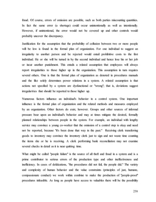 258
f
fr
ra
au
ud
d.
. O
Of
f c
co
ou
ur
rs
se
e,
, e
er
rr
ro
or
rs
s o
of
f o
om
mi
is
ss
si
io
on
n a
ar
re
e p
po
os
ss
si
ib
bl
le
e,
, s
su
uc
ch
h a
as
s b
bo
ot
th
h p
pa
ar
rt
ti
ie
es
s m
mi
is
sc
co
ou
un
nt
ti
in
ng
g q
qu
ua
an
nt
ti
it
ti
ie
es
s.
.
I
In
n f
fa
ac
ct
t t
th
he
e s
sa
am
me
e e
er
rr
ro
or
r (
(a
a s
sh
ho
or
rt
ta
ag
ge
e)
) c
co
ou
ul
ld
d o
oc
cc
cu
ur
r u
un
ni
in
nt
te
en
nt
ti
io
on
na
al
ll
ly
y a
as
s w
we
el
ll
l a
as
s i
in
nt
te
en
nt
ti
io
on
na
al
ll
ly
y.
.
H
Ho
ow
we
ev
ve
er
r,
, i
if
f u
un
ni
in
nt
te
en
nt
ti
io
on
na
al
l,
, t
th
he
e e
er
rr
ro
or
r w
wo
ou
ul
ld
d n
no
ot
t b
be
e c
co
ov
ve
er
re
ed
d u
up
p a
an
nd
d o
ot
th
he
er
r c
co
on
nt
tr
ro
ol
ls
s w
wo
ou
ul
ld
d
p
pr
ro
ob
ba
ab
bl
ly
y u
un
nc
co
ov
ve
er
r t
th
he
e d
di
is
sc
cr
re
ep
pa
an
nc
cy
y.
.
J
Ju
us
st
ti
if
fi
ic
ca
at
ti
io
on
n f
fo
or
r t
th
he
e a
as
ss
su
um
mp
pt
ti
io
on
n t
th
ha
at
t t
th
he
e p
pr
ro
ob
ba
ab
bi
il
li
it
ty
y o
of
f c
co
ol
ll
lu
us
si
io
on
n b
be
et
tw
we
ee
en
n t
tw
wo
o o
or
r m
mo
or
re
e p
pe
eo
op
pl
le
e
w
wi
il
ll
l b
be
e l
lo
ow
w i
is
s f
fo
ou
un
nd
d i
in
n t
th
he
e f
fo
or
rm
ma
al
l p
pl
la
an
n o
of
f o
or
rg
ga
an
ni
iz
za
at
ti
io
on
n.
. F
Fo
or
r o
on
ne
e i
in
nd
di
iv
vi
id
du
ua
al
l t
to
o s
su
ug
gg
ge
es
st
t a
an
n
i
ir
rr
re
eg
gu
ul
la
ar
ri
it
ty
y t
to
o a
an
no
ot
th
he
er
r p
pe
er
rs
so
on
n a
an
nd
d b
be
e r
re
ej
je
ec
ct
te
ed
d w
wo
ou
ul
ld
d e
en
nt
ta
ai
il
l p
pr
ro
oh
hi
ib
bi
it
ti
iv
ve
e c
co
os
st
ts
s t
to
o t
th
he
e f
fi
ir
rs
st
t
i
in
nd
di
iv
vi
id
du
ua
al
l.
. H
He
e o
or
r s
sh
he
e w
wi
il
ll
l b
be
e t
tu
ur
rn
ne
ed
d i
in
n b
by
y t
th
he
e s
se
ec
co
on
nd
d i
in
nd
di
iv
vi
id
du
ua
al
l a
an
nd
d h
he
en
nc
ce
e l
lo
os
se
e h
hi
is
s o
or
r h
he
er
r j
jo
ob
b
o
or
r i
in
nc
cu
ur
r a
an
no
ot
th
he
er
r p
pu
un
ni
is
sh
hm
me
en
nt
t.
. T
Th
hi
is
s e
en
nt
ta
ai
il
ls
s a
a r
re
el
la
at
te
ed
d a
as
ss
su
um
mp
pt
ti
io
on
n t
th
ha
at
t e
em
mp
pl
lo
oy
ye
ee
es
s w
wi
il
ll
l a
al
lw
wa
ay
ys
s
r
re
ep
po
or
rt
t i
ir
rr
re
eg
gu
ul
la
ar
ri
it
ti
ie
es
s t
to
o t
th
ho
os
se
e h
hi
ig
gh
he
er
r u
up
p i
in
n t
th
he
e o
or
rg
ga
an
ni
iz
za
at
ti
io
on
n.
. T
Th
hi
is
s a
as
ss
su
um
mp
pt
ti
io
on
n i
in
n t
tu
ur
rn
n r
re
eq
qu
ui
ir
re
es
s
s
se
ev
ve
er
ra
al
l o
ot
th
he
er
rs
s.
. O
On
ne
e i
is
s t
th
ha
at
t t
th
he
e f
fo
or
rm
ma
al
l p
pl
la
an
n o
of
f o
or
rg
ga
an
ni
iz
za
at
ti
io
on
n a
as
s d
de
en
no
ot
te
ed
d i
in
n p
pr
ro
oc
ce
ed
du
ur
re
es
s m
ma
an
nu
ua
al
ls
s
a
an
nd
d t
th
he
e l
li
ik
ke
e s
so
ol
le
el
ly
y d
de
et
te
er
rm
mi
in
ne
es
s p
po
ow
we
er
r r
re
el
la
at
ti
io
on
ns
s i
in
n a
a s
sy
ys
st
te
em
m.
. A
A r
re
el
la
at
te
ed
d a
as
ss
su
um
mp
pt
ti
io
on
n i
is
s t
th
ha
at
t
a
ac
ct
ti
io
on
ns
s n
no
ot
t s
sp
pe
ec
ci
if
fi
ie
ed
d b
by
y a
a s
sy
ys
st
te
em
m a
ar
re
e d
dy
ys
sf
fu
un
nc
ct
ti
io
on
na
al
l o
or
r "
"w
wr
ro
on
ng
g"
";
; t
th
ha
at
t i
is
s,
, d
de
ev
vi
ia
at
ti
io
on
ns
s s
su
ug
gg
ge
es
st
t
i
ir
rr
re
eg
gu
ul
la
ar
ri
it
ti
ie
es
s t
th
ha
at
t s
sh
ho
ou
ul
ld
d b
be
e r
re
ep
po
or
rt
te
ed
d t
to
o t
th
ho
os
se
e h
hi
ig
gh
he
er
r u
up
p.
.
N
Nu
um
me
er
ro
ou
us
s f
fa
ac
ct
to
or
rs
s i
in
nf
fl
lu
ue
en
nc
ce
e a
an
n i
in
nd
di
iv
vi
id
du
ua
al
l'
's
s b
be
eh
ha
av
vi
io
or
r i
in
n a
a c
co
on
nt
tr
ro
ol
l s
sy
ys
st
te
em
m.
. O
On
ne
e i
im
mp
po
or
rt
ta
an
nt
t
i
in
nf
fl
lu
ue
en
nc
ce
e i
is
s t
th
he
e f
fo
or
rm
ma
al
l p
pl
la
an
n o
of
f o
or
rg
ga
an
ni
iz
za
at
ti
io
on
n a
an
nd
d t
th
he
e r
re
el
la
at
te
ed
d m
me
et
th
ho
od
ds
s a
an
nd
d m
me
ea
as
su
ur
re
es
s e
em
mp
pl
lo
oy
ye
ed
d
b
by
y a
an
n o
or
rg
ga
an
ni
iz
za
at
ti
io
on
n.
. O
Ot
th
he
er
r f
fa
ac
ct
to
or
rs
s d
do
o e
ex
xi
is
st
t,
, h
ho
ow
we
ev
ve
er
r.
. G
Gr
ro
ou
up
ps
s a
an
nd
d o
ot
th
he
er
r s
so
ou
ur
rc
ce
es
s o
of
f i
in
nf
fo
or
rm
ma
al
l
p
pr
re
es
ss
su
ur
re
e b
be
ea
ar
r u
up
po
on
n a
an
n i
in
nd
di
iv
vi
id
du
ua
al
l'
's
s b
be
eh
ha
av
vi
io
or
r a
an
nd
d m
ma
ay
y a
at
t t
ti
im
me
es
s m
mi
it
ti
ig
ga
at
te
e t
th
he
e d
de
es
si
ir
re
ed
d,
, f
fo
or
rm
ma
al
ll
ly
y
p
pl
la
an
nn
ne
ed
d r
re
el
la
at
ti
io
on
ns
sh
hi
ip
ps
s b
be
et
tw
we
ee
en
n p
pe
eo
op
pl
le
e i
in
n t
th
he
e s
sy
ys
st
te
em
m.
. F
Fo
or
r e
ex
xa
am
mp
pl
le
e,
, a
an
n i
in
nd
di
iv
vi
id
du
ua
al
l w
wi
it
th
h l
le
en
ng
gt
th
hy
y
s
se
er
rv
vi
ic
ce
e m
ma
ay
y c
co
on
nv
vi
in
nc
ce
e a
a y
yo
ou
un
ng
g c
co
o-
-w
wo
or
rk
ke
er
r t
th
ha
at
t t
th
he
e o
om
mi
is
ss
si
io
on
n o
of
f a
a c
co
on
nt
tr
ro
ol
l s
st
te
ep
p i
is
s o
ok
ka
ay
y a
an
nd
d n
ne
ee
ed
d
n
no
ot
t b
be
e r
re
ep
po
or
rt
te
ed
d,
, b
be
ec
ca
au
us
se
e "
"i
it
t'
's
s b
be
ee
en
n d
do
on
ne
e t
th
ha
at
t w
wa
ay
y i
in
n t
th
he
e p
pa
as
st
t.
."
" R
Re
ec
ce
ei
iv
vi
in
ng
g c
cl
le
er
rk
k t
tr
ra
an
ns
sf
fe
er
rr
ri
in
ng
g
g
go
oo
od
ds
s t
to
o i
in
nv
ve
en
nt
to
or
ry
y m
ma
ay
y c
co
on
nv
vi
in
nc
ce
e t
th
he
e i
in
nv
ve
en
nt
to
or
ry
y c
cl
le
er
rk
k j
ju
us
st
t t
to
o s
si
ig
gn
n a
an
nd
d n
no
ot
t w
wa
as
st
te
e t
ti
im
me
e c
co
ou
un
nt
ti
in
ng
g
t
th
he
e i
it
te
em
ms
s s
sh
he
e o
or
r h
he
e i
is
s r
re
ec
ce
ei
iv
vi
in
ng
g.
. A
A c
cl
le
er
rk
k p
pe
er
rf
fo
or
rm
mi
in
ng
g b
ba
an
nk
k r
re
ec
co
on
nc
ci
il
li
ia
at
ti
io
on
n m
ma
ay
y n
no
ot
t e
ex
xa
am
mi
in
ne
e
s
se
ev
ve
er
ra
al
l c
ch
he
ec
ck
ks
s i
in
n d
de
et
ta
ai
il
l a
as
s i
it
t i
is
s n
ne
ea
ar
r q
qu
ui
it
tt
ti
in
ng
g t
ti
im
me
e.
.
W
Wh
ha
at
t m
mi
ig
gh
ht
t b
be
e c
ca
al
ll
le
ed
d "
"p
pe
eo
op
pl
le
e f
fa
ai
il
lu
ur
re
e"
" i
is
s t
th
he
e s
so
ou
ur
rc
ce
e o
of
f a
al
ll
l t
th
he
ef
ft
t a
an
nd
d f
fr
ra
au
ud
d i
in
n a
a s
sy
ys
st
te
em
m a
an
nd
d i
is
s a
a
p
pr
ri
im
me
e c
co
on
nt
tr
ri
ib
bu
ut
to
or
r t
to
o s
se
er
ri
io
ou
us
s e
er
rr
ro
or
rs
s o
of
f t
th
he
e p
pr
ro
od
du
uc
ct
ti
io
on
n t
ty
yp
pe
e a
an
nd
d o
ot
th
he
er
r i
in
ne
ef
ff
fe
ec
ct
ti
iv
ve
en
ne
es
ss
s a
an
nd
d
i
in
ne
ef
ff
fi
ic
ci
ie
en
nc
cy
y.
. I
In
n c
ca
as
se
es
s o
of
f d
de
ef
fa
al
lc
ca
at
ti
io
on
ns
s,
, "
"t
th
he
e p
pr
ro
oc
ce
ed
du
ur
re
es
s d
di
id
d n
no
ot
t f
fa
ai
il
l,
, t
th
he
e p
pe
eo
op
pl
le
e d
di
id
d.
."
" T
Th
he
e v
va
ar
ri
ie
et
ty
y
a
an
nd
d c
co
om
mp
pl
le
ex
xi
it
ty
y o
of
f h
hu
um
ma
an
n b
be
eh
ha
av
vi
io
or
r a
an
nd
d t
th
he
e v
va
al
lu
ue
e c
co
on
ns
st
tr
ra
ai
in
nt
ts
s (
(p
pr
ri
in
nc
ci
ip
pl
le
es
s o
of
f j
ju
us
st
t,
, h
hu
um
ma
an
ne
e,
,
c
co
om
mp
pa
as
ss
si
io
on
na
at
te
e c
co
on
nd
du
uc
ct
t)
) w
we
e w
wo
or
rk
k w
wi
it
th
hi
in
n c
co
om
mb
bi
in
ne
e t
to
o m
ma
ak
ke
e t
th
he
e p
pr
ro
od
du
uc
ct
ti
io
on
n o
of
f "
"p
pe
eo
op
pl
le
e-
-p
pr
ro
oo
of
f"
"
p
pr
ro
oc
ce
ed
du
ur
re
es
s i
in
nf
fe
ea
as
si
ib
bl
le
e.
. A
As
s l
lo
on
ng
g a
as
s p
pe
eo
op
pl
le
e h
ha
av
ve
e a
ac
cc
ce
es
ss
s t
to
o v
va
al
lu
ua
ab
bl
le
es
s t
th
he
er
re
e w
wi
il
ll
l b
be
e t
th
he
e p
po
os
ss
si
ib
bi
il
li
it
ty
y
 