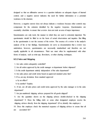 260
d
de
es
si
ig
gn
ne
ed
d s
so
o t
th
ha
at
t a
an
n a
af
ff
fi
ir
rm
ma
at
ti
iv
ve
e a
an
ns
sw
we
er
r t
to
o a
a q
qu
ue
es
st
ti
io
on
n i
in
nd
di
ic
ca
at
te
es
s a
an
n a
ad
de
eq
qu
ua
at
te
e d
de
eg
gr
re
ee
e o
of
f i
in
nt
te
er
rn
na
al
l
c
co
on
nt
tr
ro
ol
l,
, a
an
nd
d a
a n
ne
eg
ga
at
ti
iv
ve
e a
an
ns
sw
we
er
r i
in
nd
di
ic
ca
at
te
es
s t
th
he
e n
ne
ee
ed
d f
fo
or
r f
fu
ur
rt
th
he
er
r i
in
nf
fo
or
rm
ma
at
ti
io
on
n o
or
r a
a p
po
ot
te
en
nt
ti
ia
al
l
w
we
ea
ak
kn
ne
es
ss
s i
in
n t
th
he
e s
st
tr
ru
uc
ct
tu
ur
re
e.
.
H
Ho
ow
we
ev
ve
er
r,
, a
a n
ne
eg
ga
at
ti
iv
ve
e a
an
ns
sw
we
er
r d
do
oe
es
s n
no
ot
t a
al
lw
wa
ay
ys
s i
in
nd
di
ic
ca
at
te
e a
a w
we
ea
ak
kn
ne
es
ss
s b
be
ec
ca
au
us
se
e o
ot
th
he
er
r c
co
on
nt
tr
ro
ol
ls
s m
ma
ay
y
c
co
om
mp
pe
en
ns
sa
at
te
e f
fo
or
r t
th
he
e o
om
mi
is
ss
si
io
on
n i
id
de
en
nt
ti
if
fi
ie
ed
d b
by
y t
th
he
e n
ne
eg
ga
at
ti
iv
ve
e 
r
re
es
sp
po
on
ns
se
e.
. Q
Qu
ue
es
st
ti
io
on
nn
na
ai
ir
re
es
s a
ar
re
e
e
es
ss
se
en
nt
ti
ia
al
ll
ly
y c
ch
he
ec
ck
kl
li
is
st
ts
s t
to
o e
en
ns
su
ur
re
e t
th
ha
at
t a
a r
re
ev
vi
ie
ew
w d
do
oe
es
s n
no
ot
t o
om
mi
it
t a
an
n a
ar
re
ea
a o
of
f m
ma
aj
jo
or
r i
im
mp
po
or
rt
ta
an
nc
ce
e.
.
Q
Qu
ue
es
st
ti
io
on
nn
na
ai
ir
re
es
s a
ar
re
e o
on
nl
ly
y t
to
oo
ol
ls
s;
; t
th
he
e m
ma
an
nn
ne
er
r i
in
n w
wh
hi
ic
ch
h t
th
he
ey
y a
ar
re
e u
us
se
ed
d i
is
s e
ex
xt
tr
re
em
me
el
ly
y i
im
mp
po
or
rt
ta
an
nt
t.
. T
Th
he
e
q
qu
ue
es
st
ti
io
on
nn
na
ai
ir
re
e s
sh
ho
ou
ul
ld
d b
be
e f
fi
il
ll
le
ed
d i
in
n o
on
n t
th
he
e b
ba
as
si
is
s o
of
f a
ac
ct
tu
ua
al
l o
ob
bs
se
er
rv
va
at
ti
io
on
ns
s a
an
nd
d i
in
nq
qu
ui
ir
ri
ie
es
s.
. B
Bu
ut
t f
fi
il
ll
li
in
ng
g
i
in
n t
th
he
e q
qu
ue
es
st
ti
io
on
nn
na
ai
ir
re
e i
is
s n
no
ot
t t
th
he
e e
es
ss
se
en
nc
ce
e o
of
f t
th
he
e r
re
ev
vi
ie
ew
w.
. T
Th
he
e e
es
ss
se
en
nc
ce
e o
of
f a
a r
re
ev
vi
ie
ew
w i
is
s t
th
he
e a
an
na
al
ly
ys
st
t'
's
s
a
an
na
al
ly
ys
si
is
s o
of
f h
hi
is
s o
or
r h
he
er
r f
fi
in
nd
di
in
ng
gs
s.
. Q
Qu
ue
es
st
ti
io
on
nn
na
ai
ir
re
es
s d
do
o s
se
er
rv
ve
e a
as
s d
do
oc
cu
um
me
en
nt
ta
at
ti
io
on
n t
th
ha
at
t a
a r
re
ev
vi
ie
ew
w w
wa
as
s
u
un
nd
de
er
rt
ta
ak
ke
en
n;
; h
ho
ow
we
ev
ve
er
r,
, q
qu
ue
es
st
ti
io
on
nn
na
ai
ir
re
es
s a
ar
re
e n
ne
ec
ce
es
ss
sa
ar
ri
il
ly
y s
st
ta
an
nd
da
ar
rd
di
iz
ze
ed
d a
an
nd
d t
th
he
er
re
ef
fo
or
re
e a
ar
re
e n
no
ot
t
e
eq
qu
ua
al
ll
ly
y a
ap
pp
pl
li
ic
ca
ab
bl
le
e i
in
n a
al
ll
l c
ci
ir
rc
cu
um
ms
st
ta
an
nc
ce
es
s.
. T
Th
he
ei
ir
r u
us
se
e m
mu
us
st
t o
of
ft
te
en
n b
be
e s
su
up
pp
pl
le
em
me
en
nt
te
ed
d w
wi
it
th
h o
ot
th
he
er
r
f
fo
or
rm
ms
s o
of
f a
an
na
al
ly
ys
si
is
s,
, s
su
uc
ch
h a
as
s w
wr
ri
it
te
e-
-u
up
ps
s,
, f
fl
lo
ow
wc
ch
ha
ar
rt
ts
s,
, o
or
r o
ot
th
he
er
r c
ch
ha
ar
rt
ti
in
ng
g t
te
ec
ch
hn
ni
iq
qu
ue
es
s.
.
8
8.
.5
5.
.2
2 S
Sa
al
le
es
s a
an
nd
d S
Sh
hi
ip
pp
pi
in
ng
g
1
1.
. A
Ar
re
e s
sa
al
le
es
s o
or
rd
de
er
rs
s a
ad
de
eq
qu
ua
at
te
el
ly
y c
co
on
nt
tr
ro
ol
ll
le
ed
d?
?
2
2.
. A
Ar
re
e a
al
ll
l o
or
rd
de
er
rs
s a
ap
pp
pr
ro
ov
ve
ed
d b
by
y t
th
he
e c
cr
re
ed
di
it
t m
ma
an
na
ag
ge
er
r o
or
r d
de
ep
pa
ar
rt
tm
me
en
nt
t b
be
ef
fo
or
re
e s
sh
hi
ip
pm
me
en
nt
t?
?
3
3.
. I
Is
s t
th
he
e c
cr
re
ed
di
it
t d
de
ep
pa
ar
rt
tm
me
en
nt
t e
en
nt
ti
ir
re
el
ly
y i
in
nd
de
ep
pe
en
nd
de
en
nt
t o
of
f t
th
he
e s
sa
al
le
es
s d
de
ep
pa
ar
rt
tm
me
en
nt
t?
?
4
4.
. A
Ar
re
e s
sa
al
le
es
s p
pr
ri
ic
ce
es
s a
an
nd
d c
cr
re
ed
di
it
t t
te
er
rm
ms
s b
ba
as
se
ed
d o
on
n a
ap
pp
pr
ro
ov
ve
ed
d s
st
ta
an
nd
da
ar
rd
d p
pr
ri
ic
ce
e l
li
is
st
ts
s?
?
5
5.
. I
If
f s
so
o,
, a
ar
re
e a
an
ny
y d
de
ev
vi
ia
at
ti
io
on
ns
s f
fr
ro
om
m s
st
ta
an
nd
da
ar
rd
d a
ap
pp
pr
ro
ov
ve
ed
d
a
a.
. b
by
y a
an
n o
of
ff
fi
ic
ce
er
r?
?
b
b.
. b
by
y a
an
no
ot
th
he
er
r?
? E
Ex
xp
pl
la
ai
in
n.
.
6
6.
. i
if
f n
no
ot
t,
, a
ar
re
e a
al
ll
l s
sa
al
le
es
s p
pr
ri
ic
ce
es
s a
an
nd
d c
cr
re
ed
di
it
t t
te
er
rm
ms
s a
ap
pp
pr
ro
ov
ve
ed
d b
by
y t
th
he
e s
sa
al
le
es
s m
ma
an
na
ag
ge
er
r o
or
r i
in
n t
th
he
e s
sa
al
le
es
s
d
de
ep
pa
ar
rt
tm
me
en
nt
t?
?
7
7.
. A
Ar
re
e p
pr
re
e-
-n
nu
um
mb
be
er
re
ed
d s
sh
hi
ip
pp
pi
in
ng
g a
ad
dv
vi
ic
ce
es
s p
pr
re
ep
pa
ar
re
ed
d f
fo
or
r a
al
ll
l g
go
oo
od
ds
s s
sh
hi
ip
pp
pe
ed
d?
?
8
8.
. A
Ar
re
e t
th
he
e q
qu
ua
an
nt
ti
it
ti
ie
es
s s
sh
ho
ow
wn
n o
on
n t
th
he
e s
sh
hi
ip
pp
pi
in
ng
g a
ad
dv
vi
ic
ce
es
s d
do
ou
ub
bl
le
e-
-c
ch
he
ec
ck
ke
ed
d i
in
n t
th
he
e s
sh
hi
ip
pp
pi
in
ng
g
d
de
ep
pa
ar
rt
tm
me
en
nt
t?
? 9
9.
. D
Do
oe
es
s t
th
he
e b
bi
il
ll
li
in
ng
g c
cl
le
er
rk
k o
or
r s
so
om
me
e o
ot
th
he
er
r d
de
es
si
ig
gn
na
at
te
ed
d e
em
mp
pl
lo
oy
ye
ee
e r
re
ec
ce
ei
iv
ve
e t
th
he
e
s
sh
hi
ip
pp
pi
in
ng
g a
ad
dv
vi
ic
ce
es
s d
di
ir
re
ec
ct
tl
ly
y f
fr
ro
om
m t
th
he
e s
sh
hi
ip
pp
pi
in
ng
g d
de
ep
pa
ar
rt
tm
me
en
nt
t?
? (
(I
If
f s
so
o,
, i
id
de
en
nt
ti
if
fy
y t
th
hi
is
s e
em
mp
pl
lo
oy
ye
ee
e.
.)
)
1
10
0.
. D
Do
oe
es
s t
th
hi
is
s e
em
mp
pl
lo
oy
ye
ee
e c
ch
he
ec
ck
k t
th
he
e n
nu
um
me
er
ri
ic
ca
al
l s
se
eq
qu
ue
en
nc
ce
e o
of
f s
sh
hi
ip
pp
pi
in
ng
g a
ad
dv
vi
ic
ce
es
s t
to
o a
as
ss
su
ur
re
e t
th
ha
at
t a
al
ll
l
a
ar
re
e a
ac
cc
co
ou
un
nt
te
ed
d f
fo
or
r?
?
 