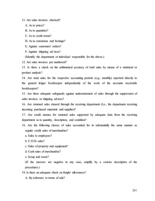 261
1
11
1.
. A
Ar
re
e s
sa
al
le
es
s i
in
nv
vo
oi
ic
ce
es
s c
ch
he
ec
ck
ke
ed
d?
?
A
A.
. A
As
s t
to
o p
pr
ri
ic
ce
es
s?
?
B
B.
. A
As
s t
to
o q
qu
ua
an
nt
ti
it
ti
ie
es
s?
?
C
C.
. A
As
s t
to
o c
cr
re
ed
di
it
t t
te
er
rm
ms
s?
?
D
D.
. A
As
s t
to
o e
ex
xt
te
en
ns
si
io
on
ns
s a
an
nd
d f
fo
oo
ot
ti
in
ng
gs
s?
?
E
E.
. A
Ag
ga
ai
in
ns
st
t c
cu
us
st
to
om
me
er
rs
s'
' o
or
rd
de
er
rs
s?
?
F
F.
. A
Ag
ga
ai
in
ns
st
t s
sh
hi
ip
pp
pi
in
ng
g a
ad
d v
vi
ic
ce
es
s?
?
(
(I
Id
de
en
nt
ti
if
fy
y t
th
he
e d
de
ep
pa
ar
rt
tm
me
en
nt
t o
or
r i
in
nd
di
iv
vi
id
du
ua
al
l r
re
es
sp
po
on
ns
si
ib
bl
le
e f
fo
or
r t
th
he
e a
ab
bo
ov
ve
e.
.)
)
1
12
2.
. A
Ar
re
e s
sa
al
le
es
s i
in
nv
vo
oi
ic
ce
es
s p
pr
re
e n
nu
um
mb
be
er
re
ed
d?
?
1
13
3.
. I
Is
s t
th
he
er
re
e a
a c
ch
he
ec
ck
k o
on
n t
th
he
e a
ar
ri
it
th
hm
me
et
ti
ic
ca
al
l a
ac
cc
cu
ur
ra
ac
cy
y o
of
f t
to
ot
ta
al
l s
sa
al
le
es
s b
by
y m
me
ea
an
ns
s o
of
f a
a s
st
ta
at
ti
is
st
ti
ic
ca
al
l o
or
r
p
pr
ro
od
du
uc
ct
t a
an
na
al
ly
ys
si
is
s?
?
1
14
4.
. A
Ar
re
e t
to
ot
ta
al
l s
sa
al
le
es
s f
fo
or
r t
th
he
e r
re
es
sp
pe
ec
ct
ti
iv
ve
e a
ac
cc
co
ou
un
nt
ti
in
ng
g p
pe
er
ri
io
od
ds
s (
(e
e.
.g
g.
.,
, m
mo
on
nt
th
hl
ly
y)
) r
re
ep
po
or
rt
te
ed
d d
di
ir
re
ec
ct
tl
ly
y t
to
o
t
th
he
e g
ge
en
ne
er
ra
al
l l
le
ed
dg
ge
er
r b
bo
oo
ok
kk
ke
ee
ep
pe
er
r i
in
nd
de
ep
pe
en
nd
de
en
nt
tl
ly
y o
of
f t
th
he
e w
wo
or
rk
k o
of
f t
th
he
e a
ac
cc
co
ou
un
nt
ts
s r
re
ec
ce
ei
iv
va
ab
bl
le
e
b
bo
oo
ok
kk
ke
ee
ep
pe
er
rs
s?
?
1
15
5.
. A
Ar
re
e t
th
he
er
re
e a
ad
de
eq
qu
ua
at
te
e s
sa
af
fe
eg
gu
ua
ar
rd
ds
s a
ag
ga
ai
in
ns
st
t u
un
nd
de
er
rs
st
ta
at
te
em
me
en
nt
t o
of
f s
sa
al
le
es
s t
th
hr
ro
ou
ug
gh
h t
th
he
e s
su
up
pp
pr
re
es
ss
si
io
on
n o
of
f
s
sa
al
le
es
s i
in
nv
vo
oi
ic
ce
es
s o
or
r s
sh
hi
ip
pp
pi
in
ng
g a
ad
dv
vi
ic
ce
es
s?
?
1
16
6.
. A
Ar
re
e r
re
et
tu
ur
rn
ne
ed
d s
sa
al
le
es
s c
cl
le
ea
ar
re
ed
d t
th
hr
ro
ou
ug
gh
h t
th
he
e r
re
ec
ce
ei
iv
vi
in
ng
g d
de
ep
pa
ar
rt
tm
me
en
nt
t (
(L
Le
e.
.,
, t
th
he
e d
de
ep
pa
ar
rt
tm
me
en
nt
t r
re
ec
ce
ei
iv
vi
in
ng
g
i
in
nc
co
om
mi
in
ng
g p
pu
ur
rc
ch
ha
as
se
ed
d m
ma
at
te
er
ri
ia
al
ls
s a
an
nd
d s
su
up
pp
pl
li
ie
es
s)
)?
?
1
17
7.
. A
Ar
re
e c
cr
re
ed
di
it
t m
me
em
mo
os
s f
fo
or
r r
re
et
tu
ur
rn
ne
ed
d s
sa
al
le
es
s s
su
up
pp
po
or
rt
te
ed
d b
by
y a
ad
de
eq
qu
ua
at
te
e d
da
at
ta
a f
fr
ro
om
m t
th
he
e r
re
ec
ce
ei
iv
vi
in
ng
g
d
de
ep
pa
ar
rt
tm
me
en
nt
t a
as
s t
to
o q
qu
ua
an
nt
ti
it
ty
y,
, d
de
es
sc
cr
ri
ip
pt
ti
io
on
n,
, a
an
nd
d c
co
on
nd
di
it
ti
io
on
n?
?
1
18
8.
. A
Ar
re
e t
th
he
e f
fo
ol
ll
lo
ow
wi
in
ng
g c
cl
la
as
ss
se
es
s o
of
f s
sa
al
le
es
s a
ac
cc
co
ou
un
nt
te
ed
d f
fo
or
r i
in
n s
su
ub
bs
st
ta
an
nt
ti
ia
al
ll
ly
y t
th
he
e s
sa
am
me
e m
ma
an
nn
ne
er
r a
as
s
r
re
eg
gu
ul
la
ar
r c
cr
re
ed
di
it
t s
sa
al
le
es
s o
of
f m
me
er
rc
ch
ha
an
nd
di
is
se
e?
?
a
a.
. S
Sa
al
le
es
s t
to
o e
em
mp
pl
lo
oy
ye
ee
es
s?
?
b
b.
. C
C.
.O
O.
.D
D.
. s
sa
al
le
es
s?
?
c
c.
. S
Sa
al
le
es
s o
of
f p
pr
ro
op
pe
er
rt
ty
y a
an
nd
d e
eq
qu
ui
ip
pm
me
en
nt
t?
?
d
d.
. C
Ca
as
sh
h s
sa
al
le
es
s o
of
f m
me
er
rc
ch
ha
an
nd
di
is
se
e?
?
e
e.
. S
Sc
cr
ra
ap
p a
an
nd
d w
wa
as
st
te
e?
?
(
(I
If
f t
th
he
e a
an
ns
sw
we
er
rs
s a
ar
re
e n
ne
eg
ga
at
ti
iv
ve
e i
in
n a
an
ny
y c
ca
as
se
e,
, a
am
mp
pl
li
if
fy
y b
by
y a
a c
co
on
nc
ci
is
se
e d
de
es
sc
cr
ri
ip
pt
ti
io
on
n o
of
f t
th
he
e
p
pr
ro
oc
ce
ed
du
ur
re
es
s.
.)
)
1
19
9.
. I
Is
s t
th
he
er
re
e a
an
n a
ad
de
eq
qu
ua
at
te
e c
ch
he
ec
ck
k o
on
n f
fr
re
ei
ig
gh
ht
t a
al
ll
lo
ow
wa
an
nc
ce
es
s?
?
A
A.
. B
By
y r
re
ef
fe
er
re
en
nc
ce
e t
to
o t
te
er
rm
ms
s o
of
f s
sa
al
le
e?
?
 