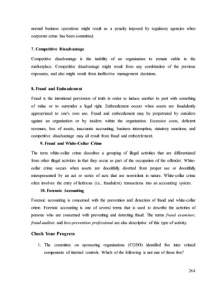 264
n
no
or
rm
ma
al
l b
bu
us
si
in
ne
es
ss
s o
op
pe
er
ra
at
ti
io
on
ns
s m
mi
ig
gh
ht
t r
re
es
su
ul
lt
t a
as
s a
a p
pe
en
na
al
lt
ty
y i
im
mp
po
os
se
ed
d b
by
y r
re
eg
gu
ul
la
at
to
or
ry
y a
ag
ge
en
nc
ci
ie
es
s w
wh
he
en
n
c
co
or
rp
po
or
ra
at
te
e c
cr
ri
im
me
e h
ha
as
s b
be
ee
en
n c
co
om
mm
mi
it
tt
te
ed
d.
.
7
7.
. C
Co
om
mp
pe
et
ti
it
ti
iv
ve
e D
Di
is
sa
ad
dv
va
an
nt
ta
ag
ge
e
C
Co
om
mp
pe
et
ti
it
ti
iv
ve
e d
di
is
sa
ad
dv
va
an
nt
ta
ag
ge
e i
is
s t
th
he
e i
in
na
ab
bi
il
li
it
ty
y o
of
f a
an
n o
or
rg
ga
an
ni
iz
za
at
ti
io
on
n t
to
o r
re
em
ma
ai
in
n v
vi
ia
ab
bl
le
e i
in
n t
th
he
e
m
ma
ar
rk
ke
et
tp
pl
la
ac
ce
e.
. C
Co
om
mp
pe
et
ti
it
ti
iv
ve
e d
di
is
sa
ad
dv
va
an
nt
ta
ag
ge
e m
mi
ig
gh
ht
t r
re
es
su
ul
lt
t f
fr
ro
om
m a
an
ny
y c
co
om
mb
bi
in
na
at
ti
io
on
n o
of
f t
th
he
e p
pr
re
ev
vi
io
ou
us
s
e
ex
xp
po
os
su
ur
re
es
s,
, a
an
nd
d a
al
ls
so
o m
mi
ig
gh
ht
t r
re
es
su
ul
lt
t f
fr
ro
om
m i
in
ne
ef
ff
fe
ec
ct
ti
iv
ve
e m
ma
an
na
ag
ge
em
me
en
nt
t d
de
ec
ci
is
si
io
on
ns
s.
.
8
8.
. F
Fr
ra
au
ud
d a
an
nd
d E
Em
mb
be
ez
zz
zl
le
em
me
en
nt
t
F
Fr
ra
au
ud
d i
is
s t
th
he
e i
in
nt
te
en
nt
ti
io
on
na
al
l p
pe
er
rv
ve
er
rs
si
io
on
n o
of
f t
tr
ru
ut
th
h i
in
n o
or
rd
de
er
r t
to
o i
in
nd
du
uc
ce
e a
an
no
ot
th
he
er
r t
to
o p
pa
ar
rt
t w
wi
it
th
h s
so
om
me
et
th
hi
in
ng
g
o
of
f v
va
al
lu
ue
e o
or
r t
to
o s
su
ur
rr
re
en
nd
de
er
r a
a l
le
eg
ga
al
l r
ri
ig
gh
ht
t.
. E
Em
mb
be
ez
zz
zl
le
em
me
en
nt
t o
oc
cc
cu
ur
rs
s w
wh
he
en
n a
as
ss
se
et
ts
s a
ar
re
e f
fr
ra
au
ud
du
ul
le
en
nt
tl
ly
y
a
ap
pp
pr
ro
op
pr
ri
ia
at
te
ed
d t
to
o o
on
ne
e'
's
s o
ow
wn
n u
us
se
e.
. F
Fr
ra
au
ud
d a
an
nd
d e
em
mb
be
ez
zz
zl
le
em
me
en
nt
t m
ma
ay
y b
be
e p
pe
er
rp
pe
et
tr
ra
at
te
ed
d b
by
y o
ou
ut
ts
si
id
de
er
rs
s
a
ag
ga
ai
in
ns
st
t a
an
n o
or
rg
ga
an
ni
iz
za
at
ti
io
on
n o
or
r b
by
y i
in
ns
si
id
de
er
rs
s w
wi
it
th
hi
in
n t
th
he
e o
or
rg
ga
an
ni
iz
za
at
ti
io
on
n.
. E
Ex
xc
ce
es
ss
si
iv
ve
e c
co
os
st
ts
s,
, d
de
ef
fi
ic
ci
ie
en
nt
t
r
re
ev
ve
en
nu
ue
es
s,
, l
lo
os
ss
s o
of
f a
as
ss
se
et
ts
s,
, i
in
na
ac
cc
cu
ur
ra
at
te
e a
ac
cc
co
ou
un
nt
ti
in
ng
g,
, b
bu
us
si
in
ne
es
ss
s i
in
nt
te
er
rr
ru
up
pt
ti
io
on
n,
, s
st
ta
at
tu
ut
to
or
ry
y s
sa
an
nc
ct
ti
io
on
ns
s,
, a
an
nd
d
c
co
om
mp
pe
et
ti
it
ti
iv
ve
e d
di
is
sa
ad
dv
va
an
nt
ta
ag
ge
e m
ma
ay
y a
al
ll
l r
re
es
su
ul
lt
t f
fr
ro
om
m f
fr
ra
au
ud
d a
an
nd
d e
em
mb
be
ez
zz
zl
le
em
me
en
nt
t.
.
9
9.
. F
Fr
ra
au
ud
d a
an
nd
d W
Wh
hi
it
te
e-
-C
Co
ol
ll
la
ar
r C
Cr
ri
im
me
e
T
Th
he
e t
te
er
rm
m w
wh
hi
it
te
e-
-c
co
ol
ll
la
ar
r c
cr
ri
im
me
e d
de
es
sc
cr
ri
ib
be
es
s a
a g
gr
ro
ou
up
pi
in
ng
g o
of
f i
il
ll
le
eg
ga
al
l a
ac
ct
ti
iv
vi
it
ti
ie
es
s t
th
ha
at
t a
ar
re
e d
di
if
ff
fe
er
re
en
nt
ti
ia
at
te
ed
d
f
fr
ro
om
m o
ot
th
he
er
r i
il
ll
le
eg
ga
al
l a
ac
ct
ti
iv
vi
it
ti
ie
es
s i
in
n t
th
ha
at
t t
th
he
ey
y o
oc
cc
cu
ur
r a
as
s p
pa
ar
rt
t o
of
f t
th
he
e o
oc
cc
cu
up
pa
at
ti
io
on
n o
of
f t
th
he
e o
of
ff
fe
en
nd
de
er
r.
. W
Wh
hi
it
te
e-
-
c
co
ol
ll
la
ar
r c
cr
ri
im
me
e o
oc
cc
cu
ur
rs
s w
wh
he
en
n a
as
ss
se
et
ts
s a
ar
re
e d
de
ec
ce
ei
it
tf
fu
ul
ll
ly
y d
di
iv
ve
er
rt
te
ed
d f
fr
ro
om
m p
pr
ro
op
pe
er
r u
us
se
e o
or
r d
de
ec
ce
ei
it
tf
fu
ul
ll
ly
y
m
mi
is
sr
re
ep
pr
re
es
se
en
nt
te
ed
d b
by
y a
an
n a
ac
ct
t o
or
r s
se
er
ri
ie
es
s o
of
f a
ac
ct
ts
s t
th
ha
at
t a
ar
re
e n
no
on
nv
vi
io
ol
le
en
nt
t i
in
n n
na
at
tu
ur
re
e.
. W
Wh
hi
it
te
e-
-c
co
ol
ll
la
ar
r c
cr
ri
im
me
e
o
of
ft
te
en
n i
in
nv
vo
ol
lv
ve
es
s t
th
he
e e
en
nt
tr
ry
y o
of
f f
fi
ic
ct
ti
it
ti
io
ou
us
s (
(i
i.
.e
e.
.,
, f
fr
ra
au
ud
du
ul
le
en
nt
t)
) t
tr
ra
an
ns
sa
ac
ct
ti
io
on
ns
s i
in
nt
to
o a
an
n a
ac
cc
co
ou
un
nt
ti
in
ng
g s
sy
ys
st
te
em
m.
.
1
10
0.
. F
Fo
or
re
en
ns
si
ic
c A
Ac
cc
co
ou
un
nt
ti
in
ng
g
F
Fo
or
re
en
ns
si
ic
c a
ac
cc
co
ou
un
nt
ti
in
ng
g i
is
s c
co
on
nc
ce
er
rn
ne
ed
d w
wi
it
th
h t
th
he
e p
pr
re
ev
ve
en
nt
ti
io
on
n a
an
nd
d d
de
et
te
ec
ct
ti
io
on
n o
of
f f
fr
ra
au
ud
d a
an
nd
d w
wh
hi
it
te
e-
-c
co
ol
ll
la
ar
r
c
cr
ri
im
me
e.
. F
Fo
or
re
en
ns
si
ic
c a
ac
cc
co
ou
un
nt
ti
in
ng
g i
is
s o
on
ne
e o
of
f s
se
ev
ve
er
ra
al
l t
te
er
rm
ms
s t
th
ha
at
t i
is
s u
us
se
ed
d t
to
o d
de
es
sc
cr
ri
ib
be
e t
th
he
e a
ac
ct
ti
iv
vi
it
ti
ie
es
s o
of
f
p
pe
er
rs
so
on
ns
s w
wh
ho
o a
ar
re
e c
co
on
nc
ce
er
rn
ne
ed
d w
wi
it
th
h p
pr
re
ev
ve
en
nt
ti
in
ng
g a
an
nd
d d
de
et
te
ec
ct
ti
in
ng
g f
fr
ra
au
ud
d.
. T
Th
he
e t
te
er
rm
ms
s f
fr
ra
au
ud
d e
ex
xa
am
mi
in
ne
er
r,
,
f
fr
ra
au
ud
d a
au
ud
di
it
to
or
r,
, a
an
nd
d l
lo
os
ss
s-
-p
pr
re
ev
ve
en
nt
ti
io
on
n p
pr
ro
of
fe
es
ss
si
io
on
na
al
l a
ar
re
e a
al
ls
so
o d
de
es
sc
cr
ri
ip
pt
ti
iv
ve
e o
of
f t
th
hi
is
s t
ty
yp
pe
e o
of
f a
ac
ct
ti
iv
vi
it
ty
y.
.
C
Ch
he
ec
ck
k Y
Yo
ou
ur
r P
Pr
ro
og
gr
re
es
ss
s
1
1.
. T
Th
he
e c
co
om
mm
mi
it
tt
te
ee
e o
on
n s
sp
po
on
ns
so
or
ri
in
ng
g o
or
rg
ga
an
ni
iz
za
at
ti
io
on
ns
s (
(C
CO
OS
SO
O)
) i
id
de
en
nt
ti
if
fi
ie
ed
d f
fi
iv
ve
e i
in
nt
te
er
r r
re
el
la
at
te
ed
d
c
co
om
mp
po
on
ne
en
nt
ts
s o
of
f i
in
nt
te
er
rn
na
al
l c
co
on
nt
tr
ro
ol
ls
s.
. W
Wh
hi
ic
ch
h o
of
f t
th
he
e f
fo
ol
ll
lo
ow
wi
in
ng
g i
is
s n
no
ot
t o
on
ne
e o
of
f t
th
ho
os
se
e f
fi
iv
ve
e?
?
 